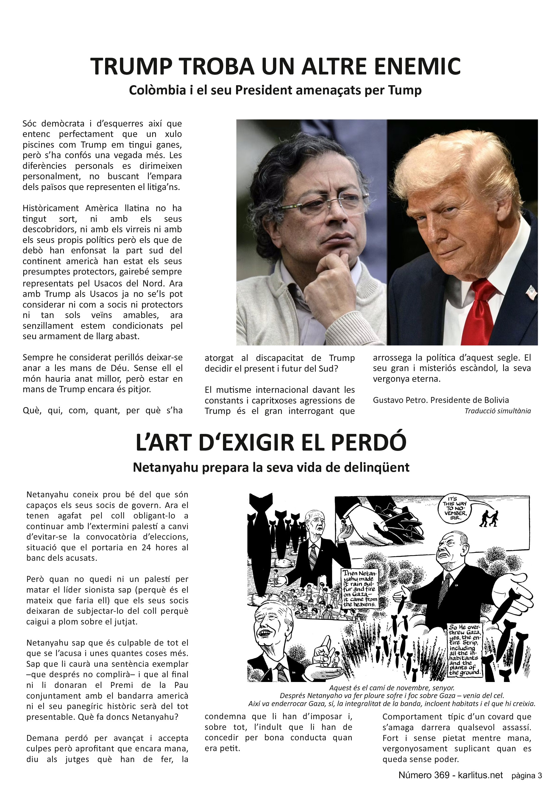 TERCERA PÀGINA


TRUMP TROBA UN ALTRE ENEMIC
Colòmbia i el seu President amenaçats per Tump 
Sóc demòcrata i d’esquerres així que entenc perfectament que un xulo piscines com Trump em tingui ganes, però s’ha confós una vegada més. Les diferències personals es dirimeixen personalment, no buscant l’empara dels països que representen el litiga’ns.

Històricament Amèrica llatina no ha tingut sort, ni amb els seus descobridors, ni amb els virreis ni amb els seus propis polítics però els que de debò han enfonsat la part sud del continent americà han estat els seus presumptes protectors, gairebé sempre representats pel Usacos del Nord. Ara amb Trump als Usacos ja no se’ls pot considerar ni com a socis ni protectors ni tan sols veïns amables, ara senzillament estem condicionats pel seu armament de llarg abast.

Sempre he considerat perillós deixar-se anar a les mans de Déu. Sense ell el món hauria anat millor, però estar en mans de Trump encara és pitjor.

Què, qui, com, quant, per què s’ha atorgat al discapacitat de Trump decidir el present i futur del Sud?

El mutisme internacional davant les constants i capritxoses agressions de Trump és el gran interrogant que arrossega la política d’aquest segle. El seu gran i misteriós escàndol, la seva vergonya eterna.
Gustavo Petro. Presidente de Bolivia.
Traducció simultània.   


L’ART D‘EXIGIR EL PERDÓ
Netanyahu prepara la seva vida de delinqüent
Netanyahu coneix prou bé del que són capaços els seus socis de govern. Ara el tenen agafat pel coll obligant-lo a continuar amb l’extermini palestí a canvi d’evitar-se la convocatòria d’eleccions, situació que el portaria en 24 hores al banc dels acusats.

Però quan no quedi ni un palestí per matar el líder sionista sap (perquè és el mateix que faria ell) que els seus socis deixaran de subjectar-lo del coll perquè caigui a plom sobre el jutjat.

Netanyahu sap que és culpable de tot el que se l’acusa i unes quantes coses més. Sap que li caurà una sentència exemplar –que després no complirà– i que al final ni li donaran el Premi de la Pau conjuntament amb el bandarra americà ni el seu panegíric històric serà del tot presentable. Què fa doncs Netanyahu?

Demana perdó per avançat i accepta culpes però aprofitant que encara mana, diu als jutges què han de fer, la condemna que li han d’imposar i, sobre tot, l’indult que li han de concedir per bona conducta quan era petit.

Comportament  típic d’un covard que s’amaga darrera qualsevol assassí. Fort i sense pietat mentre mana, vergonyosament suplicant quan es queda sense poder.


