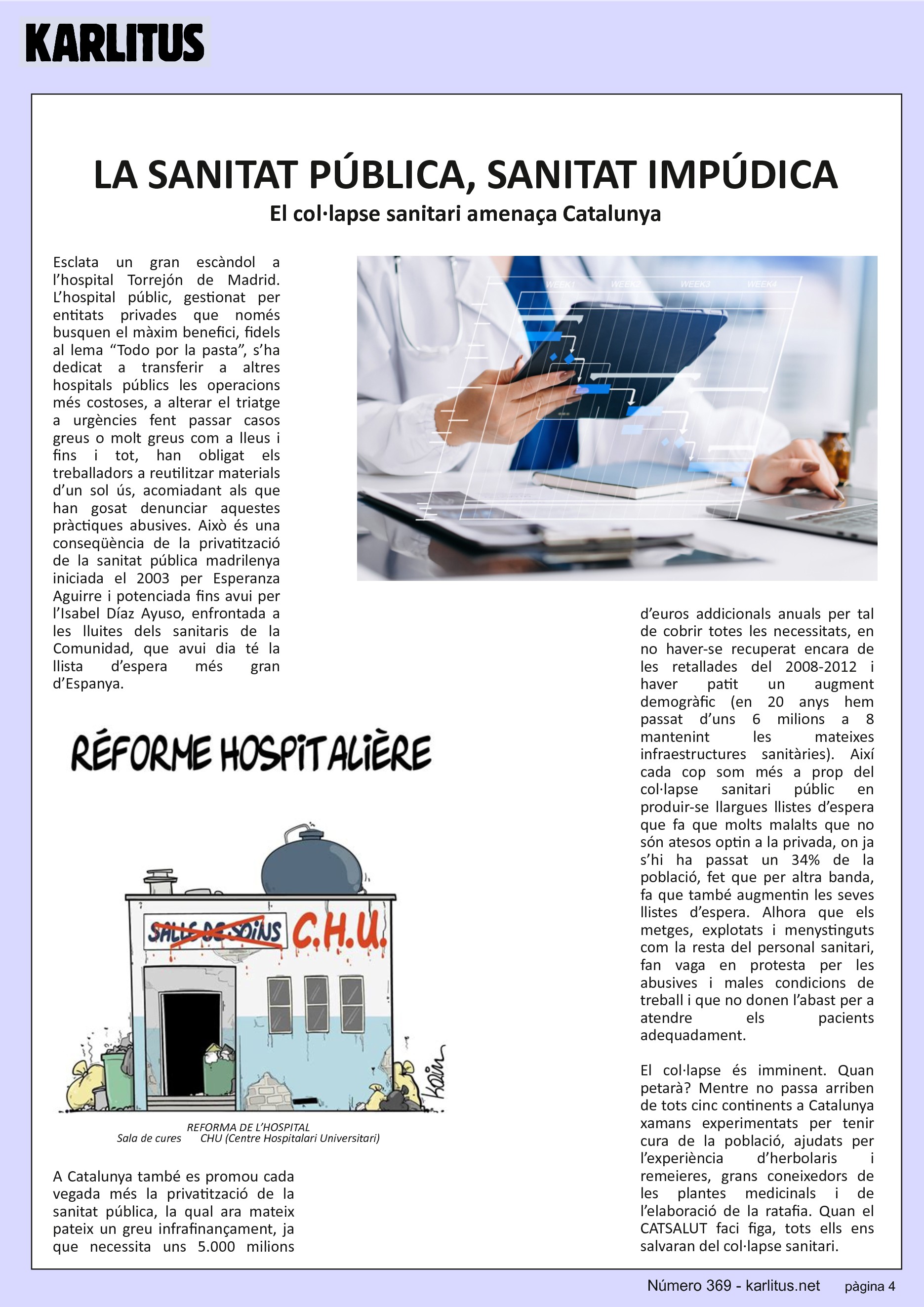 QUARTA PÀGINA


LA SANITAT PÚBLICA, SANITAT IMPÚDICA
El col·lapse sanitari amenaça Catalunya
Esclata un gran escàndol a l’hospital Torrejón de Madrid. L’hospital públic, gestionat per entitats privades que només busquen el màxim benefici, fidels al lema “Todo por la pasta”, s’ha dedicat a transferir a altres hospitals públics les operacions més costoses, a alterar el triatge a urgències fent passar casos greus o molt greus com a lleus i fins i tot, han obligat els treballadors a reutilitzar materials d’un sol ús, acomiadant als que han gosat denunciar aquestes pràctiques abusives. Això és una conseqüència de la privatització de la sanitat pública madrilenya iniciada el 2003 per Esperanza Aguirre i potenciada fins avui per l’Isabel Díaz Ayuso, enfrontada a les lluites dels sanitaris de la Comunidad, que avui dia té la llista d’espera més gran d’Espanya.

A Catalunya també es promou cada vegada més la privatització de la sanitat pública, la qual ara mateix pateix un greu infrafinançament, ja que necessita uns 5.000 milions d’euros addicionals anuals per tal de cobrir totes les necessitats, en no haver-se recuperat encara de les retallades del 2008-2012 i haver patit un augment demogràfic (en 20 anys hem passat d’uns 6 milions a 8 mantenint les mateixes infraestructures sanitàries). Així cada cop som més a prop del col·lapse sanitari públic en produir-se llargues llistes d’espera que fa que molts malalts que no són atesos optin a la privada, on ja s’hi ha passat un 34% de la població, fet que per altra banda, fa que també augmentin les seves llistes d’espera. Alhora que els metges, explotats i menystinguts com la resta del personal sanitari, fan vaga en protesta per les abusives i males condicions de treball i que no donen l’abast per a atendre els pacients adequadament.

El col·lapse és imminent. Quan petarà? Mentre no passa arriben de tots cinc continents a Catalunya xamans experimentats per tenir cura de la població, ajudats per l’experiència d’herbolaris i remeieres, grans coneixedors de les plantes medicinals i de l’elaboració de la ratafia. Quan el CATSALUT faci figa, tots ells ens salvaran del col·lapse sanitari.


