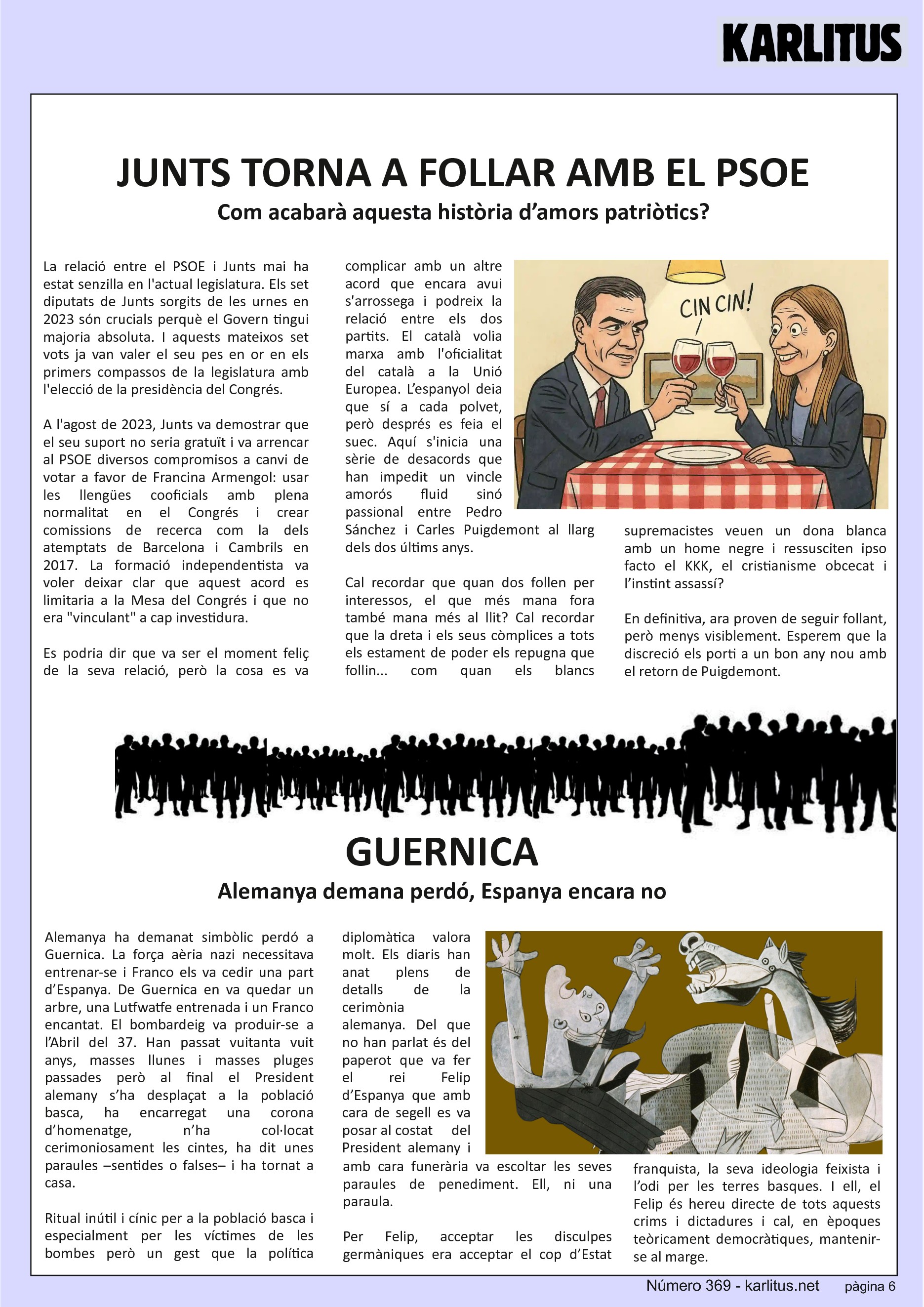 SISENA PÀGINA


JUNTS TORNA A FOLLAR AMB EL PSOE
Com acabarà aquesta història d’amors patriòtics?
La relació entre el PSOE i Junts mai ha estat senzilla en l'actual legislatura. Els set diputats de Junts sorgits de les urnes en 2023 són crucials perquè el Govern tingui majoria absoluta. I aquests mateixos set vots ja van valer el seu pes en or en els primers compassos de la legislatura amb l'elecció de la presidència del Congrés.

A l'agost de 2023, Junts va demostrar que el seu suport no seria gratuït i va arrencar al PSOE diversos compromisos a canvi de votar a favor de Francina Armengol: usar les llengües cooficials amb plena normalitat en el Congrés i crear comissions de recerca com la dels atemptats de Barcelona i Cambrils en 2017. La formació independentista va voler deixar clar que aquest acord es limitaria a la Mesa del Congrés i que no era vinculant a cap investidura.

Es podria dir que va ser el moment feliç de la seva relació, però la cosa es va complicar amb un altre acord que encara avui s'arrossega i podreix la relació entre els dos partits. El català volia marxa amb l'oficialitat del català a la Unió Europea. L’espanyol deia que sí a cada polvet, però després es feia el suec. Aquí s'inicia una sèrie de desacords que han impedit un vincle amorós fluid sinó passional entre Pedro Sánchez i Carles Puigdemont al llarg dels dos últims anys.

Cal recordar que quan dos follen per interessos, el que més mana fora també mana més al llit? Cal recordar que la dreta i els seus còmplices a tots els estament de poder els repugna que follin... com quan els blancs supremacistes veuen un dona blanca amb un home negre i ressusciten ipso facto el KKK, el cristianisme obcecat i l’instint assassí?

En definitiva, ara proven de seguir follant, però menys visiblement. Esperem que la discreció els porti a un bon any nou amb el retorn de Puigdemont.


GUERNICA
Alemanya demana perdó, Espanya encara no
Alemanya ha demanat simbòlic perdó a Guernica. La força aèria nazi necessitava entrenar-se i Franco els va cedir una part d’Espanya. De Guernica en va quedar un arbre, una Lutfwatfe entrenada i un Franco encantat. El bombardeig va produir-se a l’Abril del 37. Han passat vuitanta vuit anys, masses llunes i masses pluges passades però al final el President alemany s’ha desplaçat a la població basca, ha encarregat una corona d’homenatge, n’ha col·locat cerimoniosament les cintes, ha dit unes paraules –sentides o falses– i ha tornat a casa.

Ritual inútil i cínic per a la població basca i especialment per les víctimes de les bombes però un gest que la política diplomàtica valora molt. Els diaris han anat plens de detalls de la cerimònia alemanya. Del que no han parlat és del paperot que va fer el rei Felip d’Espanya que amb cara de segell es va posar al costat     del President alemany i amb cara funerària va escoltar les seves paraules de penediment. Ell, ni una paraula.

Per Felip, acceptar les disculpes germàniques era acceptar el cop d’Estat franquista, la seva ideologia feixista i l’odi per les terres basques. I ell, el Felip és hereu directe de tots aquests crims i dictadures i cal, en èpoques teòricament democràtiques, mantenir-se al marge.

Mentre el mandatari alemany demana perdó –encara que sigui protocol·lari– a la gent basca, el rei d’Espanya calla. D’això se’n diu ser un rei per a tots.
LLUFA.


