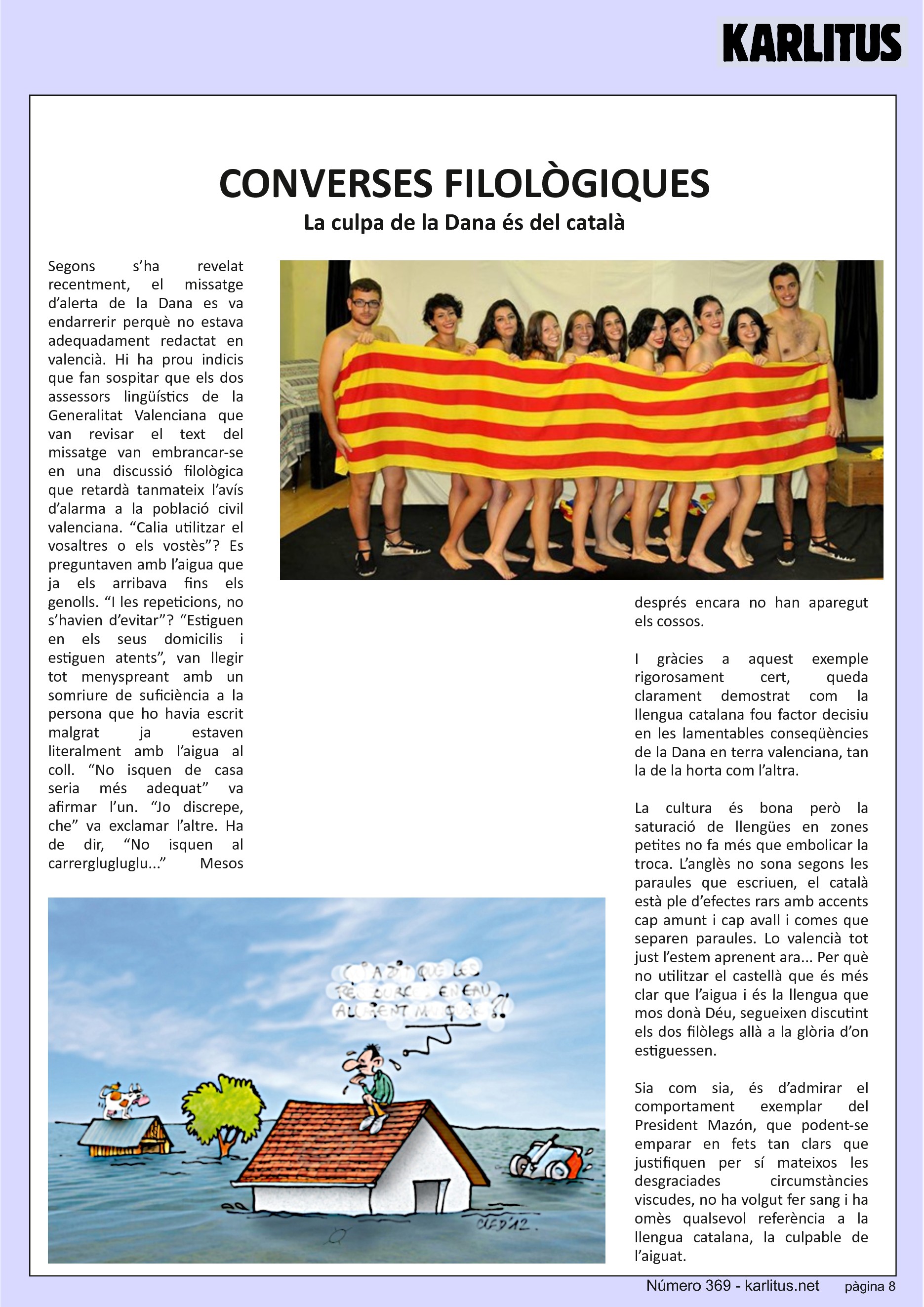 VUITENA PÀGINA


CONVERSES FILOLÒGIQUES
La culpa de la Dana és del català
Segons s’ha revelat recentment, el missatge d’alerta de la Dana es va endarrerir perquè no estava adequadament redactat en valencià. Hi ha prou indicis que fan sospitar que els dos assessors lingüístics de la Generalitat Valenciana que van revisar el text del missatge van embrancar-se en una discussió filològica que retardà tanmateix l’avís d’alarma a la població civil valenciana. “Calia utilitzar el vosaltres o els vostès”? Es preguntaven amb l’aigua que ja els arribava fins els genolls. “I les repeticions, no s’havien d’evitar”? “Estiguen en els seus domicilis i estiguen atents”, van llegir tot menyspreant amb un somriure de suficiència a la persona que ho havia escrit malgrat ja estaven literalment amb l’aigua al coll. “No isquen de casa seria més adequat” va afirmar l’un. “Jo discrepe, che” va exclamar l’altre. Ha de dir, “No isquen al carrerglugluglu...” Mesos després encara no han aparegut els cossos.

I gràcies a aquest exemple rigorosament cert, queda clarament demostrat com la llengua catalana fou factor decisiu en les lamentables conseqüències de la Dana en terra valenciana, tan la de la horta com l’altra.

La cultura és bona però la saturació de llengües en zones petites no fa més que embolicar la troca. L’anglès no sona segons les paraules que escriuen, el català està ple d’efectes rars amb accents cap amunt i cap avall i comes que separen paraules. Lo valencià tot just l’estem aprenent ara... Per què no utilitzar el castellà que és més clar que l’aigua i és la llengua que mos donà Déu, segueixen discutint els dos filòlegs allà a la glòria d’on estiguessen.

Sia com sia, és d’admirar el comportament exemplar del President Mazón, que podent-se emparar en fets tan clars que justifiquen per sí mateixos les desgraciades circumstàncies viscudes, no ha volgut fer sang i ha omès qualsevol referència a la llengua catalana, la culpable de l’aiguat.


