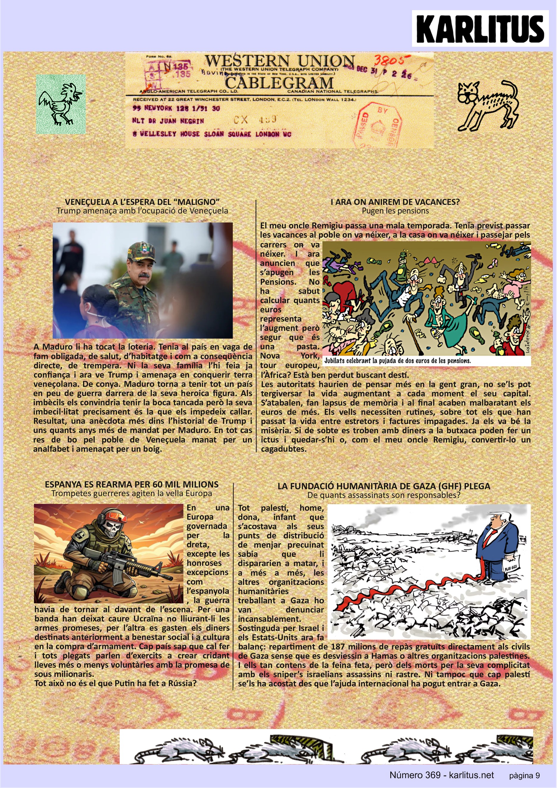 NOVENA PÀGINA


VENEÇUELA A L’ESPERA DEL “MALIGNO”
Trump amenaça amb l’ocupació de Veneçuela
A Maduro li ha tocat la loteria. Tenia al país en vaga de fam obligada, de salut, d’habitatge i com a conseqüència directe, de trempera. Ni la seva família l’hi feia ja confiança i ara ve Trump i amenaça en conquerir terra veneçolana. De conya. Maduro torna a tenir tot un país en peu de guerra darrera de la seva heroica figura. Als imbècils els convindria tenir la boca tancada però la seva imbecil·litat precisament és la que els impedeix callar. Resultat, una anècdota més dins l’historial de Trump i uns quants anys més de mandat per Maduro. En tot cas res de bo pel poble de Veneçuela manat per un analfabet i amenaçat per un boig.  

I ARA ON ANIREM DE VACANCES?
Pugen les pensions
El meu oncle Remigiu passa una mala temporada. Tenia previst passar les vacances al poble on va néixer, a la casa on va néixer i passejar pels carrers on va néixer. I ara anuncien que s’apugen les Pensions. No ha sabut calcular quants euros representa l’augment però segur que és una pasta. Nova York, tour europeu, l’Àfrica? Està ben perdut buscant destí.
Les autoritats haurien de pensar més en la gent gran, no se’ls pot tergiversar la vida augmentant a cada moment el seu capital. S’atabalen, fan lapsus de memòria i al final acaben malbaratant els euros de més. Els vells necessiten rutines, sobre tot els que han passat la vida entre estretors i factures impagades. Ja els va bé la misèria. Si de sobte es troben amb diners a la butxaca poden fer un ictus i quedar-s’hi o, com el meu oncle Remigiu, convertir-lo un cagadubtes.

ESPANYA ES REARMA PER 60 MIL MILIONS
Trompetes guerreres agiten la vella Europa
En una Europa governada per la dreta, excepte les honroses excepcions com l’espanyola, la guerra havia de tornar al davant de l’escena. Per una banda han deixat caure Ucraïna no lliurant-li les armes promeses, per l’altra es gasten els diners destinats anteriorment a benestar social i a cultura en la compra d’armament. Cap país sap que cal fer i tots plegats parlen d’exercits a crear cridant lleves més o menys voluntàries amb la promesa de sous milionaris.
Tot això no és el que Putin ha fet a Rússia?  

LA FUNDACIÓ HUMANITÀRIA DE GAZA (GHF) PLEGA
De quants assassinats son responsables?
Tot palestí, home, dona, infant que s’acostava als seus punts de distribució de menjar precuinat sabia que li dispararien a matar, i a més a més, les altres organitzacions humanitàries treballant a Gaza ho van denunciar incansablement.
Sostinguda per Israel i els Estats-Units ara fa balanç: repartiment de 187 milions de repàs gratuïts directament als civils de Gaza sense que es desviessin a Hamas o altres organitzacions palestines. I ells tan contens de la feina feta, però dels morts per la seva complicitat amb els sniper’s israelians assassins ni rastre. Ni tampoc que cap palestí se’ls ha acostat des que l’ajuda internacional ha pogut entrar a Gaza. 


