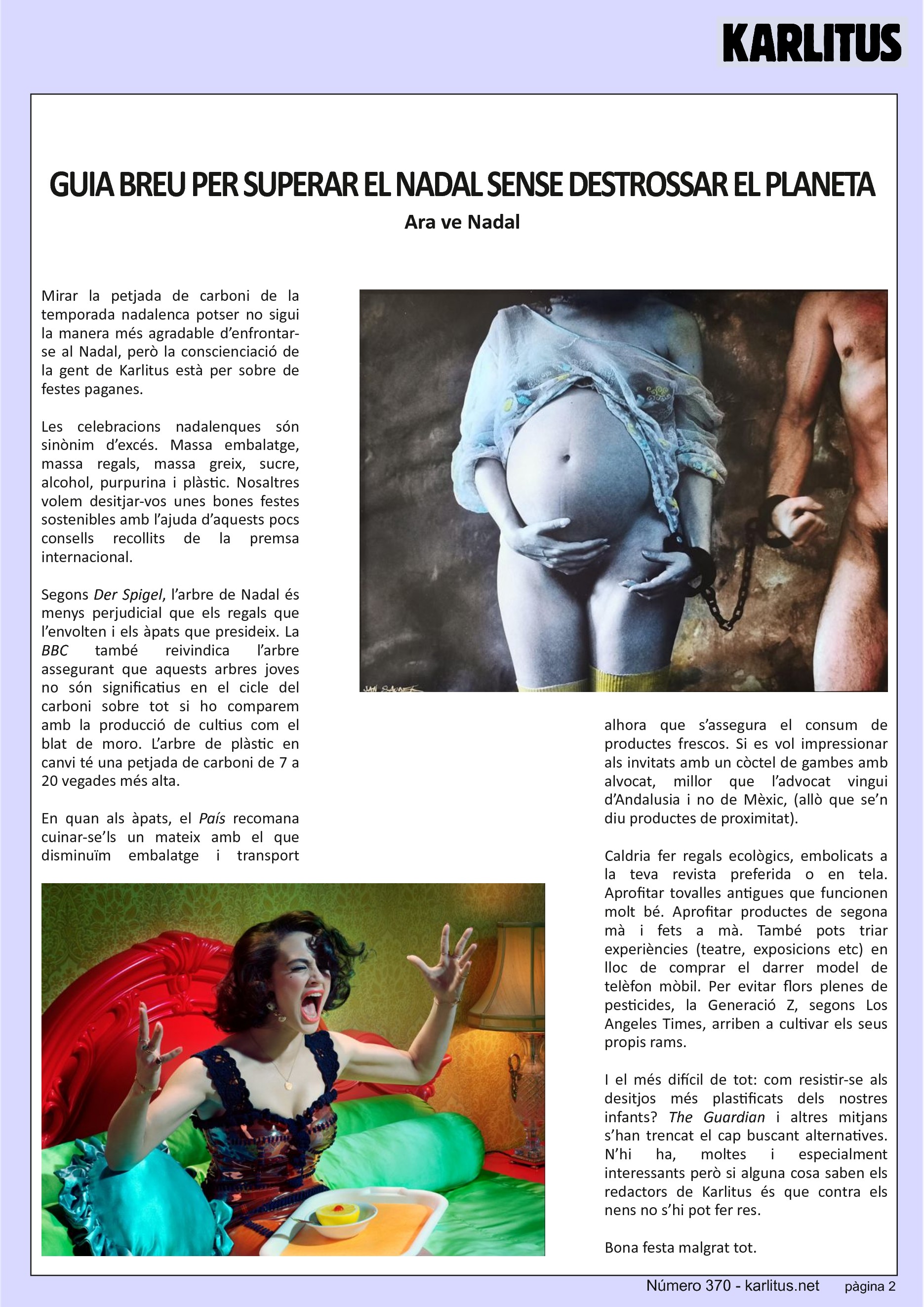 SEGONA PÀGINA


GUIA BREU PER SUPERAR EL NADAL SENSE DESTROSSAR EL PLANETA
Ara ve Nadal
Mirar la petjada de carboni de la temporada nadalenca potser no sigui la manera més agradable d’enfrontar-se al Nadal, però la conscienciació de la gent de Karlitus està per sobre de festes paganes.

Les celebracions nadalenques són sinònim d’excés. Massa embalatge, massa regals, massa greix, sucre, alcohol, purpurina i plàstic. Nosaltres volem desitjar-vos unes bones festes sostenibles amb l’ajuda d’aquests pocs consells recollits de la premsa internacional. 

Segons Der Spigel, l’arbre de Nadal és menys perjudicial que els regals que l’envolten i els àpats que presideix. La BBC també reivindica l’arbre assegurant que aquests arbres joves no són significatius en el cicle del carboni sobre tot si ho comparem amb la producció de cultius com el blat de moro. L’arbre de plàstic en canvi té una petjada de carboni de 7 a 20 vegades més alta.

En quan als àpats, el País recomana cuinar-se’ls un mateix amb el que  disminuïm embalatge i transport alhora que s’assegura el consum de productes frescos. Si es vol impressionar als invitats amb un còctel de gambes amb alvocat, millor que l’advocat vingui d’Andalusia i no de Mèxic, (allò que se’n diu productes de proximitat).

Caldria fer regals ecològics, embolicats a la teva revista preferida o en tela. Aprofitar tovalles antigues que funcionen molt bé. Aprofitar productes de segona mà i fets a mà. També pots triar experiències (teatre, exposicions etc) en lloc de comprar el darrer model de telèfon mòbil. Per evitar flors plenes de pesticides, la Generació Z, segons Los Angeles Times, arriben a cultivar els seus propis rams.

I el més difícil de tot: com resistir-se als desitjos més plastificats dels nostres infants? The Guardian i altres mitjans s’han trencat el cap buscant alternatives. N’hi ha, moltes i especialment interessants però si alguna cosa saben els redactors de Karlitus és que contra els nens no s’hi pot fer res.     
Bona festa malgrat tot.


