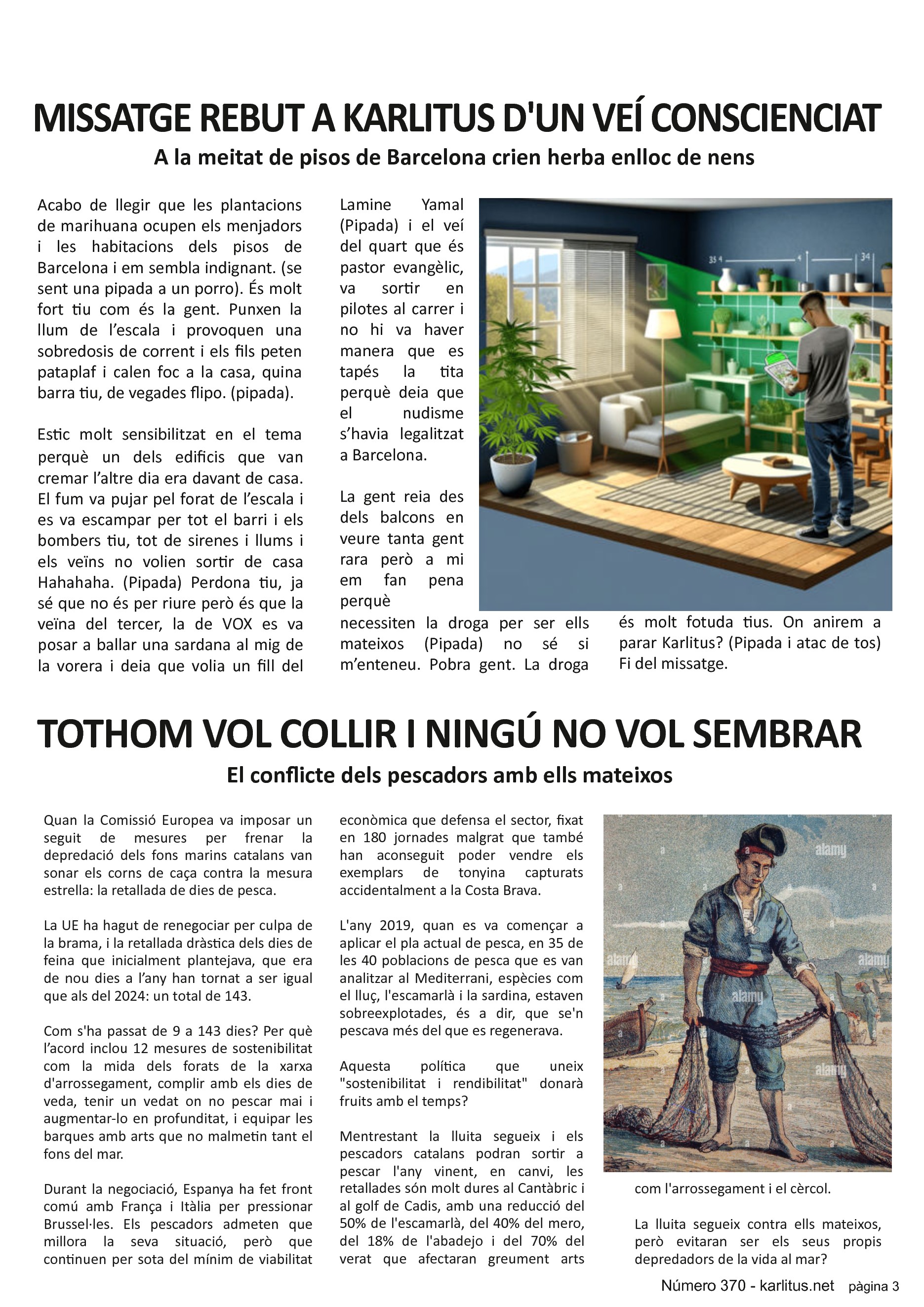 TERCERA PÀGINA


MISSATGE REBUT A KARLITUS PER UN VEÍ CONSCIENCIAT
A la meitat de pisos de Barcelona crien herba enlloc de nens 
Acabo de llegir que les plantacions de marihuana ocupen els menjadors i les habitacions dels pisos de Barcelona i em sembla indignant. (se sent una pipada a un porro). És molt fort tiu com és la gent. Punxen la llum de l’escala i provoquen una sobredosis de corrent i els fils peten pataplaf i calen foc a la casa, quina barra tiu, de vegades flipo. (pipada).

Estic molt sensibilitzat en el tema perquè un dels edificis que van cremar l’altre dia era davant de casa. El fum va pujar pel forat de l’escala i es va escampar per tot el barri i els bombers tiu, tot de sirenes i llums i els veïns no volien sortir de casa Hahahaha. (Pipada) Perdona tiu, ja sé que no és per riure però és que la veïna del tercer, la de VOX es va posar a ballar una sardana al mig de la vorera i deia que volia un fill del Lamine Yamal (Pipada) i el veí del quart que és pastor evangèlic, va sortir en pilotes al carrer i no hi va haver manera que es tapés la tita perquè deia que el nudisme s’havia legalitzat a Barcelona.

La gent reia des dels balcons en veure tanta gent rara però a mi em fan pena perquè necessiten la droga per ser ells mateixos (Pipada) no sé si m’enteneu. Pobra gent. La droga és molt fotuda tius. On anirem a parar Karlitus? (Pipada i atac de tos) Fi del missatge.


TOTHOM VOL COLLIR I NINGÚ NO VOL SEMBRAR
El conflicte dels pescadors amb ells mateixos 
Quan la Comissió Europea va imposar un seguit de mesures per frenar la depredació dels fons marins catalans van sonar els corns de caça contra la mesura estrella: la retallada de dies de pesca.

La UE ha hagut de renegociar per culpa de la brama, i la retallada dràstica dels dies de feina que inicialment plantejava, que era de nou dies a l’any han tornat a ser igual que als del 2024: un total de 143.

Com s'ha passat de 9 a 143 dies? Per què l’acord inclou 12 mesures de sostenibilitat com la mida dels forats de la xarxa d'arrossegament, complir amb els dies de veda, tenir un vedat on no pescar mai i augmentar-lo en profunditat, i equipar les barques amb arts que no malmetin tant el fons del mar.

Durant la negociació, Espanya ha fet front comú amb França i Itàlia per pressionar Brussel·les. Els pescadors admeten que millora la seva situació, però que continuen per sota del mínim de viabilitat econòmica que defensa el sector, fixat en 180 jornades malgrat que també han aconseguit poder vendre els exemplars de tonyina capturats accidentalment a la Costa Brava.

L'any 2019, quan es va començar a aplicar el pla actual de pesca, en 35 de les 40 poblacions de pesca que es van analitzar al Mediterrani, espècies com el lluç, l'escamarlà i la sardina, estaven sobreexplotades, és a dir, que se'n pescava més del que es regenerava.

Aquesta política que uneix sostenibilitat i rendibilitat donarà fruits amb el temps?

Mentrestant la lluita segueix i els pescadors catalans podran sortir a pescar l'any vinent, en canvi, les retallades són molt dures al Cantàbric i al golf de Cadis, amb una reducció del 50% de l'escamarlà, del 40% del mero, del 18% de l'abadejo i del 70% del verat que afectaran greument arts com l'arrossegament i el cèrcol.

La lluita segueix contra ells mateixos, però evitaran ser els seus propis depredadors de la vida al mar?


