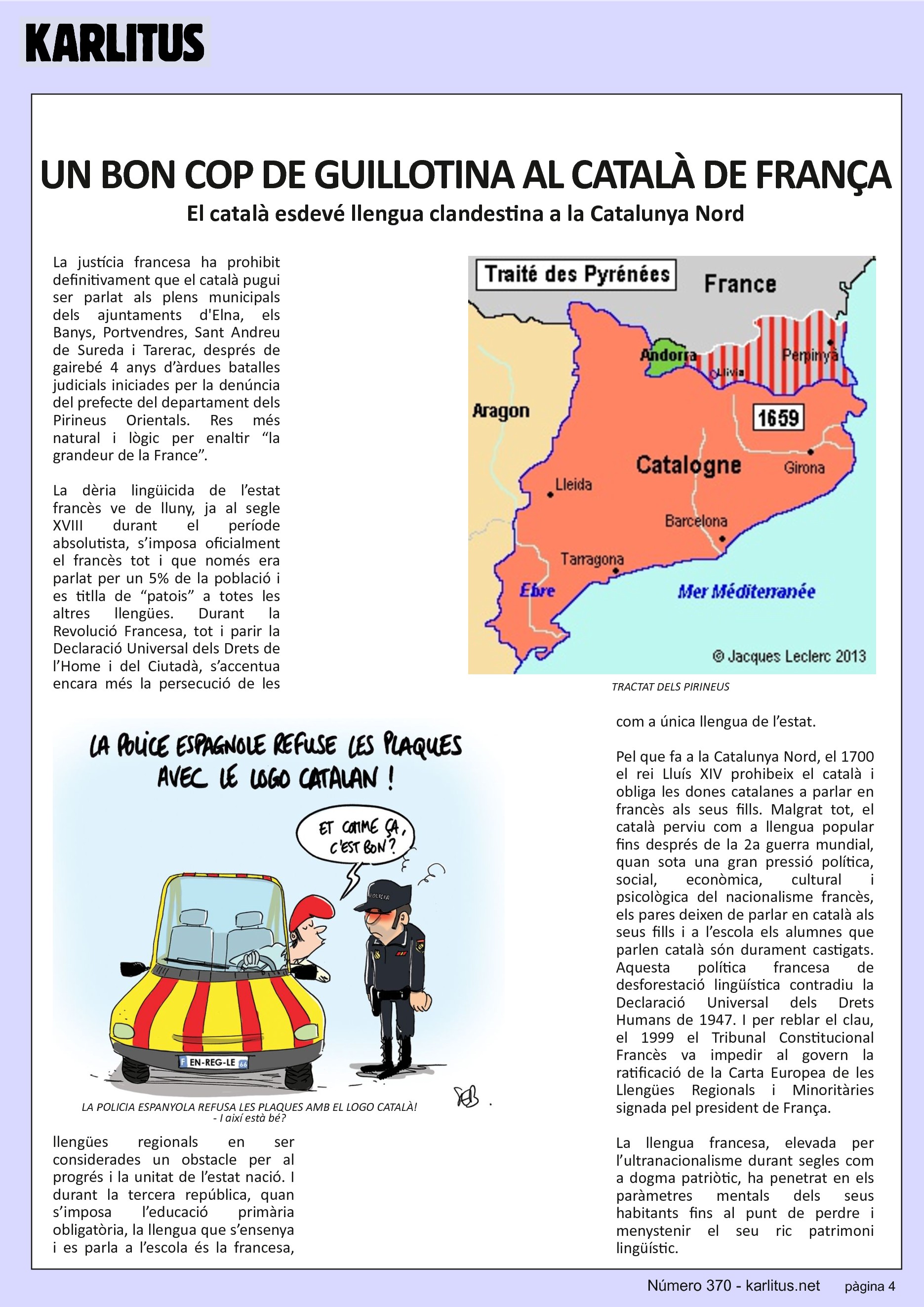 QUARTA PÀGINA


UN BON COP DE GUILLOTINA AL CATALÀ DE FRANÇA
El català esdevé llengua clandestina a la Catalunya Nord
La justícia francesa ha prohibit definitivament que el català pugui ser parlat als plens municipals dels ajuntaments d'Elna, els Banys, Portvendres, Sant Andreu de Sureda i Tarerac, després de gairebé 4 anys d’àrdues batalles judicials iniciades per la denúncia del prefecte del departament dels Pirineus Orientals. Res més natural i lògic per enaltir “la grandeur de la France”.

La dèria lingüicida de l’estat francès ve de lluny, ja al segle XVIII durant el període absolutista, s’imposa oficialment el francès tot i que només era parlat per un 5% de la població i es titlla de “patois” a totes les altres llengües. Durant la Revolució Francesa, tot i parir la Declaració Universal dels Drets de l’Home i del Ciutadà, s’accentua encara més la persecució de les llengües regionals en ser considerades un obstacle per al progrés i la unitat de l’estat nació. I durant la tercera república, quan s’imposa l’educació primària obligatòria, la llengua que s’ensenya i es parla a l’escola és la francesa, com a única llengua de l’estat.

Pel que fa a la Catalunya Nord, el 1700 el rei Lluís XIV prohibeix el català i obliga les dones catalanes a parlar en francès als seus fills. Malgrat tot, el català perviu com a llengua popular fins després de la 2a guerra mundial, quan sota una gran pressió política, social, econòmica, cultural i psicològica del nacionalisme francès, els pares deixen de parlar en català als seus fills i a l’escola els alumnes que parlen català són durament castigats. Aquesta política francesa de desforestació lingüística contradiu la Declaració Universal dels Drets Humans de 1947. I per reblar el clau, el 1999 el Tribunal Constitucional Francès va impedir al govern la ratificació de la Carta Europea de les Llengües Regionals i Minoritàries signada pel president de França.

La llengua francesa, elevada per l’ultranacionalisme durant segles com a dogma patriòtic, ha penetrat en els paràmetres mentals dels seus habitants fins al punt de perdre i menystenir el seu ric patrimoni lingüístic.

Així, per major glòria de França, el català esdevé clandestí i cada cop més només es parla als cementiris.


