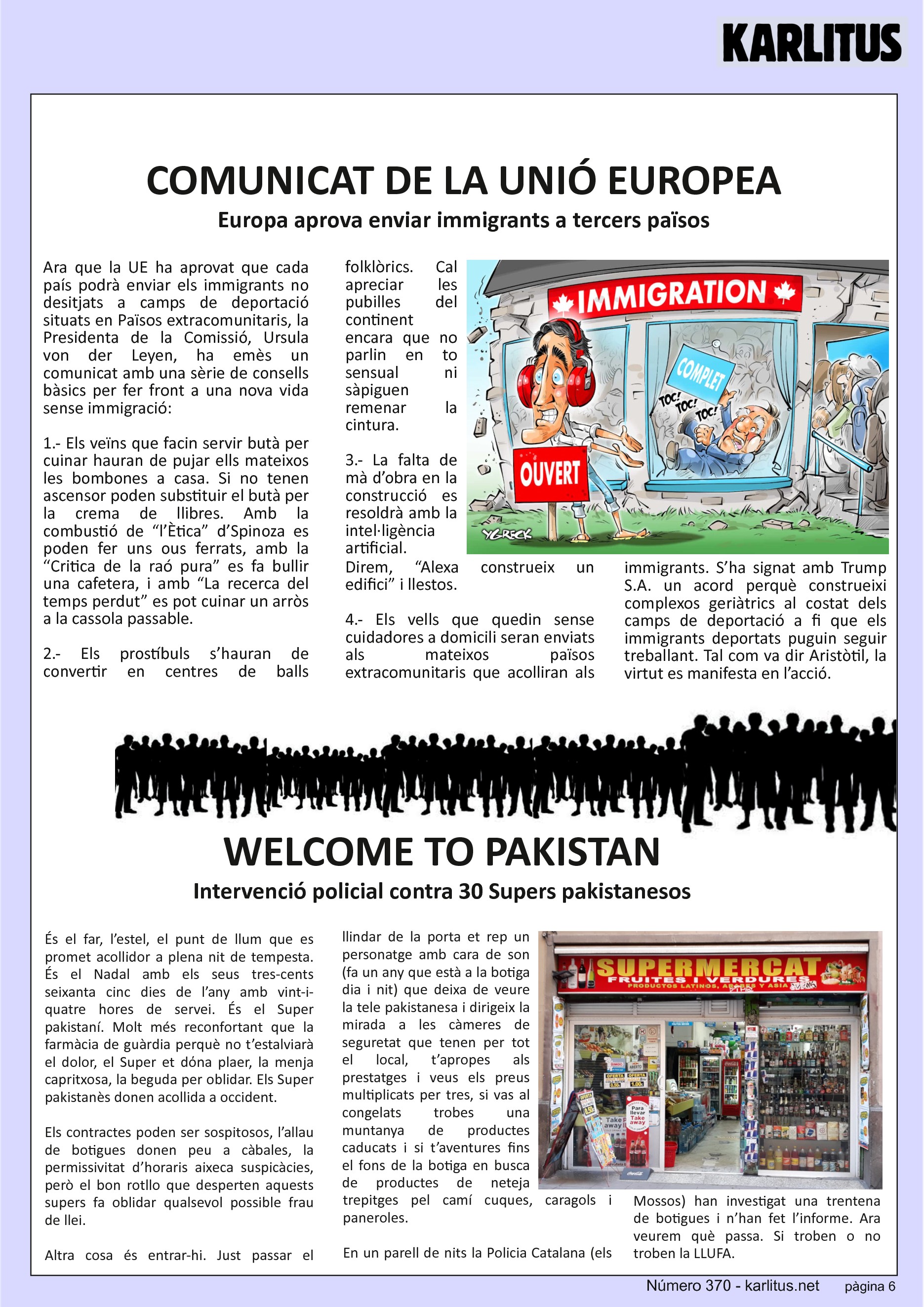 SISENA PÀGINA


COMUNICAT DE LA UNIÓ EUROPEA
Europa aprova enviar immigrants a tercers països
Ara que la UE ha aprovat que cada país podrà enviar els immigrants no desitjats a camps de deportació situats en Països extracomunitaris, la Presidenta de la Comissió, Ursula von der Leyen, ha emès un comunicat amb una sèrie de consells bàsics per fer front a una nova vida sense immigració:

1.- Els veïns que facin servir butà per cuinar hauran de pujar ells mateixos les bombones a casa. Si no tenen ascensor poden substituir el butà per la crema de llibres. Amb la combustió de “l’Ètica” d’Spinoza es poden fer uns ous ferrats, amb la “Critica de la raó pura” es fa bullir una cafetera, i amb “La recerca del temps perdut” es pot cuinar un arròs a la cassola passable.

2.- Els prostíbuls s’hauran de convertir en centres de balls folklòrics. Cal apreciar les pubilles del continent encara que no parlin en to sensual ni sàpiguen remenar la cintura.

3.- La falta de mà d’obra en la construcció es resoldrà amb la intel·ligència artificial. Direm, “Alexa construeix un edifici” i llestos.

4.- Els vells que quedin sense cuidadores a domicili seran enviats als mateixos països extracomunitaris que acolliran als immigrants. S’ha signat amb Trump S.A. un acord perquè construeixi complexos geriàtrics al costat dels camps de deportació a fi que els immigrants deportats puguin seguir treballant. Tal com va dir Aristòtil, la virtut es manifesta en l’acció.


WELCOME TO PAKISTAN
Intervenció policial contra 30 Supers pakistanesos 
És el far, l’estel, el punt de llum que es promet acollidor a plena nit de tempesta. És el Nadal amb els seus tres-cents seixanta cinc dies de l’any amb vint-i-quatre hores de servei. És el Super pakistaní. Molt més reconfortant que la farmàcia de guàrdia perquè no t’estalviarà el dolor, el Super et dόna plaer, la menja capritxosa, la beguda per oblidar. Els Super pakistanès donen acollida a occident.

Els contractes poden ser sospitosos, l’allau de botigues donen peu a càbales, la permissivitat d’horaris aixeca suspicàcies, però el bon rotllo que desperten aquests supers fa oblidar qualsevol possible frau de llei. 

Altra cosa és entrar-hi. Just passar el llindar de la porta et rep un personatge amb cara de son (fa un any que està a la botiga dia i nit) que deixa de veure la tele pakistanesa i dirigeix la mirada a les càmeres de seguretat que tenen per tot el local, t’apropes als prestatges i veus els preus multiplicats per tres, si vas al congelats trobes una muntanya de productes caducats i si t’aventures fins el fons de la botiga en busca de productes de neteja trepitges pel camí cuques, caragols i paneroles.

En un parell de nits la Policia Catalana (els Mossos) han investigat una trentena de botigues i n’han fet l’informe. Ara veurem què passa. Si troben o no troben la LLUFA.


