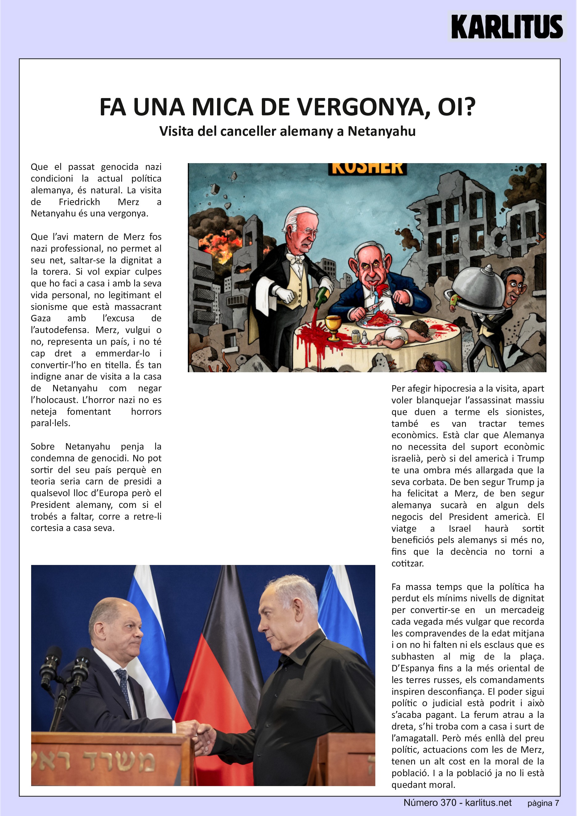 SETENA PÀGINA


FA UNA MICA DE VERGONYA, OI?
Visita del canceller alemany a Netanyahu
Que el passat genocida nazi condicioni la actual política alemanya, és natural. La visita de Friedrickh Merz a Netanyahu és una vergonya.

Que l’avi matern de Merz fos nazi professional, no permet al seu net, saltar-se la dignitat a la torera. Si vol expiar culpes que ho faci a casa i amb la seva vida personal, no legitimant el sionisme que està massacrant Gaza amb l’excusa de l’autodefensa. Merz, vulgui o no, representa un país, i no té cap dret a emmerdar-lo i convertir-l’ho en titella. És tan indigne anar de visita a la casa de Netanyahu com negar l’holocaust. L’horror nazi no es neteja fomentant  horrors paral·lels.

Sobre Netanyahu penja la condemna de genocidi. No pot sortir del seu país perquè en teoria seria carn de presidi a qualsevol lloc d’Europa però el President alemany, com si el trobés a faltar, corre a retre-li cortesia a casa seva.

Per afegir hipocresia a la visita, apart voler blanquejar l’assassinat massiu que duen a terme els sionistes, també es van tractar temes econòmics. Està clar que Alemanya no necessita del suport econòmic israelià, però si del americà i Trump te una ombra més allargada que la seva corbata. De ben segur Trump ja ha felicitat a Merz, de ben segur alemanya sucarà en algun dels negocis del President americà. El viatge a Israel haurà sortit beneficiós pels alemanys si més no, fins que la decència no torni a cotitzar.   

Fa massa temps que la política ha perdut els mínims nivells de dignitat per convertir-se en  un mercadeig cada vegada més vulgar que recorda les compravendes de la edat mitjana i on no hi falten ni els esclaus que es subhasten al mig de la plaça. D’Espanya fins a la més oriental de les terres russes, els comandaments inspiren desconfiança. El poder sigui polític o judicial està podrit i això s’acaba pagant. La ferum atrau a la dreta, s’hi troba com a casa i surt de l’amagatall. Però més enllà del preu polític, actuacions com les de Merz, tenen un alt cost en la moral de la població. I a la població ja no li està quedant moral.


