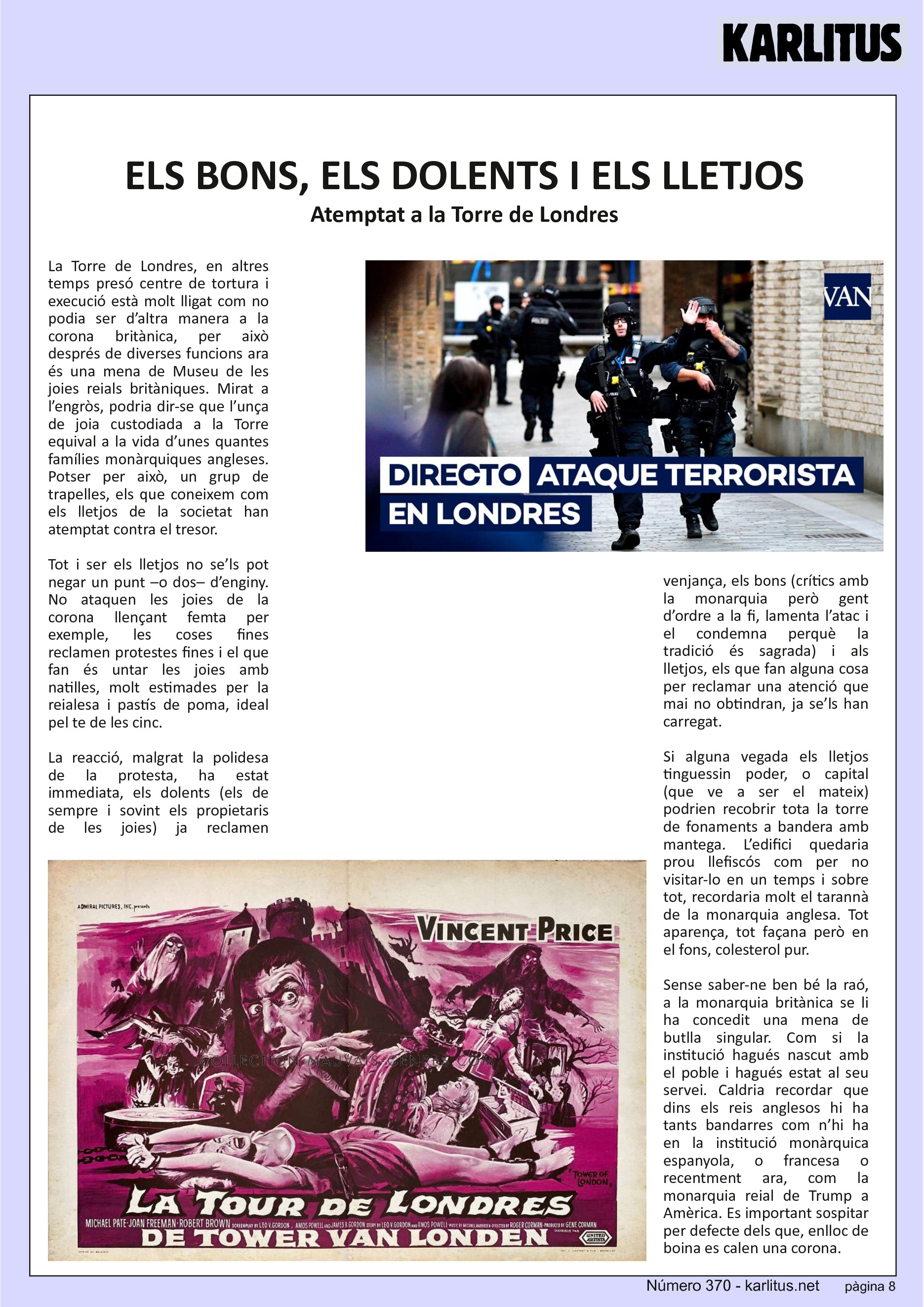 VUITENA PÀGINA


ELS BONS, ELS DOLENTS I ELS LLETJOS
Atemptat a la Torre de Londres
La Torre de Londres, en altres temps presó centre de tortura i execució està molt lligat com no podia ser d’altra manera a la corona britànica, per això després de diverses funcions ara és una mena de Museu de les joies reials britàniques. Mirat a l’engròs, podria dir-se que l’unça de joia custodiada a la Torre equival a la vida d’unes quantes famílies monàrquiques angleses. Potser per això, un grup de trapelles, els que coneixem com els lletjos de la societat han atemptat contra el tresor.

Tot i ser els lletjos no se’ls pot negar un punt –o dos– d’enginy. No ataquen les joies de la corona llençant femta per exemple, les coses fines reclamen protestes fines i el que fan és untar les joies amb natilles, molt estimades per la reialesa i pastís de poma, ideal pel te de les cinc.

La reacció, malgrat la polidesa de la protesta, ha estat immediata, els dolents (els de sempre i sovint els propietaris de les joies) ja reclamen venjança, els bons (crítics amb la monarquia però gent d’ordre a la fi, lamenta l’atac i el condemna perquè la tradició és sagrada) i als lletjos, els que fan alguna cosa per reclamar una atenció que mai no obtindran, ja se’ls han carregat.

Si alguna vegada els lletjos tinguessin poder, o capital (que ve a ser el mateix) podrien recobrir tota la torre de fonaments a bandera amb mantega. L’edifici quedaria prou llefiscós com per no visitar-lo en un temps i sobre tot, recordaria molt el tarannà de la monarquia anglesa. Tot aparença, tot façana però en el fons, colesterol pur.

Sense saber-ne ben bé la raó, a la monarquia britànica se li ha concedit una mena de butlla singular. Com si la institució hagués nascut amb el poble i hagués estat al seu servei. Caldria recordar que dins els reis anglesos hi ha tants bandarres com n’hi ha en la institució monàrquica espanyola, o francesa o recentment ara, com la monarquia reial de Trump a Amèrica. Es important sospitar per defecte dels que, enlloc de boina es calen una corona.


