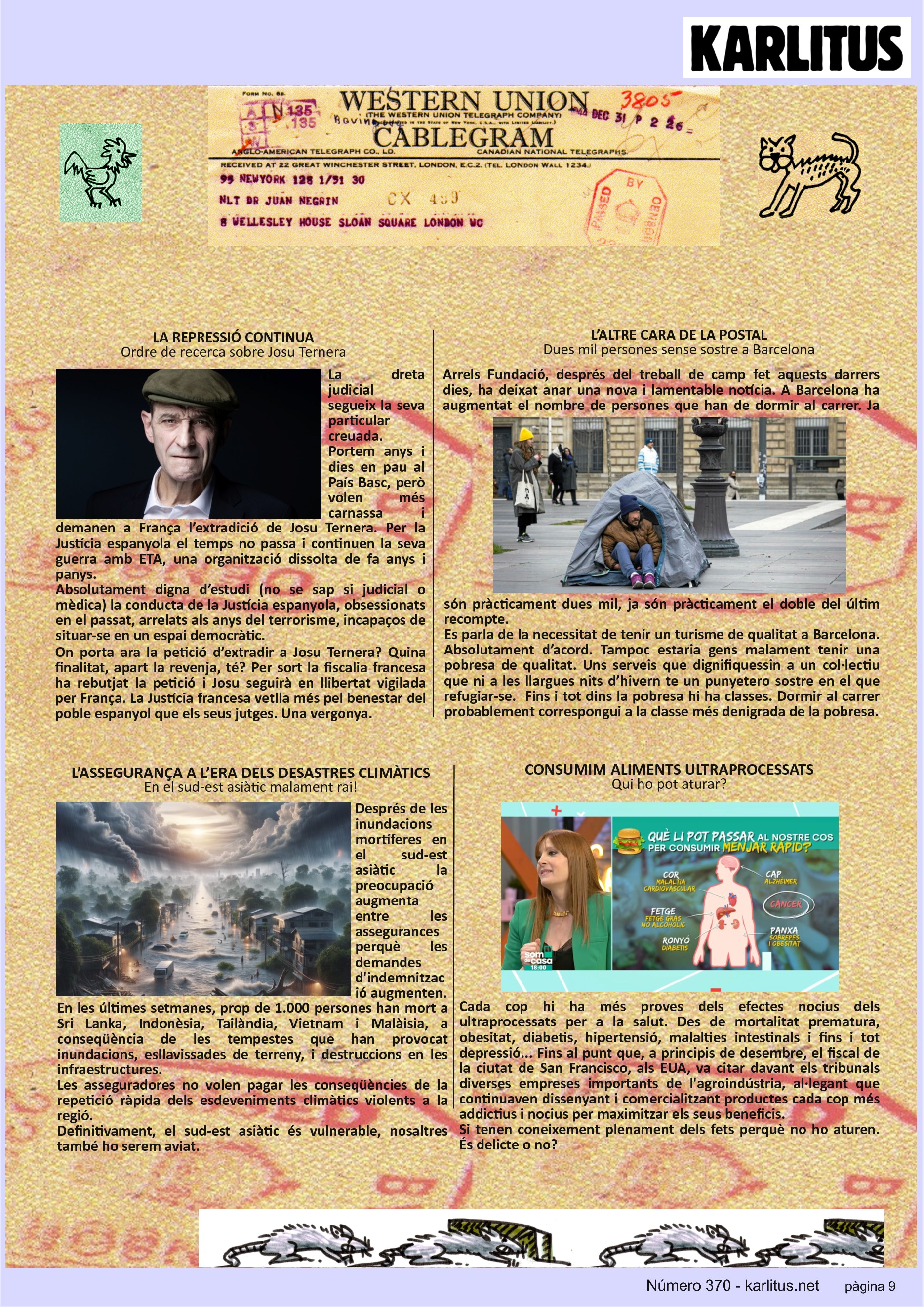 NOVENA PÀGINA


LA REPRESSIÓ CONTINUA
Ordre de recerca sobre Josu Ternera
La dreta judicial segueix la seva particular creuada. Portem anys i dies en pau al País Basc, però volen més carnassa i demanen a França l’extradició de Josu Ternera. Per la Justícia espanyola el temps no passa i continuen la seva guerra amb ETA, una organització dissolta de fa anys i panys.
Absolutament digna d’estudi (no se sap si judicial o mèdica) la conducta de la Justícia espanyola, obsessionats en el passat, arrelats als anys del terrorisme, incapaços de situar-se en un espai democràtic. 
On porta ara la petició d’extradir a Josu Ternera? Quina finalitat, apart la revenja, té? Per sort la fiscalia francesa ha rebutjat la petició i Josu seguirà en llibertat vigilada per França. La Justícia francesa vetlla més pel benestar del poble espanyol que els seus jutges. Una vergonya.  

L’ALTRE CARA DE LA POSTAL
Dues mil persones sense sostre a Barcelona
Arrels Fundació, després del treball de camp fet aquests darrers dies, ha deixat anar una nova i lamentable notícia. A Barcelona ha augmentat el nombre de persones que han de dormir al carrer. Ja són pràcticament dues mil, ja són pràcticament el doble del últim recompte. 
Es parla de la necessitat de tenir un turisme de qualitat a Barcelona. Absolutament d’acord. Tampoc estaria gens malament tenir una pobresa de qualitat. Uns serveis que dignifiquessin a un col·lectiu que ni a les llargues nits d’hivern te un punyetero sostre en el que refugiar-se.  Fins i tot dins la pobresa hi ha classes. Dormir al carrer probablement correspongui a la classe més denigrada de la pobresa.   

L’ASSEGURANÇA A L’ERA DELS DESASTRES CLIMÀTICS
En el sud-est asiàtic malament rai!
Després de les inundacions mortíferes en el sud-est asiàtic la preocupació augmenta entre les assegurances perquè les demandes d'indemnització augmenten.
En les últimes setmanes, prop de 1.000 persones han mort a Sri Lanka, Indonèsia, Tailàndia, Vietnam i Malàisia, a conseqüència de les tempestes que han provocat inundacions, esllavissades de terreny, i destruccions en les infraestructures.
Les asseguradores no volen pagar les conseqüències de la repetició ràpida dels esdeveniments climàtics violents a la regió.
Definitivament, el sud-est asiàtic és vulnerable, nosaltres també ho serem aviat.

CONSUMIM ALIMENTS ULTRAPROCESSATS 
Qui ho pot aturar?
Cada cop hi ha més proves dels efectes nocius dels ultraprocessats per a la salut. Des de mortalitat prematura, obesitat, diabetis, hipertensió, malalties intestinals i fins i tot depressió... Fins al punt que, a principis de desembre, el fiscal de la ciutat de San Francisco, als EUA, va citar davant els tribunals diverses empreses importants de l'agroindústria, al·legant que continuaven dissenyant i comercialitzant productes cada cop més addictius i nocius per maximitzar els seus beneficis.
Si tenen coneixement plenament dels fets perquè no ho aturen. És delicte o no?


