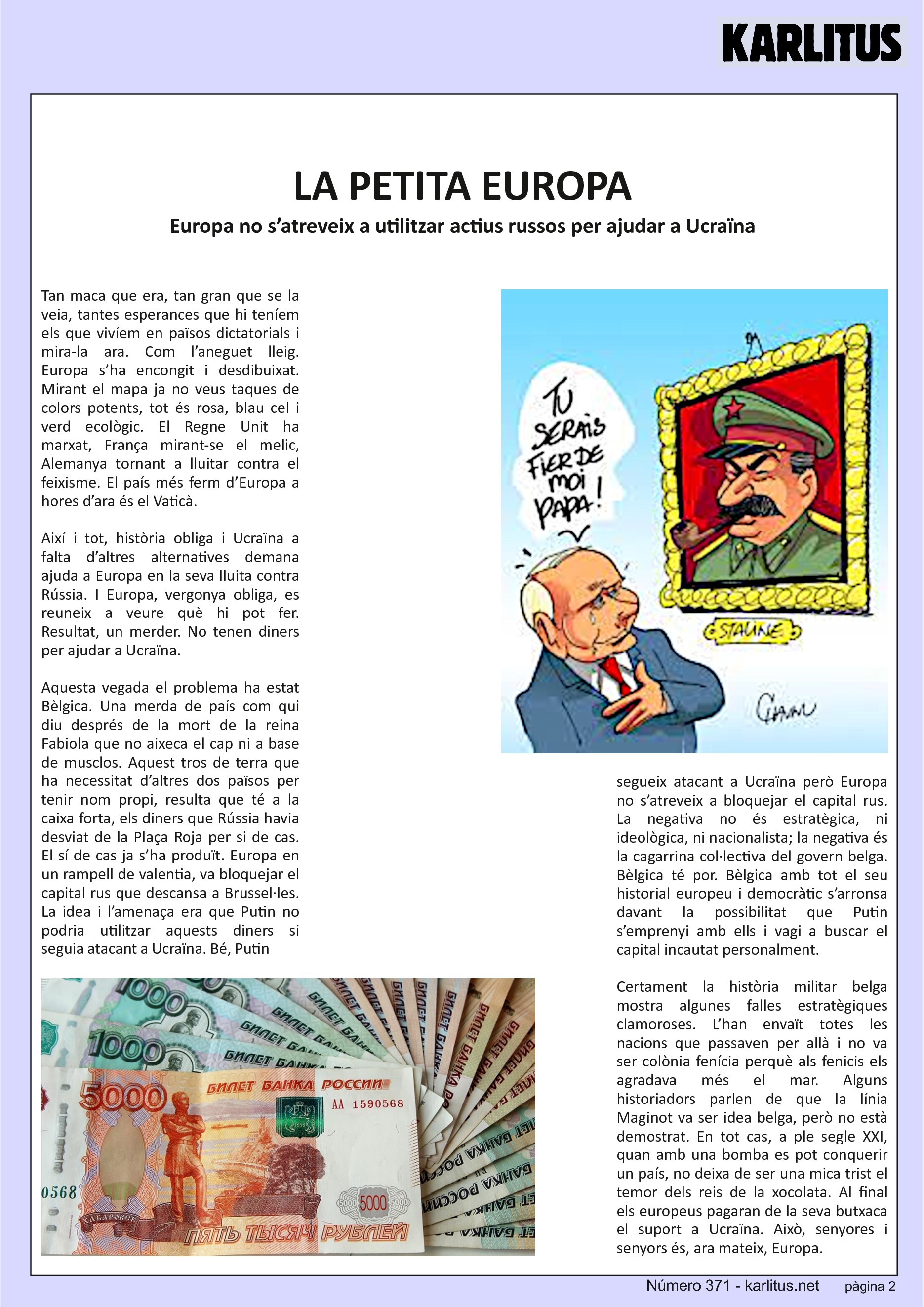 SEGONA PÀGINA


LA PETITA EUROPA
Europa no s’atreveix a utilitzar actius russos per ajudar a Ucraïna
Tan maca que era, tan gran que se la veia, tantes esperances que hi teníem els que vivíem en països dictatorials i mira-la ara. Com l’aneguet lleig. Europa s’ha encongit i desdibuixat. Mirant el mapa ja no veus taques de colors potents, tot és rosa, blau cel i verd ecològic. El Regne Unit ha marxat, França mirant-se el melic, Alemanya tornant a lluitar contra el feixisme. El país més ferm d’Europa a hores d’ara és el Vaticà.

Així i tot, història obliga i Ucraïna a falta d’altres alternatives demana ajuda a Europa en la seva lluita contra Rússia. I Europa, vergonya obliga, es reuneix a veure què hi pot fer. Resultat, un merder. No tenen diners per ajudar a Ucraïna.

Aquesta vegada el problema ha estat Bèlgica. Una merda de país com qui diu després de la mort de la reina Fabiola que no aixeca el cap ni a base de musclos. Aquest tros de terra que ha necessitat d’altres dos països per tenir nom propi, resulta que té a la caixa forta, els diners que Rússia havia desviat de la Plaça Roja per si de cas. El sí de cas ja s’ha produït. Europa en un rampell de valentia, va bloquejar el capital rus que descansa a Brussel·les. La idea i l’amenaça era que Putin no podria utilitzar aquests diners si seguia atacant a Ucraïna. Bé, Putin segueix atacant a Ucraïna però Europa no s’atreveix a bloquejar el capital rus. La negativa no és estratègica, ni ideològica, ni nacionalista; la negativa és la cagarrina col·lectiva del govern belga. Bèlgica té por. Bèlgica amb tot el seu historial europeu i democràtic s’arronsa davant la possibilitat que Putin s’emprenyi amb ells i vagi a buscar el capital incautat personalment.

Certament la història militar belga mostra algunes falles estratègiques clamoroses. L’han envaït totes les nacions que passaven per allà i no va ser colònia fenícia perquè als fenicis els agradava més el mar. Alguns historiadors parlen de que la línia Maginot va ser idea belga, però no està demostrat. En tot cas, a ple segle XXI, quan amb una bomba es pot conquerir un país, no deixa de ser una mica trist el temor dels reis de la xocolata. Al final els europeus pagaran de la seva butxaca el suport a Ucraïna. Això, senyores i senyors és, ara mateix, Europa.


