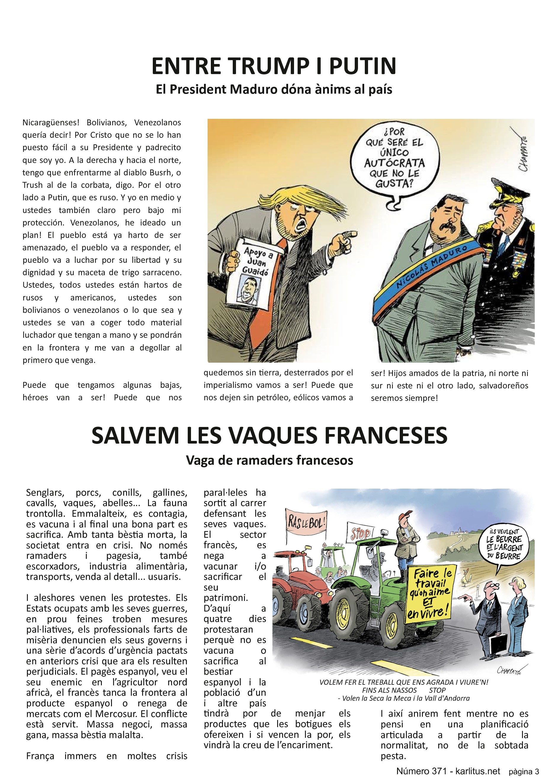 TERCERA PÀGINA


ENTRE TRUMP I PUTIN
El President Maduro dóna ànims al país
Nicaragüenses! Bolivianos, Venezolanos quería decir! Por Cristo que no se lo han puesto fácil a su Presidente y padrecito que soy yo. A la derecha y hacia el norte, tengo que enfrentarme al diablo Busrh, o Trush al de la corbata, digo. Por el otro lado a Putin, que es ruso. Y yo en medio y ustedes también claro pero bajo mi protección. Venezolanos, he ideado un plan! El pueblo está ya harto de ser amenazado, el pueblo va a responder, el pueblo va a luchar por su libertad y su dignidad y su maceta de trigo sarraceno. Ustedes, todos ustedes están hartos de rusos y americanos, ustedes son bolivianos o venezolanos o lo que sea y ustedes se van a coger todo material luchador que tengan a mano y se pondrán en la frontera y me van a degollar al primero que venga.

Puede que tengamos algunas bajas, héroes van a ser! Puede que nos quedemos sin tierra, desterrados por el imperialismo vamos a ser! Puede que nos dejen sin petróleo, eólicos vamos a ser! Hijos amados de la patria, ni norte ni sur ni este ni el otro lado, salvadoreños seremos siempre!


SALVEM LES VAQUES FRANCESES
Vaga de ramaders francesos
Senglars, porcs, conills, gallines, cavalls, vaques, abelles... La fauna trontolla. Emmalalteix, es contagia, es vacuna i al final una bona part es sacrifica. Amb tanta bèstia morta, la societat entra en crisi. No només ramaders i pagesia, també escorxadors, industria alimentària, transports, venda al detall... usuaris.

I aleshores venen les protestes. Els Estats ocupats amb les seves guerres, en prou feines troben mesures pal·liatives, els professionals farts de misèria denuncien els seus governs i una sèrie d’acords d’urgència pactats en anteriors crisi que ara els resulten perjudicials. El pagès espanyol, veu el seu enemic en l’agricultor nord africà, el francès tanca la frontera al producte espanyol o renega de mercats com el Mercosur. El conflicte està servit. Massa negoci, massa gana, massa bèstia malalta.

França immers en moltes crisis paral·leles ha sortit al carrer defensant les seves vaques.  El sector francès, es nega a vacunar i/o sacrificar el seu patrimoni. D’aquí a quatre dies protestaran perquè no es vacuna o sacrifica al bestiar espanyol i la població d’un i altre país tindrà por de menjar els productes que les botigues els ofereixen i si vencen la por, els vindrà la creu de l’encariment.

I així anirem fent mentre no es pensi en una planificació articulada a partir de la normalitat, no de la sobtada pesta.


