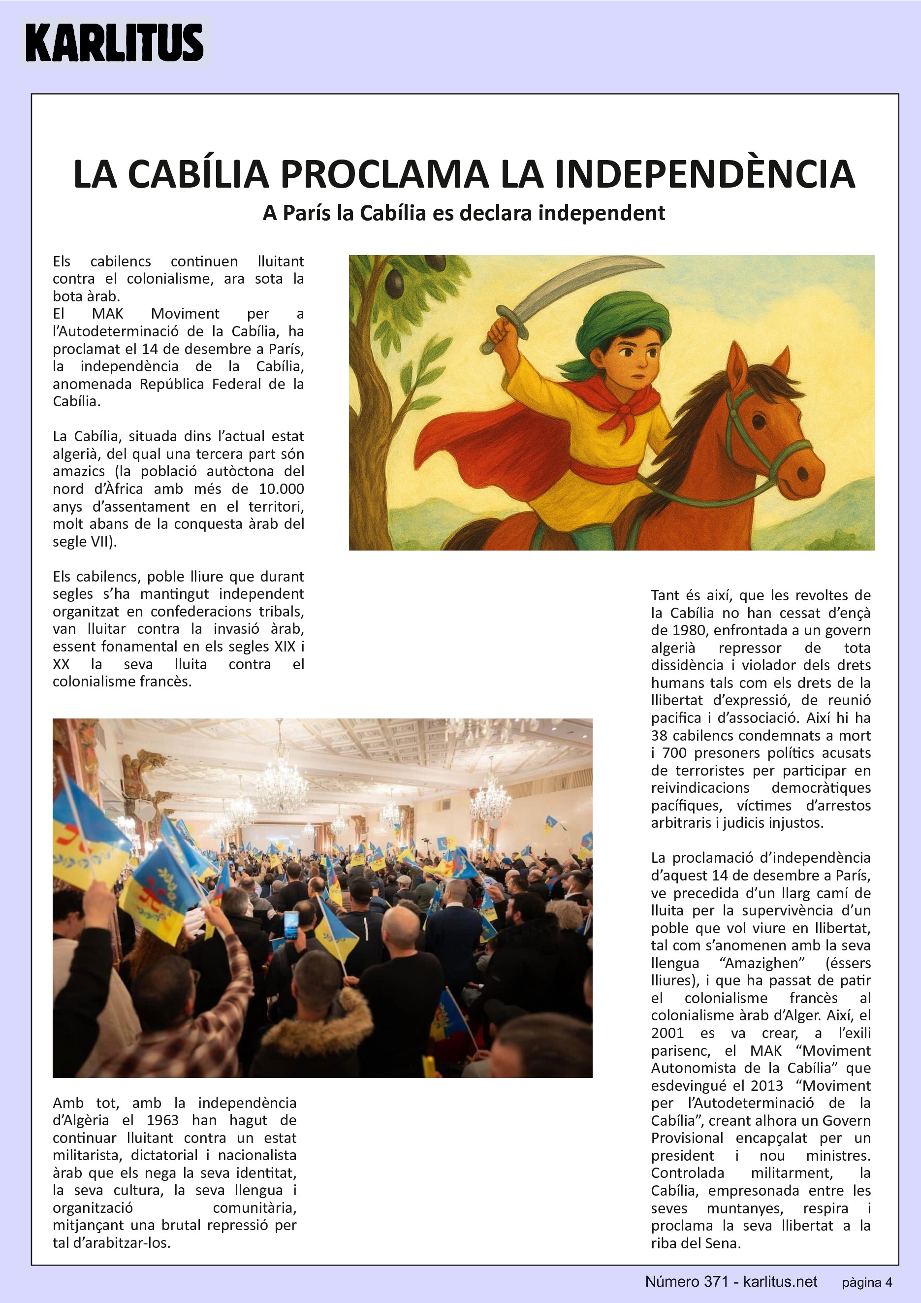 QUARTA PÀGINA


LA CABÍLIA PROCLAMA LA INDEPENDÈNCIA
A París la Cabília es declara independent
Els cabilencs continuen lluitant contra el colonialisme, ara sota la bota àrab.
El MAK Moviment per a l’Autodeterminació de la Cabília, ha proclamat el 14 de desembre a París, la independència de la Cabília, anomenada República Federal de la Cabília.

La Cabília, situada dins l’actual estat algerià, del qual una tercera part són amazics (la població autòctona del nord d’Àfrica amb més de 10.000 anys d’assentament en el territori, molt abans de la conquesta àrab del segle VII). 

Els cabilencs, poble lliure que durant segles s’ha mantingut independent organitzat en confederacions tribals, van lluitar contra la invasió àrab, essent fonamental en els segles XIX i XX la seva lluita contra el colonialisme francès.

Amb tot, amb la independència d’Algèria el 1963 han hagut de continuar lluitant contra un estat militarista, dictatorial i nacionalista àrab que els nega la seva identitat, la seva cultura, la seva llengua i organització comunitària, mitjançant una brutal repressió per tal d’arabitzar-los. 

Tant és així, que les revoltes de la Cabília no han cessat d’ençà de 1980, enfrontada a un govern algerià repressor de tota dissidència i violador dels drets humans tals com els drets de la llibertat d’expressió, de reunió pacifica i d’associació. Així hi ha 38 cabilencs condemnats a mort i 700 presoners polítics acusats de terroristes per participar en reivindicacions democràtiques pacífiques, víctimes d’arrestos arbitraris i judicis injustos.

La proclamació d’independència d’aquest 14 de desembre a París, ve precedida d’un llarg camí de lluita per la supervivència d’un poble que vol viure en llibertat, tal com s’anomenen amb la seva llengua “Amazighen” (éssers lliures), i que ha passat de patir el colonialisme francès al colonialisme àrab d’Alger. Així, el 2001 es va crear, a l’exili parisenc, el MAK “Moviment Autonomista de la Cabília” que esdevingué el 2013  “Moviment per l’Autodeterminació de la Cabília”, creant alhora un Govern Provisional encapçalat per un president i nou ministres. Controlada militarment, la Cabília, empresonada entre les seves muntanyes, respira i proclama la seva llibertat a la riba del Sena.


