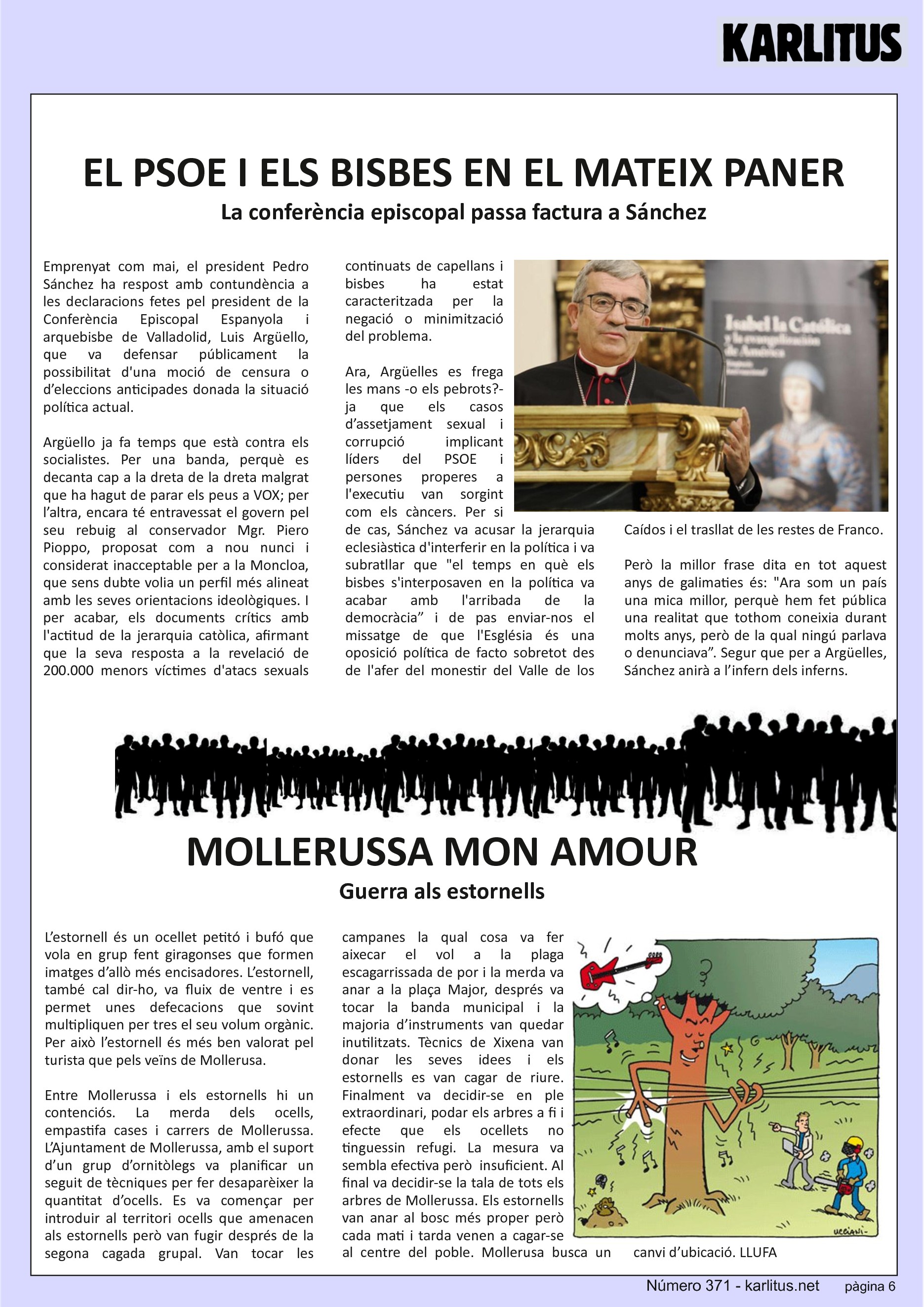 SISENA PÀGINA


EL PSOE I ELS BISBES EN EL MATEIX PANER 
La conferència episcopal passa factura a Sánchez
Emprenyat com mai, el president Pedro Sánchez ha respost amb contundència a les declaracions fetes pel president de la Conferència Episcopal Espanyola i arquebisbe de Valladolid, Luis Argüello, que va defensar públicament la possibilitat d'una moció de censura o d’eleccions anticipades donada la situació política actual.

Argüello ja fa temps que està contra els socialistes. Per una banda, perquè es decanta cap a la dreta de la dreta malgrat que ha hagut de parar els peus a VOX; per l’altra, encara té entravessat el govern pel seu rebuig al conservador Mgr. Piero Pioppo, proposat com a nou nunci i considerat inacceptable per a la Moncloa, que sens dubte volia un perfil més alineat amb les seves orientacions ideològiques. I per acabar, els documents crítics amb l'actitud de la jerarquia catòlica, afirmant que la seva resposta a la revelació de 200.000 menors víctimes d'atacs sexuals continuats de capellans i bisbes ha estat caracteritzada per la negació o minimització del problema.

Ara, Argüelles es frega les mans -o els pebrots?- ja que els casos d’assetjament sexual i corrupció implicant líders del PSOE i persones properes a l'executiu van sorgint com els càncers. Per si de cas, Sánchez va acusar la jerarquia eclesiàstica d'interferir en la política i va subratllar que el temps en què els bisbes s'interposaven en la política va acabar amb l'arribada de la democràcia” i de pas enviar-nos el missatge de que l'Església és una oposició política de facto sobretot des de l'afer del monestir del Valle de los Caídos i el trasllat de les restes de Franco.

Però la millor frase dita en tot aquest anys de galimaties és: Ara som un país una mica millor, perquè hem fet pública una realitat que tothom coneixia durant molts anys, però de la qual ningú parlava o denunciava”. Segur que per a Argüelles, Sánchez anirà a l’infern dels inferns.


MOLLERUSSA MON AMOUR
Guerra als estornells
L’estornell és un ocellet petitó i bufó que vola en grup fent giragonses que formen imatges d’allò més encisadores. L’estornell, també cal dir-ho, va fluix de ventre i es permet unes defecacions que sovint multipliquen per tres el seu volum orgànic. Per això l’estornell és més ben valorat pel turista que pels veïns de Mollerusa.

Entre Mollerussa i els estornells hi un contenciós. La merda dels ocells, empastifa cases i carrers de Mollerussa. L’Ajuntament de Mollerussa, amb el suport d’un grup d’ornitòlegs va planificar un seguit de tècniques per fer desaparèixer la quantitat d’ocells. Es va començar per introduir al territori ocells que amenacen als estornells però van fugir després de la segona cagada grupal. Van tocar les campanes la qual cosa va fer aixecar el vol a la plaga escagarrissada de por i la merda va anar a la plaça Major, després va tocar la banda municipal i la majoria d’instruments van quedar inutilitzats. Tècnics de Xixena van donar les seves idees i els estornells es van cagar de riure. Finalment va decidir-se en ple extraordinari, podar els arbres a fi i efecte que els ocellets no tinguessin refugi. La mesura va sembla efectiva però  insuficient. Al final va decidir-se la tala de tots els arbres de Mollerussa. Els estornells van anar al bosc més proper però cada mati i tarda venen a cagar-se al centre del poble. Mollerusa busca un canvi d’ubicació.
LLUFA.


