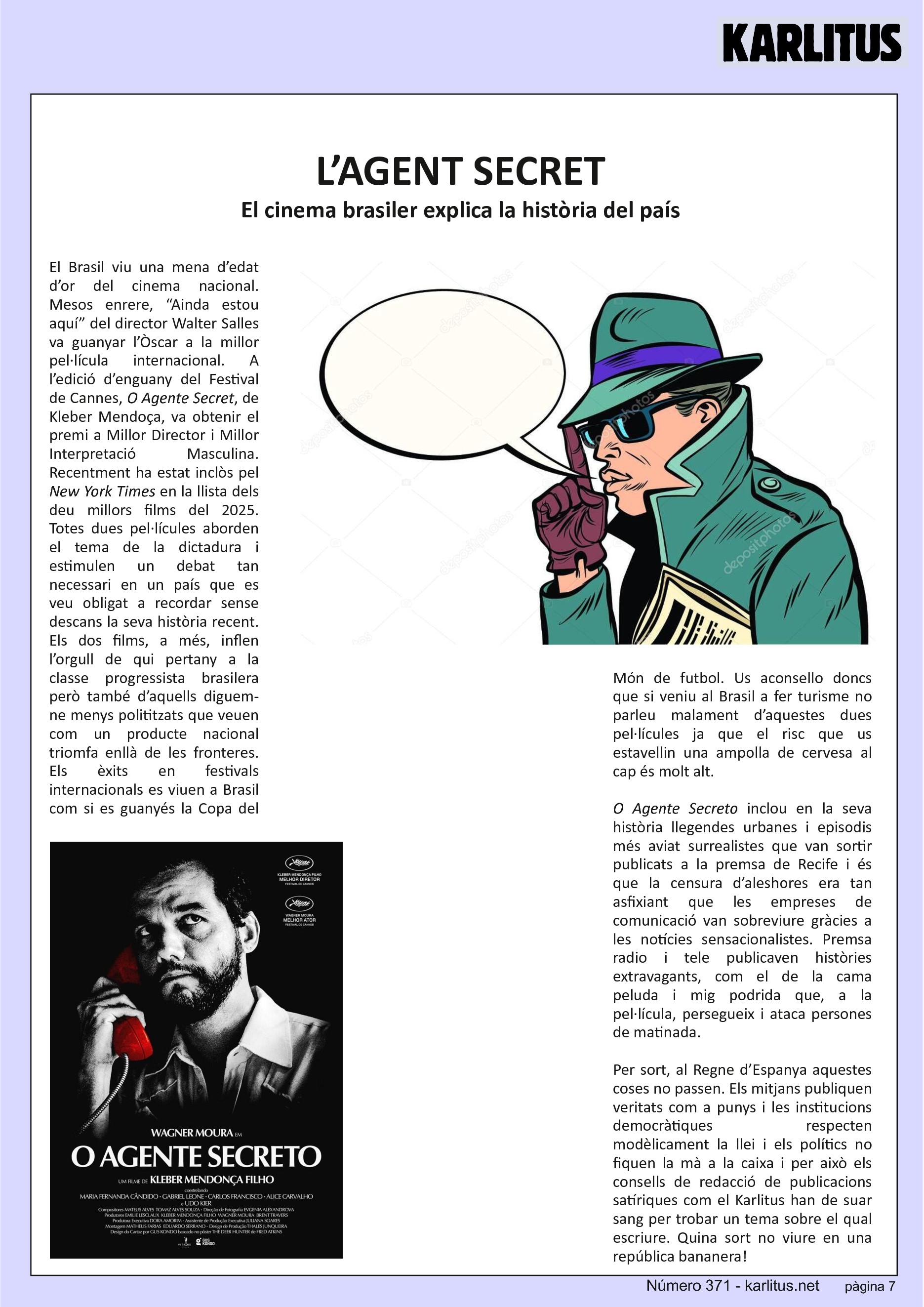SETENA PÀGINA


L’AGENT SECRET
El cinema brasiler explica la història del país
El Brasil viu una mena d’edat d’or del cinema nacional. Mesos enrere, “Ainda estou aquí” del director Walter Salles va guanyar l’Òscar a la millor pel·lícula internacional. A l’edició d’enguany del Festival de Cannes, O Agente Secret, de Kleber Mendoça, va obtenir el premi a Millor Director i Millor Interpretació Masculina. Recentment ha estat inclòs pel New York Times en la llista dels deu millors films del 2025. Totes dues pel·lícules aborden el tema de la dictadura i estimulen un debat tan necessari en un país que es veu obligat a recordar sense descans la seva història recent. Els dos films, a més, inflen l’orgull de qui pertany a la classe progressista brasilera però també d’aquells diguem-ne menys polititzats que veuen com un producte nacional triomfa enllà de les fronteres. Els èxits en festivals internacionals es viuen a Brasil com si es guanyés la Copa del Món de futbol. Us aconsello doncs que si veniu al Brasil a fer turisme no parleu malament d’aquestes dues pel·lícules ja que el risc que us estavellin una ampolla de cervesa al cap és molt alt.

O Agente Secreto inclou en la seva història llegendes urbanes i episodis més aviat surrealistes que van sortir publicats a la premsa de Recife i és que la censura d’aleshores era tan asfixiant que les empreses de comunicació van sobreviure gràcies a les notícies sensacionalistes. Premsa radio i tele publicaven històries extravagants, com el de la cama peluda i mig podrida que, a la pel·lícula, persegueix i ataca persones de matinada.

Per sort, al Regne d’Espanya aquestes coses no passen. Els mitjans publiquen veritats com a punys i les institucions democràtiques respecten modèlicament la llei i els polítics no fiquen la mà a la caixa i per això els consells de redacció de publicacions satíriques com el Karlitus han de suar sang per trobar un tema sobre el qual escriure. Quina sort no viure en una república bananera!


