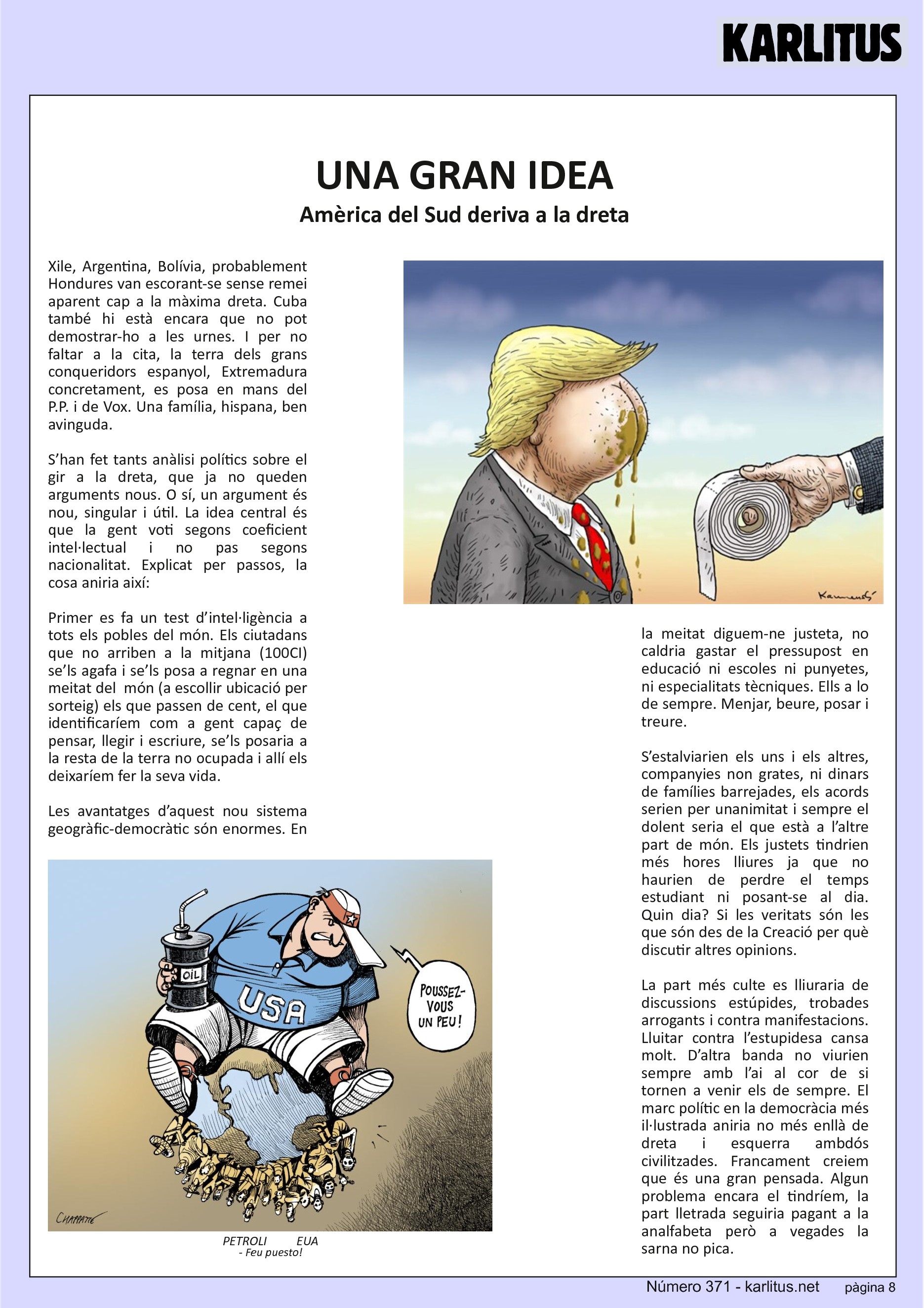 VUITENA PÀGINA


UNA GRAN IDEA
Amèrica del Sud deriva a la dreta
Xile, Argentina, Bolívia, probablement Hondures van escorant-se sense remei aparent cap a la màxima dreta. Cuba també hi està encara que no pot demostrar-ho a les urnes. I per no faltar a la cita, la terra dels grans conqueridors espanyol, Extremadura concretament, es posa en mans del P.P. i de Vox. Una família, hispana, ben avinguda.

S’han fet tants anàlisi polítics sobre el gir a la dreta, que ja no queden arguments nous. O sí, un argument és nou, singular i útil. La idea central és que la gent voti segons coeficient intel·lectual i no pas segons nacionalitat. Explicat per passos, la cosa aniria així:

Primer es fa un test d’intel·ligència a tots els pobles del món. Els ciutadans que no arriben a la mitjana (100CI) se’ls agafa i se’ls posa a regnar en una meitat del  món (a escollir ubicació per sorteig) els que passen de cent, el que identificaríem com a gent capaç de pensar, llegir i escriure, se’ls posaria a la resta de la terra no ocupada i allí els deixaríem fer la seva vida. 

Les avantatges d’aquest nou sistema geogràfic-democràtic són enormes. En la meitat diguem-ne justeta, no caldria gastar el pressupost en educació ni escoles ni punyetes, ni especialitats tècniques. Ells a lo de sempre. Menjar, beure, posar i treure.

S’estalviarien els uns i els altres, companyies non grates, ni dinars de famílies barrejades, els acords serien per unanimitat i sempre el dolent seria el que està a l’altre part de món. Els justets tindrien més hores lliures ja que no haurien de perdre el temps estudiant ni posant-se al dia. Quin dia? Si les veritats són les que són des de la Creació per què discutir altres opinions.

La part més culte es lliuraria de discussions estúpides, trobades arrogants i contra manifestacions. Lluitar contra l’estupidesa cansa molt. D’altra banda no viurien sempre amb l’ai al cor de si tornen a venir els de sempre. El marc polític en la democràcia més il·lustrada aniria no més enllà de dreta i esquerra ambdós civilitzades. Francament creiem que és una gran pensada. Algun problema encara el tindríem, la part lletrada seguiria pagant a la analfabeta però a vegades la sarna no pica.


