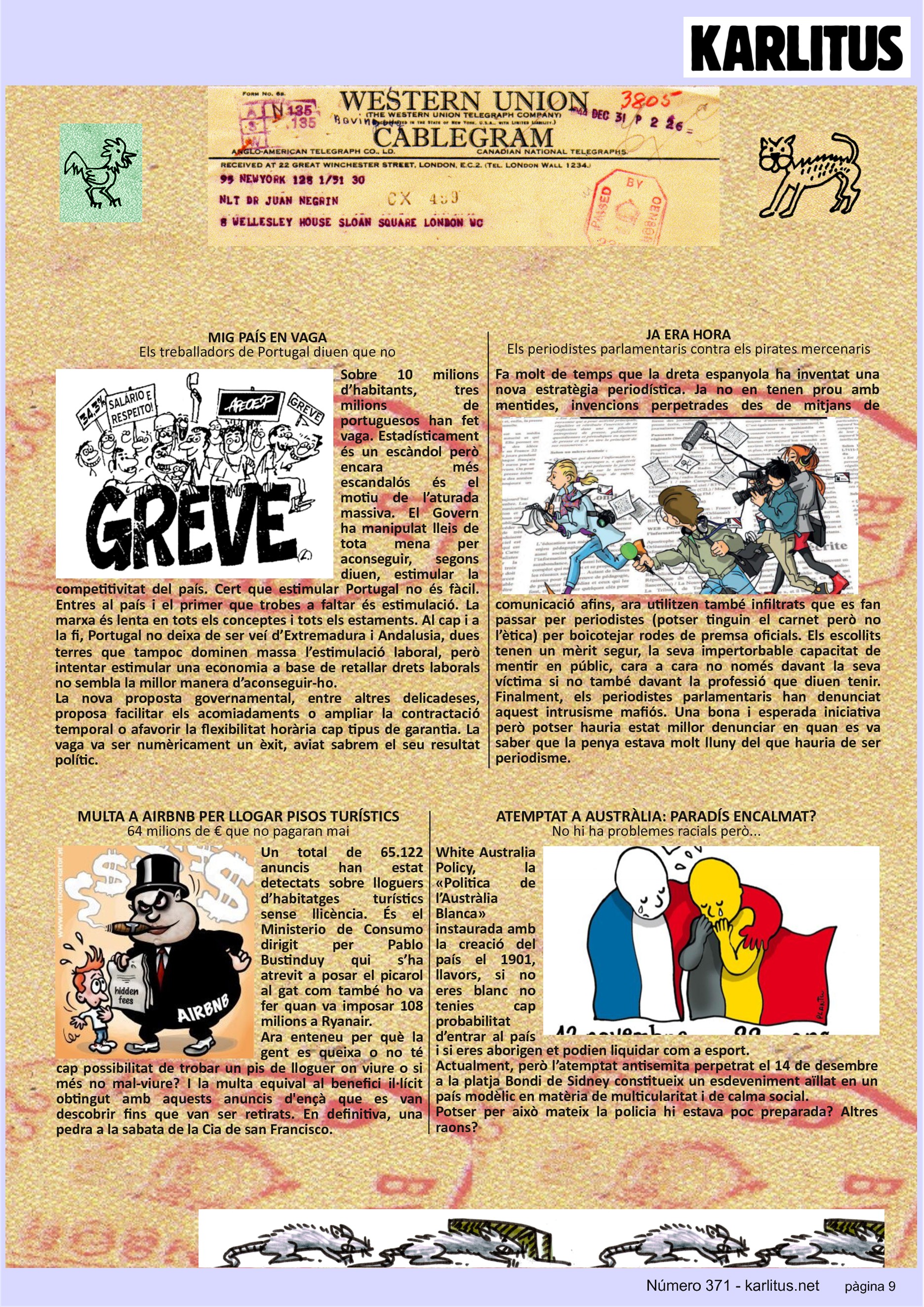 NOVENA PÀGINA


MIG PAÍS EN VAGA
Els treballadors de Portugal diuen que no
Sobre 10 milions d’habitants, tres milions de portuguesos han fet vaga. Estadísticament és un escàndol però encara més escandalós és el motiu de l’aturada massiva. El Govern ha manipulat lleis de tota mena per aconseguir, segons diuen, estimular la competitivitat del país. Cert que estimular Portugal no és fàcil. Entres al país i el primer que trobes a faltar és estimulació. La marxa és lenta en tots els conceptes i tots els estaments. Al cap i a la fi, Portugal no deixa de ser veí d’Extremadura i Andalusia, dues terres que tampoc dominen massa l’estimulació laboral, però intentar estimular una economia a base de retallar drets laborals no sembla la millor manera d’aconseguir-ho.
La nova proposta governamental, entre altres delicadeses, proposa facilitar els acomiadaments o ampliar la contractació temporal o afavorir la flexibilitat horària cap tipus de garantia. La vaga va ser numèricament un èxit, aviat sabrem el seu resultat polític.   

JA ERA HORA
Els periodistes parlamentaris contra els pirates mercenaris 
Fa molt de temps que la dreta espanyola ha inventat una nova estratègia periodística. Ja no en tenen prou amb mentides, invencions perpetrades des de mitjans de comunicació afins, ara utilitzen també infiltrats que es fan passar per periodistes (potser tinguin el carnet però no l’ètica) per boicotejar rodes de premsa oficials. Els escollits tenen un mèrit segur, la seva impertorbable capacitat de mentir en públic, cara a cara no només davant la seva víctima si no també davant la professió que diuen tenir. Finalment, els periodistes parlamentaris han denunciat aquest intrusisme mafiós. Una bona i esperada iniciativa però potser hauria estat millor denunciar en quan es va saber que la penya estava molt lluny del que hauria de ser periodisme.

MULTA A AIRBNB PER LLOGAR PISOS TURÍSTICS
64 milions de € que no pagaran mai
Un total de 65.122 anuncis han estat detectats sobre lloguers d’habitatges turístics sense llicència. És el Ministerio de Consumo dirigit per Pablo Bustinduy qui s’ha atrevit a posar el picarol al gat com també ho va fer quan va imposar 108 milions a Ryanair.
Ara enteneu per què la gent es queixa o no té cap possibilitat de trobar un pis de lloguer on viure o si més no mal-viure? I la multa equival al benefici il·lícit obtingut amb aquests anuncis d'ençà que es van descobrir fins que van ser retirats. En definitiva, una pedra a la sabata de la Cia de san Francisco.

ATEMPTAT A AUSTRÀLIA: PARADÍS ENCALMAT?
No hi ha problemes racials però...
White Australia Policy, la «Politica de l’Austràlia Blanca» instaurada amb la creació del país el 1901, llavors, si no eres blanc no tenies cap probabilitat d’entrar al país i si eres aborigen et podien liquidar com a esport.
Actualment, però l’atemptat antisemita perpetrat el 14 de desembre a la platja Bondi de Sidney constitueix un esdeveniment aïllat en un país modèlic en matèria de multicularitat i de calma social.
Potser per això mateix la policia hi estava poc preparada? Altres raons?



