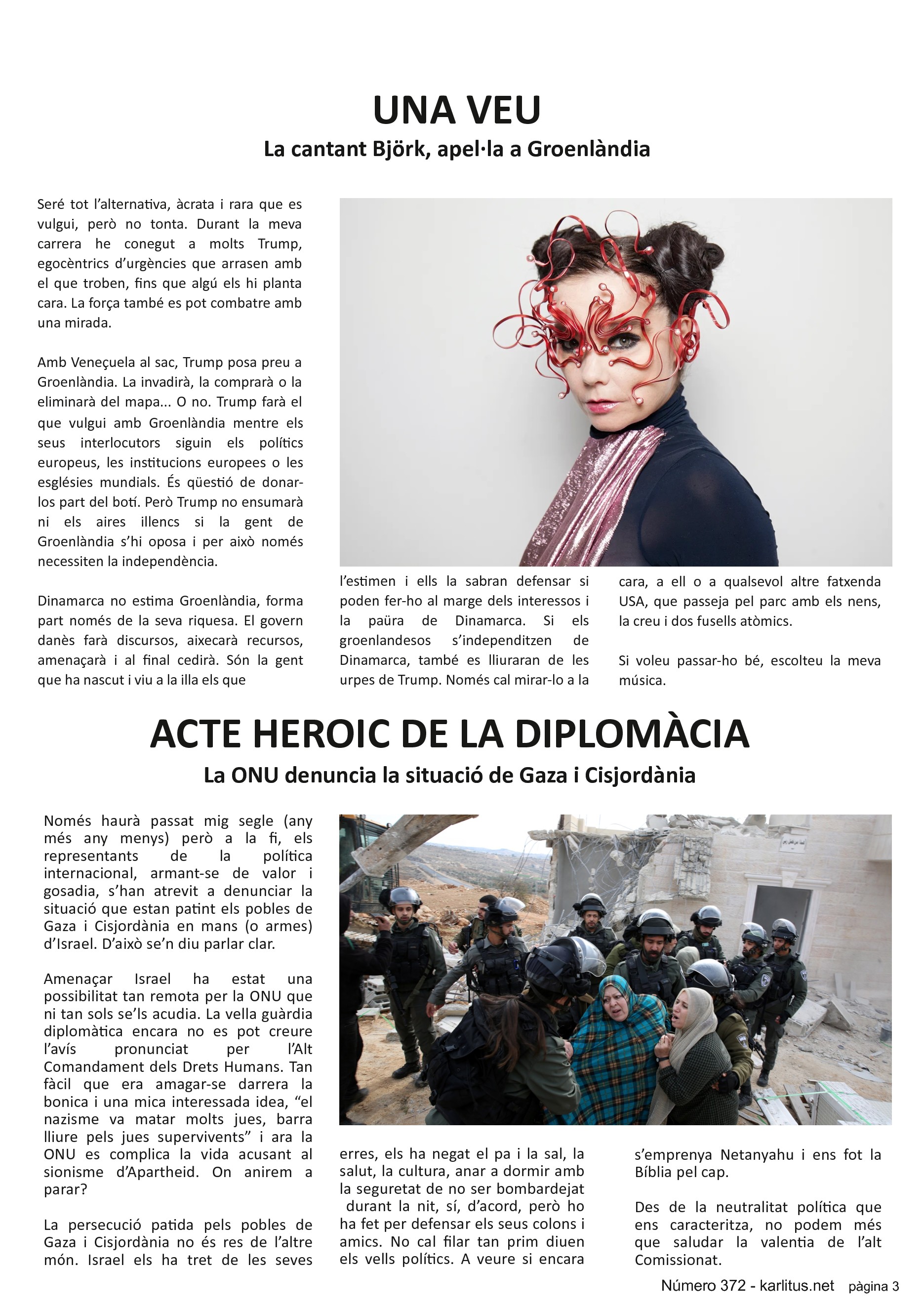 TERCERA PÀGINA


UNA VEU
La cantant Björk, apel·la a Groenlàndia
Seré tot l’alternativa, àcrata i rara que es vulgui, però no tonta. Durant la meva carrera he conegut a molts Trump, egocèntrics d’urgències que arrasen amb el que troben, fins que algú els hi planta cara. La força també es pot combatre amb una mirada.

Amb Veneçuela al sac, Trump posa preu a Groenlàndia. La invadirà, la comprarà o la eliminarà del mapa... O no. Trump farà el que vulgui amb Groenlàndia mentre els seus interlocutors siguin els polítics europeus, les institucions europees o les esglésies mundials. És qüestió de donar-los part del botí. Però Trump no ensumarà ni els aires illencs si la gent de Groenlàndia s’hi oposa i per això només necessiten la independència.

Dinamarca no estima Groenlàndia, forma part només de la seva riquesa. El govern danès farà discursos, aixecarà recursos, amenaçarà i al final cedirà. Són la gent que ha nascut i viu a la illa els que l’estimen i ells la sabran defensar si poden fer-ho al marge dels interessos i la paüra de Dinamarca. Si els groenlandesos s’independitzen de Dinamarca, també es lliuraran de les urpes de Trump. Només cal mirar-lo a la cara, a ell o a qualsevol altre fatxenda USA, que passeja pel parc amb els nens, la creu i dos fusells atòmics.

Si voleu passar-ho bé, escolteu la meva música.


ACTE HEROIC DE LA DIPLOMÀCIA
La ONU denuncia la situació de Gaza i Cisjordània
Només haurà passat mig segle (any més any menys) però a la fi, els representants de la política internacional, armant-se de valor i gosadia, s’han atrevit a denunciar la situació que estan patint els pobles de Gaza i Cisjordània en mans (o armes) d’Israel. D’això se’n diu parlar clar.

Amenaçar Israel ha estat una possibilitat tan remota per la ONU que ni tan sols se’ls acudia. La vella guàrdia diplomàtica encara no es pot creure l’avís pronunciat per l’Alt Comandament dels Drets Humans. Tan fàcil que era amagar-se darrera la bonica i una mica interessada idea, “el nazisme va matar molts jues, barra lliure pels jues supervivents” i ara la ONU es complica la vida acusant al sionisme d’Apartheid. On anirem a parar?

La persecució patida pels pobles de Gaza i Cisjordània no és res de l’altre món. Israel els ha tret de les seves terres, els ha negat el pa i la sal, la salut, la cultura, anar a dormir amb la seguretat de no ser bombardejat  durant la nit, sí, d’acord, però ho ha fet per defensar els seus colons i amics. No cal filar tan prim diuen els vells polítics. A veure si encara s’emprenya Netanyahu i ens fot la Bíblia pel cap.

Des de la neutralitat política que ens caracteritza, no podem més que saludar la valentia de l’alt Comissionat.


