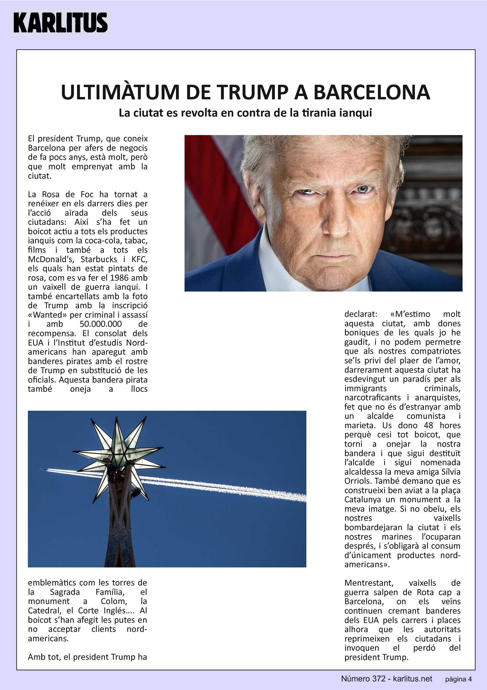 QUARTA PÀGINA


ULTIMÀTUM DE TRUMP A BARCELONA
La ciutat es revolta en contra de la tirania ianqui
El president Trump, que coneix Barcelona per afers de negocis de fa pocs anys, està molt, però que molt emprenyat amb la ciutat.

La Rosa de Foc ha tornat a renéixer en els darrers dies per l’acció aïrada dels seus ciutadans: Així s’ha fet un boicot actiu a tots els productes ianquis com la coca-cola, tabac, films i també a tots els McDonald's, Starbucks i KFC, els quals han estat pintats de rosa, com es va fer el 1986 amb un vaixell de guerra ianqui. I també encartellats amb la foto de Trump amb la inscripció «Wanted» per criminal i assassí i amb 50.000.000 de recompensa. El consolat dels EUA i l’Institut d’estudis Nord-americans han aparegut amb banderes pirates amb el rostre de Trump en substitució de les oficials. Aquesta bandera pirata també oneja a llocs emblemàtics com les torres de la Sagrada Família, el monument a Colom, la Catedral, el Corte Inglés.... Al boicot s’han afegit les putes en no acceptar clients nord-americans.

Amb tot, el president Trump ha declarat: «M’estimo molt aquesta ciutat, amb dones boniques de les quals jo he gaudit, i no podem permetre que als nostres compatriotes se’ls privi del plaer de l’amor, darrerament aquesta ciutat ha esdevingut un paradís per als immigrants criminals, narcotraficants i anarquistes, fet que no és d’estranyar amb un alcalde comunista i marieta. Us dono 48 hores perquè cesi tot boicot, que torni a onejar la nostra bandera i que sigui destituït l’alcalde i sigui nomenada alcaldessa la meva amiga Sílvia Orriols. També demano que es construeixi ben aviat a la plaça Catalunya un monument a la meva imatge. Si no obeïu, els nostres vaixells bombardejaran la ciutat i els nostres marines l’ocuparan després, i s’obligarà al consum d’únicament productes nord-americans».

Mentrestant, vaixells de guerra salpen de Rota cap a Barcelona, on els veïns continuen cremant banderes dels EUA pels carrers i places alhora que les autoritats reprimeixen els ciutadans i invoquen el perdó del president Trump.


