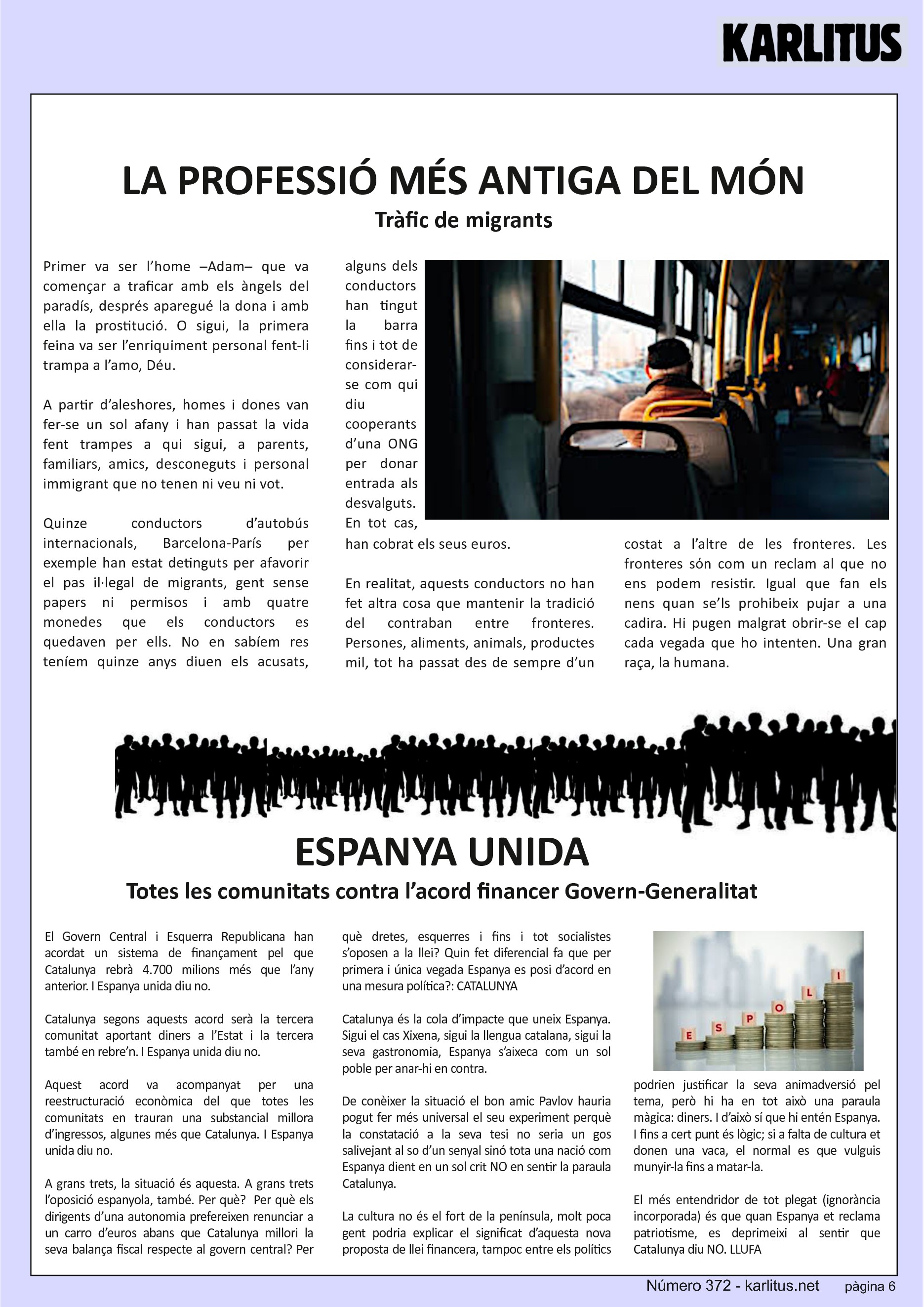 SISENA PÀGINA


LA PROFESSIÓ MÉS ANTIGA DEL MÓN
Tràfic de migrants
Primer va ser l’home –Adam– que va començar a traficar amb els àngels del paradís, després aparegué la dona i amb ella la prostitució. O sigui, la primera feina va ser l’enriquiment personal fent-li trampa a l’amo, Déu.

A partir d’aleshores, homes i dones van fer-se un sol afany i han passat la vida fent trampes a qui sigui, a parents, familiars, amics, desconeguts i personal immigrant que no tenen ni veu ni vot.

Quinze conductors d’autobús internacionals, Barcelona-París per exemple han estat detinguts per afavorir el pas il·legal de migrants, gent sense papers ni permisos i amb quatre monedes que els conductors es quedaven per ells. No en sabíem res teníem quinze anys diuen els acusats, alguns dels conductors han tingut la barra fins i tot de considerar-se com qui diu cooperants d’una ONG per donar entrada als desvalguts. En tot cas, han cobrat els seus euros.

En realitat, aquests conductors no han fet altra cosa que mantenir la tradició del contraban entre fronteres. Persones, aliments, animals, productes mil, tot ha passat des de sempre d’un costat a l’altre de les fronteres. Les fronteres sόn com un reclam al que no ens podem resistir. Igual que fan els nens quan se’ls prohibeix pujar a una cadira. Hi pugen malgrat obrir-se el cap cada vegada que ho intenten. Una gran raça, la humana.


ESPANYA UNIDA
Totes les comunitats contra l’acord financer Govern-Generalitat
El Govern Central i Esquerra Republicana han acordat un sistema de finançament pel que Catalunya rebrà 4.700 milions més que l’any anterior. I Espanya unida diu no.

Catalunya segons aquests acord serà la tercera comunitat aportant diners a l’Estat i la tercera també en rebre’n. I Espanya unida diu no.

Aquest acord va acompanyat per una reestructuració econòmica del que totes les comunitats en trauran una substancial millora d’ingressos, algunes més que Catalunya. I Espanya unida diu no.

A grans trets, la situació és aquesta. A grans trets l’oposició espanyola, també. Per què?  Per què els dirigents d’una autonomia prefereixen renunciar a un carro d’euros abans que Catalunya millori la seva balança fiscal respecte al govern central? Per què dretes, esquerres i fins i tot socialistes s’oposen a la llei? Quin fet diferencial fa que per primera i única vegada Espanya es posi d’acord en una mesura política?: CATALUNYA

Catalunya és la cola d’impacte que uneix Espanya. Sigui el cas Xixena, sigui la llengua catalana, sigui la seva gastronomia, Espanya s’aixeca com un sol poble per anar-hi en contra.

De conèixer la situació el bon amic Pavlov hauria pogut fer més universal el seu experiment perquè la constatació a la seva tesi no seria un gos salivejant al so d’un senyal sinó tota una nació com Espanya dient en un sol crit NO en sentir la paraula Catalunya.

La cultura no és el fort de la península, molt poca gent podria explicar el significat d’aquesta nova proposta de llei financera, tampoc entre els polítics podrien justificar la seva animadversió pel tema, però hi ha en tot això una paraula màgica: diners. I d’això sí que hi entén Espanya. I fins a cert punt és lògic; si a falta de cultura et donen una vaca, el normal es que vulguis munyir-la fins a matar-la.

El més entendridor de tot plegat (ignorància incorporada) és que quan Espanya et reclama patriotisme, es deprimeixi al sentir que Catalunya diu NO.  LLUFA


