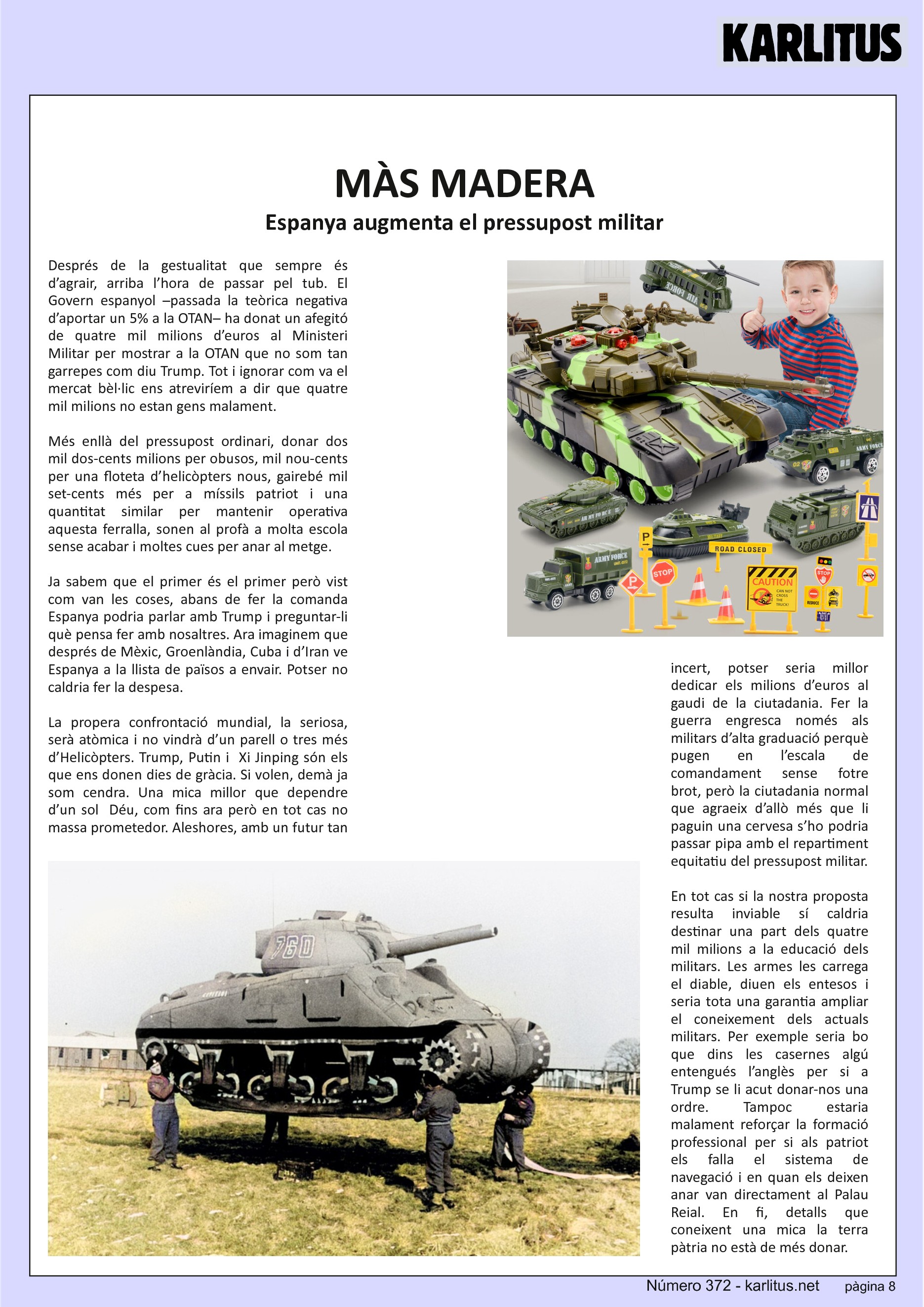 VUITENA PÀGINA


MÀS MADERA
Espanya augmenta el pressupost militar
Després de la gestualitat que sempre és d’agrair, arriba l’hora de passar pel tub. El Govern espanyol –passada la teòrica negativa d’aportar un 5% a la OTAN– ha donat un afegitó de quatre mil milions d’euros al Ministeri Militar per mostrar a la OTAN que no som tan garrepes com diu Trump. Tot i ignorar com va el mercat bèl·lic ens atreviríem a dir que quatre mil milions no estan gens malament.

Més enllà del pressupost ordinari, donar dos mil dos-cents milions per obusos, mil nou-cents per una floteta d’helicòpters nous, gairebé mil set-cents més per a míssils patriot i una quantitat similar per mantenir operativa aquesta ferralla, sonen al profà a molta escola sense acabar i moltes cues per anar al metge.

Ja sabem que el primer és el primer però vist com van les coses, abans de fer la comanda Espanya podria parlar amb Trump i preguntar-li què pensa fer amb nosaltres. Ara imaginem que després de Mèxic, Groenlàndia, Cuba i d’Iran ve Espanya a la llista de països a envair. Potser no caldria fer la despesa.

La propera confrontació mundial, la seriosa, serà atòmica i no vindrà d’un parell o tres més d’Helicòpters. Trump, Putin i  Xi Jinping són els que ens donen dies de gràcia. Si volen, demà ja som cendra. Una mica millor que dependre d’un sol  Déu, com fins ara però en tot cas no massa prometedor. Aleshores, amb un futur tan incert, potser seria millor dedicar els milions d’euros al gaudi de la ciutadania. Fer la guerra engresca només als militars d’alta graduació perquè pugen en l’escala de comandament sense fotre brot, però la ciutadania normal que agraeix d’allò més que li paguin una cervesa s’ho podria passar pipa amb el repartiment equitatiu del pressupost militar.

En tot cas si la nostra proposta resulta inviable sí caldria destinar una part dels quatre mil milions a la educació dels militars. Les armes les carrega el diable, diuen els entesos i seria tota una garantia ampliar el coneixement dels actuals militars. Per exemple seria bo que dins les casernes algú entengués l’anglès per si a Trump se li acut donar-nos una ordre. Tampoc estaria malament reforçar la formació professional per si als patriot els falla el sistema de navegació i en quan els deixen anar van directament al Palau Reial. En fi, detalls que coneixent una mica la terra pàtria no està de més donar.


