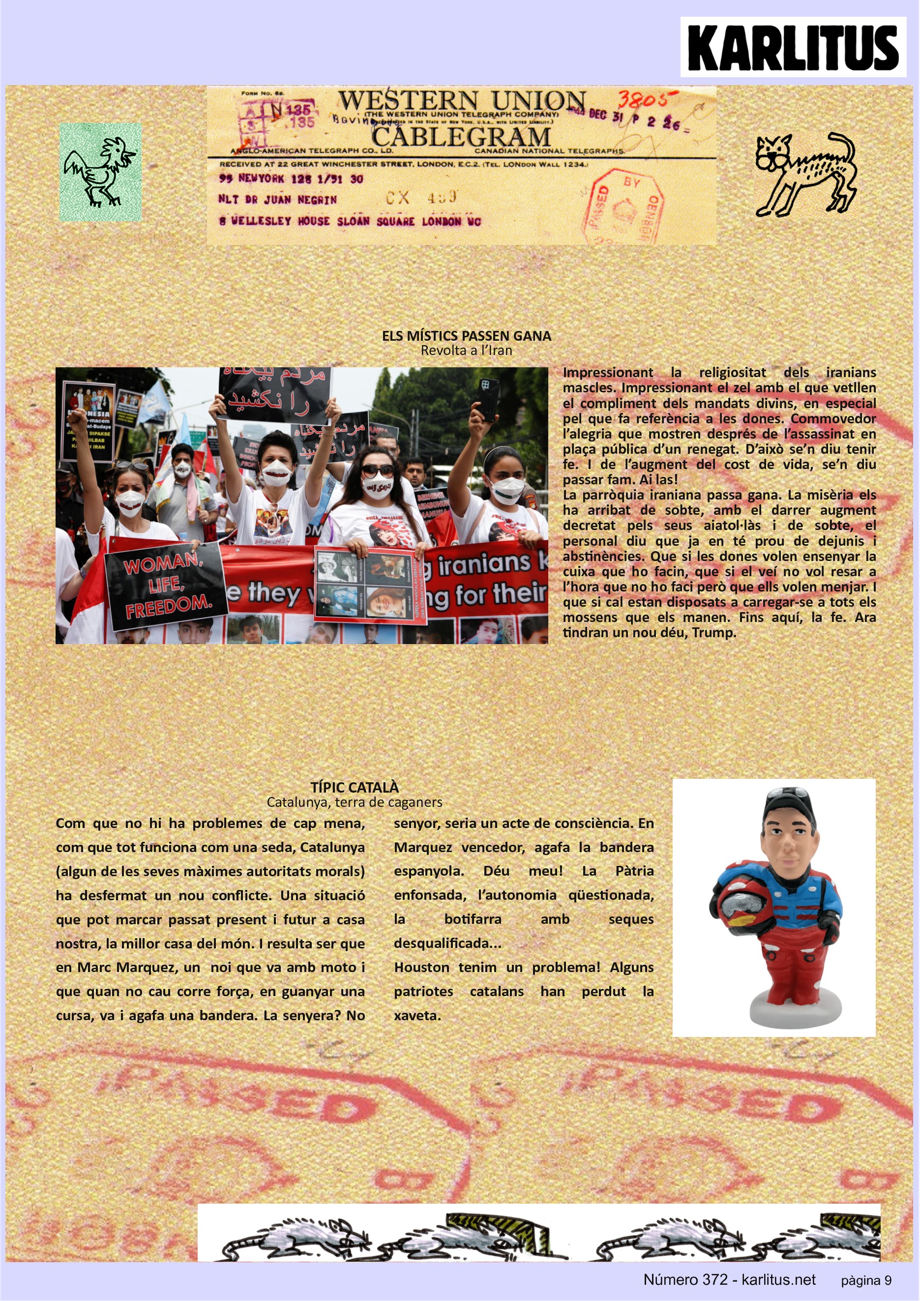 NOVENA PÀGINA


ELS MÍSTICS PASSEN GANA
Revolta a l’Iran
Impressionant la religiositat dels iranians mascles. Impressionant el zel amb el que vetllen el compliment dels mandats divins, en especial pel que fa referència a les dones. Commovedor l’alegria que mostren després de l’assassinat en plaça pública d’un renegat. D’això se’n diu tenir fe. I de l’augment del cost de vida, se’n diu passar fam. Ai las! 
La parròquia iraniana passa gana. La misèria els ha arribat de sobte, amb el darrer augment decretat pels seus aiatol·làs i de sobte, el personal diu que ja en té prou de dejunis i abstinències. Que si les dones volen ensenyar la cuixa que ho facin, que si el veí no vol resar a l’hora que no ho faci però que ells volen menjar. I que si cal estan disposats a carregar-se a tots els mossens que els manen. Fins aquí, la fe. Ara tindran un nou déu, Trump.

TÍPIC CATALÀ
Catalunya, terra de caganers
Com que no hi ha problemes de cap mena, com que tot funciona com una seda, Catalunya (algun de les seves màximes autoritats morals) ha desfermat un nou conflicte. Una situació que pot marcar passat present i futur a casa nostra, la millor casa del món. I resulta ser que en Marc Marquez, un  noi que va amb moto i que quan no cau corre força, en guanyar una cursa, va i agafa una bandera. La senyera? No senyor, seria un acte de consciència. En Marquez vencedor, agafa la bandera espanyola. Déu meu! La Pàtria enfonsada, l’autonomia qüestionada, la botifarra amb seques desqualificada... 
Houston tenim un problema! Alguns patriotes catalans han perdut la xaveta.



