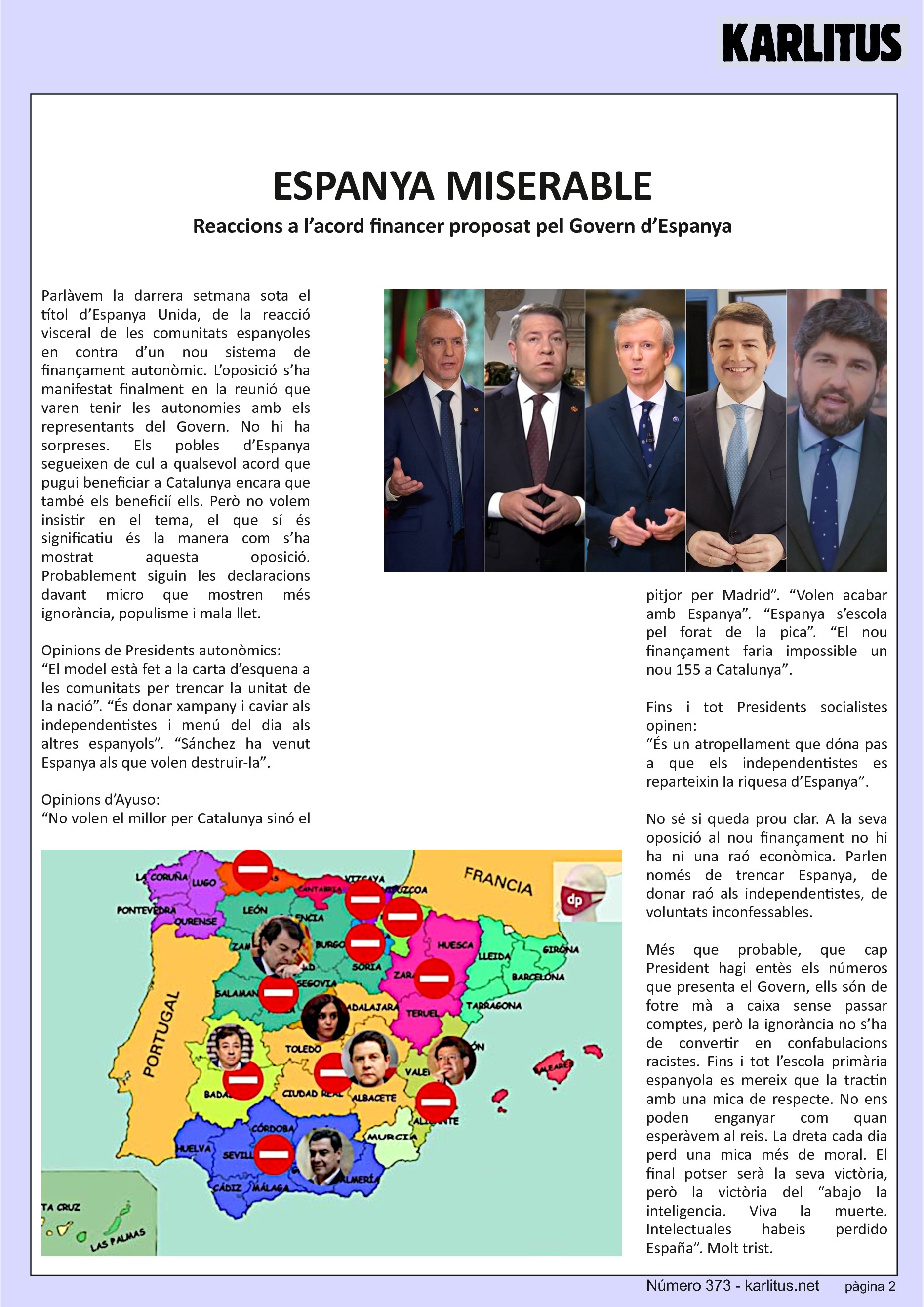 SEGONA PÀGINA
ESPANYA MISERABLE
Reaccions a l’acord financer proposat pel Govern d’Espanya
Parlàvem la darrera setmana sota el títol d’Espanya Unida, de la reacció visceral de les comunitats espanyoles en contra d’un nou sistema de finançament autonòmic. L’oposició s’ha manifestat finalment en la reunió que varen tenir les autonomies amb els representants del Govern. No hi ha sorpreses. Els pobles d’Espanya segueixen de cul a qualsevol acord que pugui beneficiar a Catalunya encara que també els beneficií ells. Però no volem insistir en el tema, el que sí és significatiu és la manera com s’ha mostrat aquesta oposició. Probablement siguin les declaracions davant micro que mostren més ignorància, populisme i mala llet.
Opinions de Presidents autonòmics:
“El model està fet a la carta d’esquena a les comunitats per trencar la unitat de la nació”. “És donar xampany i caviar als independentistes i menú del dia als altres espanyols”. “Sánchez ha venut Espanya als que volen destruir-la”
Opinions d’Ayuso:
“No volen el millor per Catalunya sinó el pitjor per Madrid”. “Volen acabar amb Espanya”. “Espanya s’escola pel forat de la pica”. “El nou finançament faria impossible un nou 155 a Catalunya”
Fins i tot Presidents socialistes opinen:
“És un atropellament que dóna pas a que els independentistes es reparteixin la riquesa d’Espanya”
No sé si queda prou clar. A la seva oposició al nou finançament no hi ha ni una raó econòmica. Parlen només de trencar Espanya, de donar raó als independentistes, de voluntats inconfessables.
Més que probable, que cap President hagi entès els números que presenta el Govern, ells són de fotre mà a caixa sense passar comptes, però la ignorància no s’ha de convertir en confabulacions racistes. Fins i tot l’escola primària espanyola es mereix que la tractin amb una mica de respecte. No ens poden enganyar com quan esperàvem al reis. La dreta cada dia perd una mica més de moral. El final potser serà la seva victòria, però la victòria del “abajo la inteligencia. Viva la muerte. Intelectuales habeis perdido España”. Molt trist.