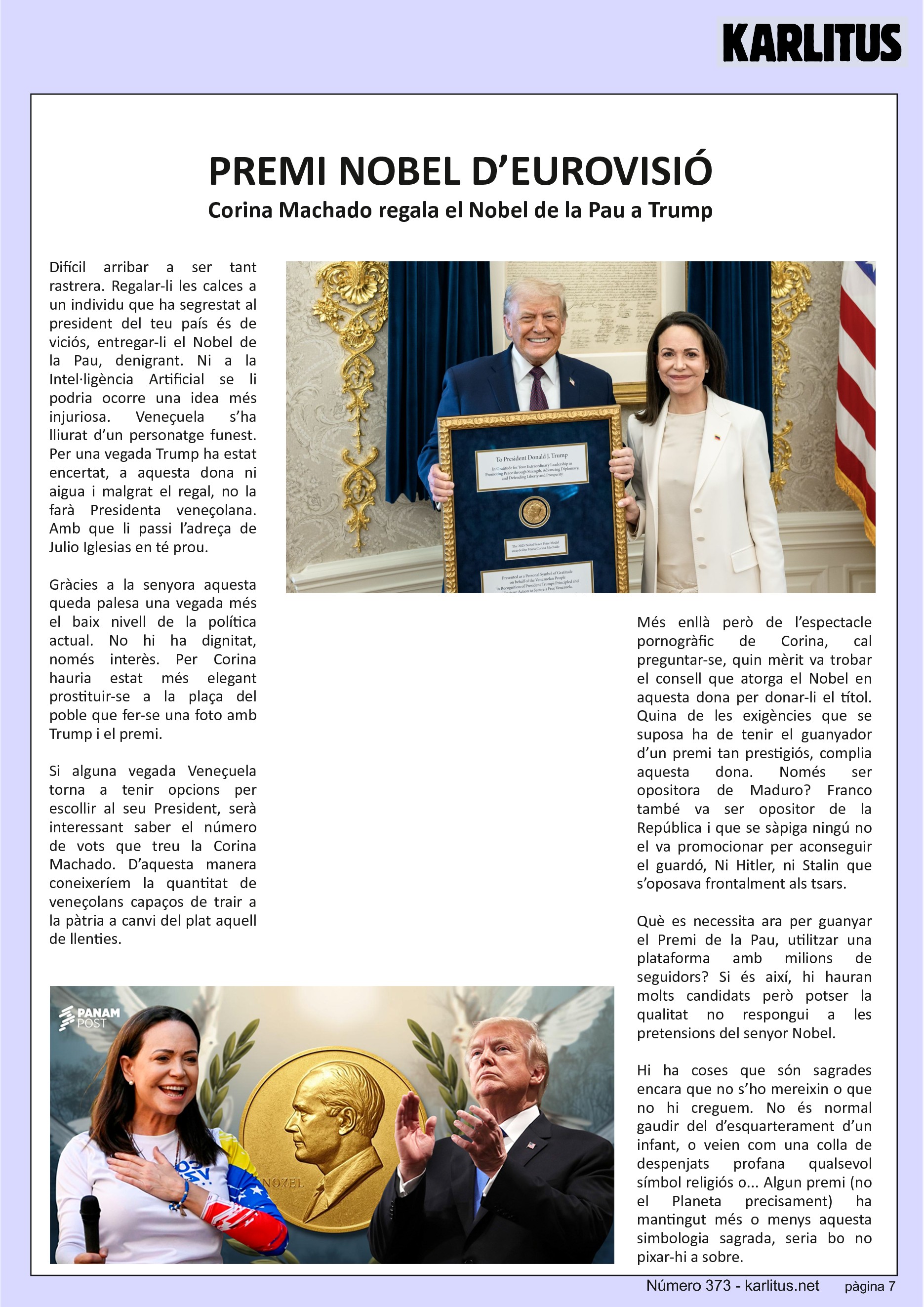 SETENA PÀGINA
PREMI NOBEL D’EUROVISIÓ
Corina Machado regala el Nobel de la Pau a Trump
Difícil arribar a ser tant rastrera. Regalar-li les calces a un individu que ha segrestat al president del teu país és de viciós, entregar-li el Nobel de la Pau, denigrant. Ni a la Intel·ligència Artificial se li podria ocorre una idea més injuriosa. Veneçuela s’ha lliurat d’un personatge funest. Per una vegada Trump ha estat encertat, a aquesta dona ni aigua i malgrat el regal, no la farà Presidenta veneçolana. Amb que li passi l’adreça de Julio Iglesias en té prou.
Gràcies a la senyora aquesta queda palesa una vegada més el baix nivell de la política actual. No hi ha dignitat, només interès. Per Corina hauria estat més elegant prostituir-se a la plaça del poble que fer-se una foto amb Trump i el premi.
Si alguna vegada Veneçuela torna a tenir opcions per escollir al seu President, serà interessant saber el número de vots que treu la Corina Machado. D’aquesta manera coneixeríem la quantitat de veneçolans capaços de trair a la pàtria a canvi del plat aquell de llenties.
Més enllà però de l’espectacle pornogràfic de Corina, cal preguntar-se, quin mèrit va trobar el consell que atorga el Nobel en aquesta dona per donar-li el títol. Quina de les exigències que se suposa ha de tenir el guanyador d’un premi tan prestigiós, complia aquesta dona. Només ser opositora de Maduro? Franco també va ser opositor de la República i que se sàpiga ningú no el va promocionar per aconseguir el guardó, Ni Hitler, ni Stalin que s’oposava frontalment als tsars.
Què es necessita ara per guanyar el Premi de la Pau, utilitzar una plataforma amb milions de seguidors? Si és així, hi hauran molts candidats però potser la qualitat no respongui a les pretensions del senyor Nobel.
Hi ha coses que són sagrades encara que no s’ho mereixin o que no hi creguem. No és normal gaudir del d’esquarterament d’un infant, o veien com una colla de despenjats profana qualsevol símbol religiós o... Algun premi (no el Planeta precisament) ha mantingut més o menys aquesta simbologia sagrada, seria bo no pixar-hi a sobre.