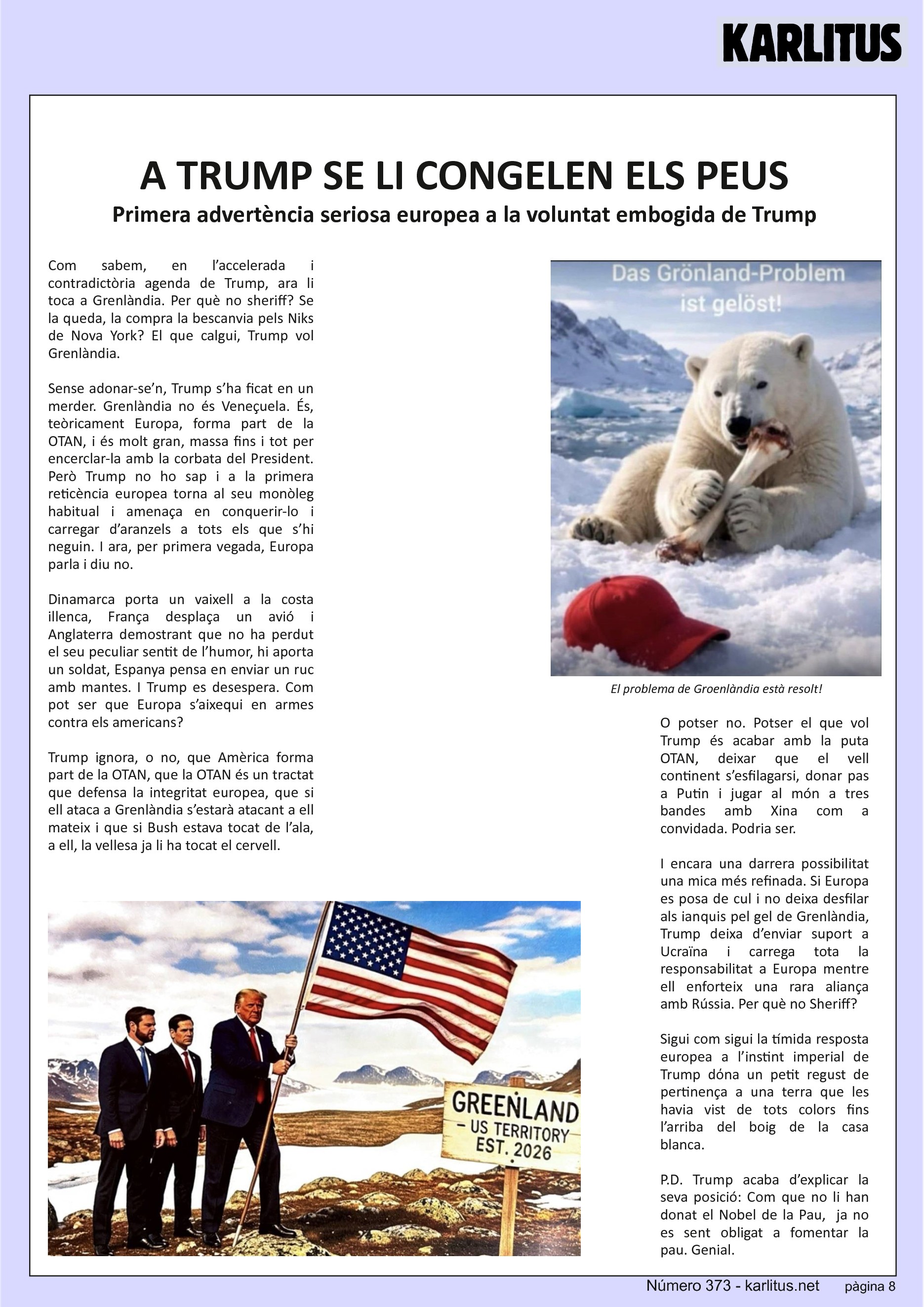 VUITENA PÀGINA
A TRUMP SE LI CONGELEN ELS PEUS
Primera advertència seriosa europea a la voluntat embogida de Trump
Com sabem, en l’accelerada i contradictòria agenda de Trump, ara li toca a Grenlàndia. Per què no sheriff? Se la queda, la compra la bescanvia pels Niks de Nova York? El que calgui, Trump vol Grenlàndia.
Sense adonar-se’n, Trump s’ha ficat en un merder. Grenlàndia no és Veneçuela. És, teòricament Europa, forma part de la OTAN, i és molt gran, massa fins i tot per encerclar-la amb la corbata del President. Però Trump no ho sap i a la primera reticència europea torna al seu monòleg habitual i amenaça en conquerir-lo i carregar d’aranzels a tots els que s’hi neguin. I ara, per primera vegada, Europa parla i diu no.
Dinamarca porta un vaixell a la costa illenca, França desplaça un avió i Anglaterra demostrant que no ha perdut el seu peculiar sentit de l’humor, hi aporta un soldat, Espanya pensa en enviar un ruc amb mantes. I Trump es desespera. Com pot ser que Europa s’aixequi en armes contra els americans?
Trump ignora, o no, que Amèrica forma part de la OTAN, que la OTAN és un tractat que defensa la integritat europea, que si ell ataca a Grenlàndia s’estarà atacant a ell mateix i que si Bush estava tocat de l’ala, a ell, la vellesa ja li ha tocat el cervell.
O potser no. Potser el que vol Trump és acabar amb la puta OTAN, deixar que el vell continent s’esfilagarsi, donar pas a Putin i jugar al món a tres bandes amb Xina com a convidada. Podria ser.
I encara una darrera possibilitat una mica més refinada. Si Europa es posa de cul i no deixa desfilar als ianquis pel gel de Grenlàndia, Trump deixa d’enviar suport a Ucraïna i carrega tota la responsabilitat a Europa mentre ell enforteix una rara aliança amb Rússia. Per què no Sheriff?
Sigui com sigui la tímida resposta europea a l’instint imperial de Trump dόna un petit regust de pertinença a una terra que les havia vist de tots colors fins l’arriba del boig de la casa blanca.
P.D. Trump acaba d’explicar la seva posició: Com que no li han donat el Nobel de la Pau, ja no es sent obligat a fomentar la pau. Genial.