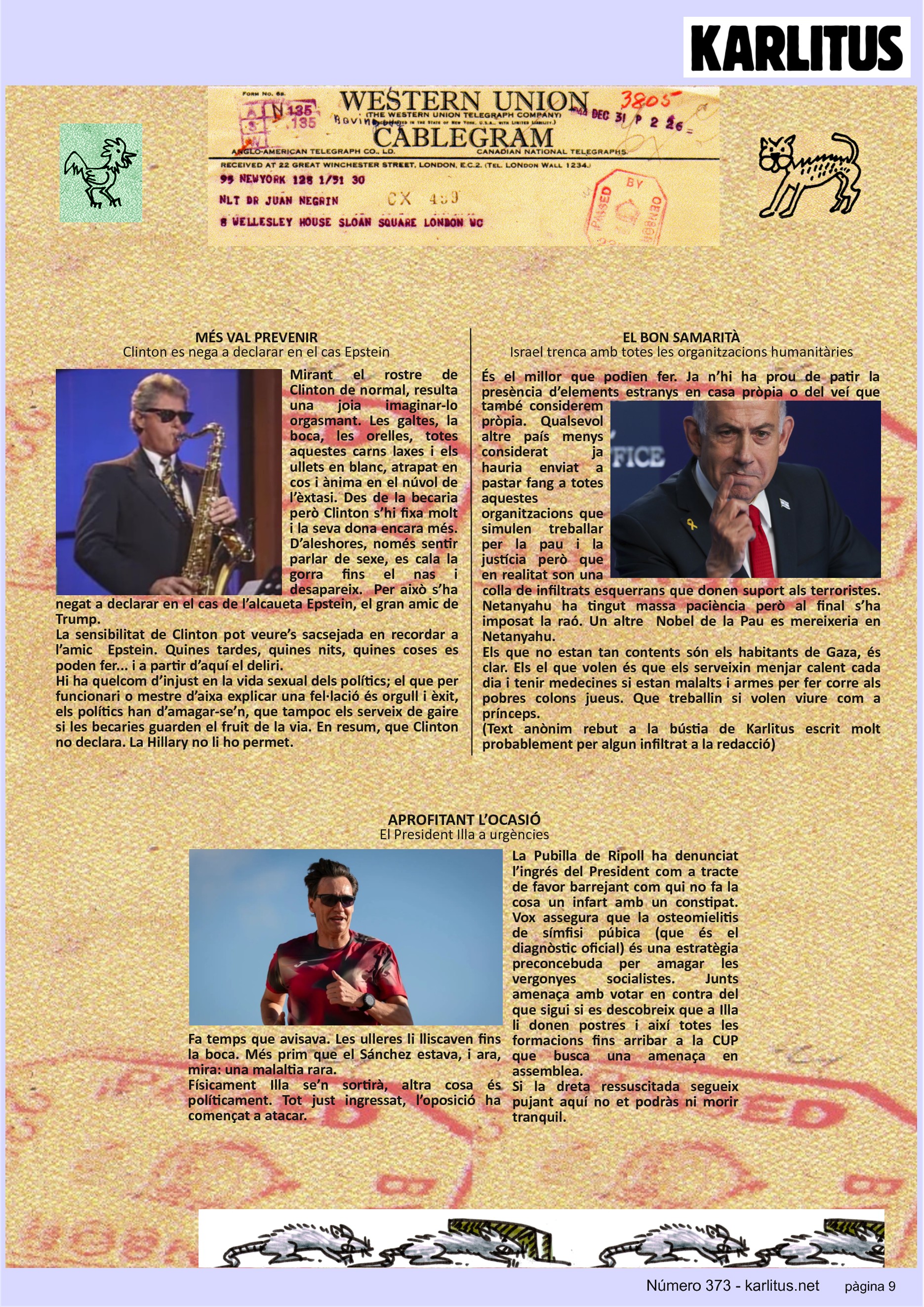 NOVENA PÀGINA
MÉS VAL PREVENIR
Clinton es nega a declarar en el cas Epstein
Mirant el rostre de Clinton de normal, resulta una joia imaginar-lo orgasmant. Les galtes, la boca, les orelles, totes aquestes carns laxes i els ullets en blanc, atrapat en cos i ànima en el núvol de l’èxtasi. Des de la becaria però Clinton s’hi fixa molt i la seva dona encara més. D’aleshores, només sentir parlar de sexe, es cala la gorra fins el nas i desapareix. Per això s’ha negat a declarar en el cas de l’alcaueta Epstein, el gran amic de Trump.
La sensibilitat de Clinton pot veure’s sacsejada en recordar a l’amic Epstein. Quines tardes, quines nits, quines coses es poden fer... i a partir d’aquí el deliri.
Hi ha quelcom d’injust en la vida sexual dels polítics; el que per funcionari o mestre d’aixa explicar una fel·lació és orgull i èxit, els polítics han d’amagar-se’n, que tampoc els serveix de gaire si les becaries guarden el fruit de la via. En resum, que Clinton no declara. La Hillary no li ho permet.
EL BON SAMARITÀ
Israel trenca amb totes les organitzacions humanitàries
És el millor que podien fer. Ja n’hi ha prou de patir la presència d’elements estranys en casa pròpia o del veí que també considerem pròpia. Qualsevol altre país menys considerat ja hauria enviat a pastar fang a totes aquestes organitzacions que simulen treballar per la pau i la justícia però que en realitat son una colla de infiltrats esquerrans que donen suport als terroristes. Netanyahu ha tingut massa paciència però al final s’ha imposat la raó. Un altre Nobel de la Pau es mereixeria en Netanyahu.
Els que no estan tan contents són els habitants de Gaza, és clar. Els el que volen és que els serveixin menjar calent cada dia i tenir medecines si estan malalts i armes per fer corre als pobres colons jueus. Que treballin si volen viure com a prínceps.
(Text anònim rebut a la bústia de Karlitus escrit molt probablement per algun infiltrat a la redacció)
APROFITANT L’OCASIÓ
El President Illa a urgències
Fa temps que avisava. Les ulleres li lliscaven fins la boca. Més prim que el Sánchez estava, i ara, mira: una malaltia rara.
Físicament Illa se’n sortirà, altra cosa és políticament. Tot just ingressat, l’oposició ha començat a atacar.
La Pubilla de Ripoll ha denunciat l’ingrés del President com a tracte de favor barrejant com qui no fa la cosa un infart amb un constipat. Vox assegura que la osteomielitis de símfisi púbica (que és el diagnòstic oficial) és una estratègia preconcebuda per amagar les vergonyes socialistes. Junts amenaça amb votar en contra del que sigui si es descobreix que a Illa li donen postres i així totes les formacions fins arribar a la CUP que busca una amenaça en assemblea.
Si la dreta ressuscitada segueix pujant aquí no et podràs ni morir tranquil.