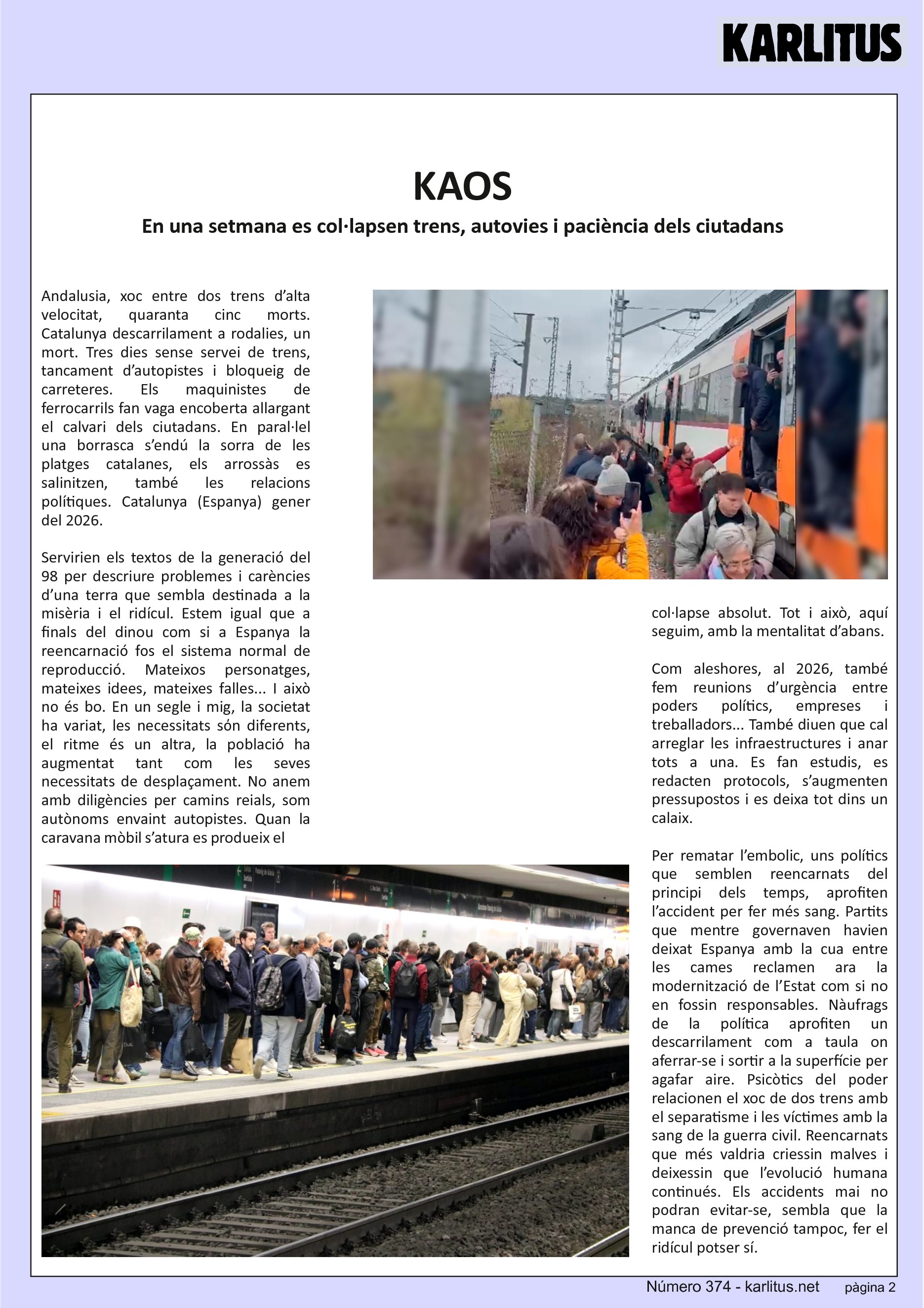 SEGONA PÀGINA
KAOS
En una setmana es col·lapsen trens, autovies i paciència dels ciutadans
Andalusia, xoc entre dos trens d’alta velocitat, quaranta cinc morts. Catalunya descarrilament a rodalies, un mort. Tres dies sense servei de trens, tancament d’autopistes i bloqueig de carreteres. Els maquinistes de ferrocarrils fan vaga encoberta allargant el calvari dels ciutadans. En paral·lel una borrasca s’endú la sorra de les platges catalanes, els arrossàs es salinitzen, també les relacions polítiques. Catalunya (Espanya) gener del 2026.
Servirien els textos de la generació del 98 per descriure problemes i carències d’una terra que sembla destinada a la misèria i el ridícul. Estem igual que a finals del dinou com si a Espanya la reencarnació fos el sistema normal de reproducció. Mateixos personatges, mateixes idees, mateixes falles... I això no és bo. En un segle i mig, la societat ha variat, les necessitats sόn diferents, el ritme és un altra, la població ha augmentat tant com les seves necessitats de desplaçament. No anem amb diligències per camins reials, som autònoms envaint autopistes. Quan la caravana mòbil s’atura es produeix el col·lapse absolut. Tot i això, aquí seguim, amb la mentalitat d’abans.
Com aleshores, al 2026, també fem reunions d’urgència entre poders polítics, empreses i treballadors... També diuen que cal arreglar les infraestructures i anar tots a una. Es fan estudis, es redacten protocols, s’augmenten pressupostos i es deixa tot dins un calaix.
Per rematar l’embolic, uns polítics que semblen reencarnats del principi dels temps, aprofiten l’accident per fer més sang. Partits que mentre governaven havien deixat Espanya amb la cua entre les cames reclamen ara la modernització de l’Estat com si no en fossin responsables. Nàufrags de la política aprofiten un descarrilament com a taula on aferrar-se i sortir a la superfície per agafar aire. Psicòtics del poder relacionen el xoc de dos trens amb el separatisme i les víctimes amb la sang de la guerra civil. Reencarnats que més valdria criessin malves i deixessin que l’evolució humana continués. Els accidents mai no podran evitar-se, sembla que la manca de prevenció tampoc, fer el ridícul potser sí.