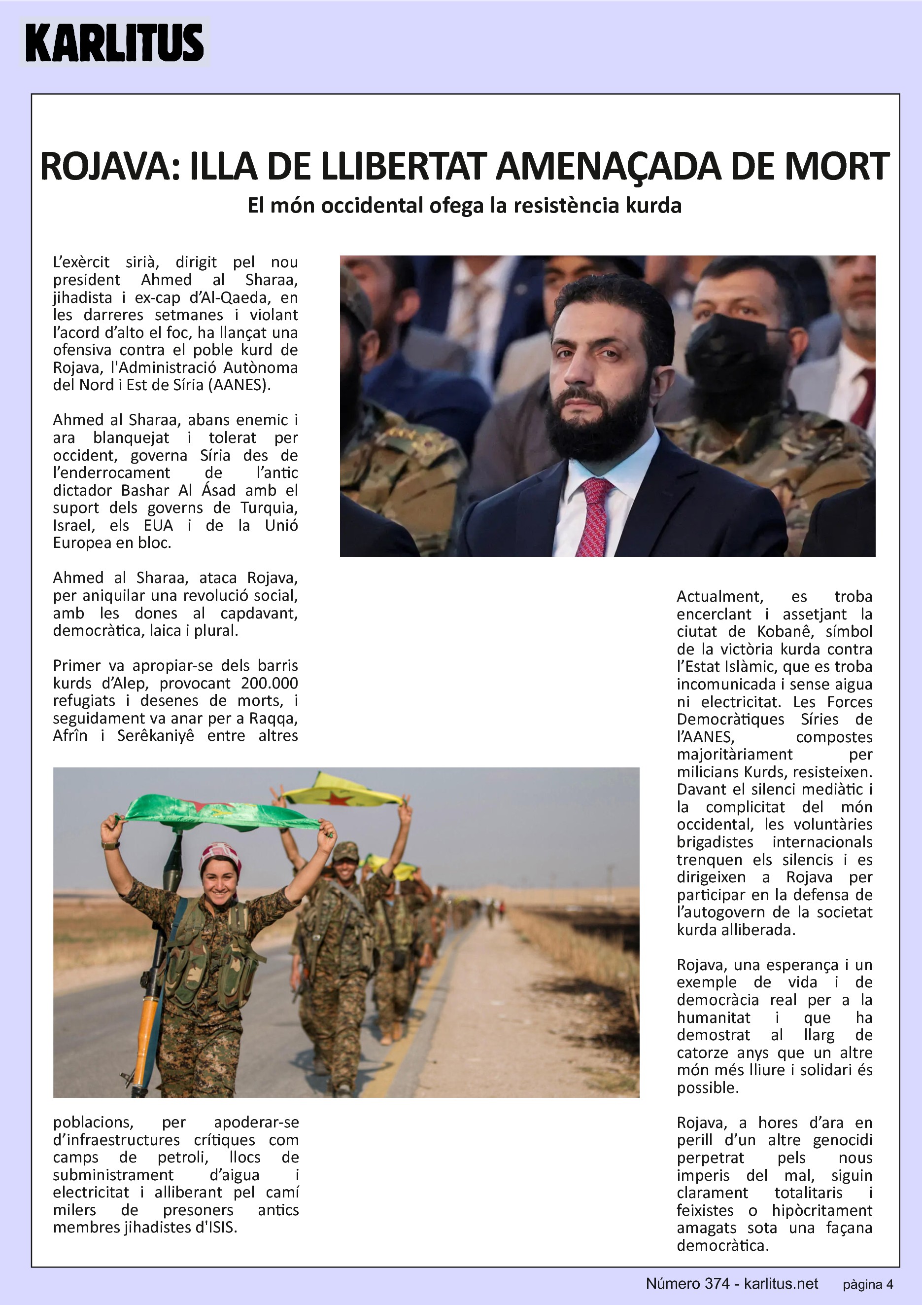 QUARTA PÀGINA
ROJAVA: ILLA DE LLIBERTAT AMENAÇADA DE MORT
El món occidental ofega la resistència kurda
L’exèrcit sirià, dirigit pel nou president Ahmed al Sharaa, jihadista i ex-cap d’Al-Qaeda, en les darreres setmanes i violant l’acord d’alto el foc, ha llançat una ofensiva contra el poble kurd de Rojava, l'Administració Autònoma del Nord i Est de Síria (AANES).
Ahmed al Sharaa, abans enemic i ara blanquejat i tolerat per occident, governa Síria des de l’enderrocament de l’antic dictador Bashar Al Ásad amb el suport dels governs de Turquia, Israel, els EUA i de la Unió Europea en bloc.
Ahmed al Sharaa, ataca Rojava, per aniquilar una revolució social, amb les dones al capdavant, democràtica, laica i plural.
Primer va apropiar-se dels barris kurds d’Alep, provocant 200.000 refugiats i desenes de morts, i seguidament va anar per a Raqqa, Afrîn i Serêkaniyê entre altres poblacions, per apoderar-se d’infraestructures crítiques com camps de petroli, llocs de subministrament d’aigua i electricitat i alliberant pel camí milers de presoners antics membres jihadistes d'ISIS.
Actualment, es troba encerclant i assetjant la ciutat de Kobanê, símbol de la victòria kurda contra l’Estat Islàmic, que es troba incomunicada i sense aigua ni electricitat. Les Forces Democràtiques Síries de l’AANES, compostes majoritàriament per milicians Kurds, resisteixen. Davant el silenci mediàtic i la complicitat del món occidental, les voluntàries brigadistes internacionals trenquen els silencis i es dirigeixen a Rojava per participar en la defensa de l’autogovern de la societat kurda alliberada.
Rojava, una esperança i un exemple de vida i de democràcia real per a la humanitat i que ha demostrat al llarg de catorze anys que un altre món més lliure i solidari és possible.
Rojava, a hores d’ara en perill d’un altre genocidi perpetrat pels nous imperis del mal, siguin clarament totalitaris i feixistes o hipòcritament amagats sota una façana democràtica.