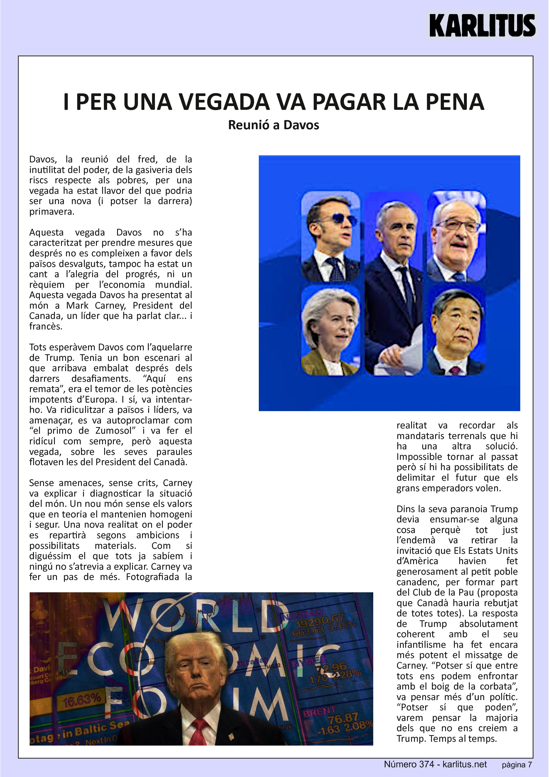 SETENA PÀGINA
I PER UNA VEGADA VA PAGAR LA PENA
Reunió a Davos
Davos, la reunió del fred, de la inutilitat del poder, de la gasiveria dels riscs respecte als pobres, per una vegada ha estat llavor del que podria ser una nova (i potser la darrera) primavera.
Aquesta vegada Davos no s’ha caracteritzat per prendre mesures que després no es compleixen a favor dels països desvalguts, tampoc ha estat un cant a l’alegria del progrés, ni un rèquiem per l’economia mundial. Aquesta vegada Davos ha presentat al món a Mark Carney, President del Canada, un líder que ha parlat clar... i francès.
Tots esperàvem Davos com l’aquelarre de Trump. Tenia un bon escenari al que arribava embalat després dels darrers desafiaments. “Aquí ens remata”, era el temor de les potències impotents d’Europa. I sí, va intentar-ho. Va ridiculitzar a països i líders, va amenaçar, es va autoproclamar com “el primo de Zumosol” i va fer el ridícul com sempre, però aquesta vegada, sobre les seves paraules flotaven les del President del Canadà.
Sense amenaces, sense crits, Carney va explicar i diagnosticar la situació del món. Un nou món sense els valors que en teoria el mantenien homogeni i segur. Una nova realitat on el poder es repartirà segons ambicions i possibilitats materials. Com si diguéssim el que tots ja sabíem i ningú no s’atrevia a explicar. Carney va fer un pas de més. Fotografiada la realitat va recordar als mandataris terrenals que hi ha una altra solució. Impossible tornar al passat però sí hi ha possibilitats de delimitar el futur que els grans emperadors volen.
Dins la seva paranoia Trump devia ensumar-se alguna cosa perquè tot just l’endemà va retirar la invitació que Els Estats Units d’Amèrica havien fet generosament al petit poble canadenc, per formar part del Club de la Pau (proposta que Canadà hauria rebutjat de totes totes). La resposta de Trump absolutament coherent amb el seu infantilisme ha fet encara més potent el missatge de Carney. “Potser sí que entre tots ens podem enfrontar amb el boig de la corbata”, va pensar més d’un polític. “Potser sí que poden”, varem pensar la majoria dels que no ens creiem a Trump. Temps al temps.