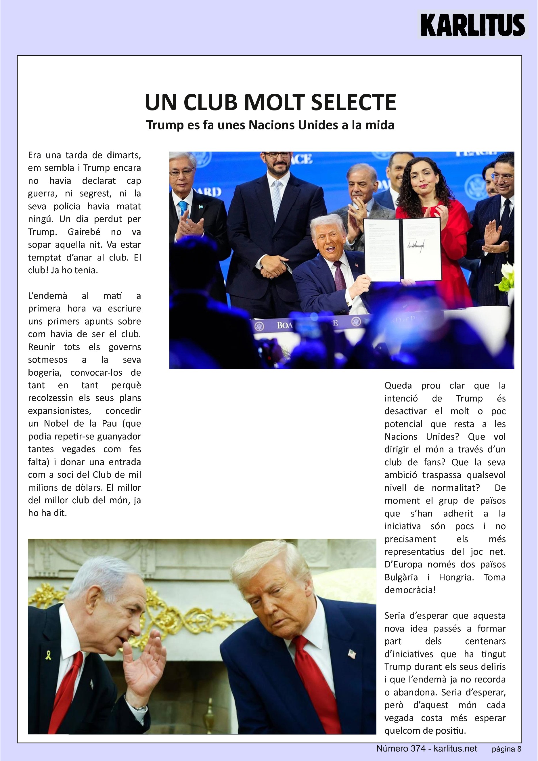 VUITENA PÀGINA
UN CLUB MOLT SELECTE
Trump es fa unes Nacions Unides a la mida
Era una tarda de dimarts, em sembla i Trump encara no havia declarat cap guerra, ni segrest, ni la seva policia havia matat ningú. Un dia perdut per Trump. Gairebé no va sopar aquella nit. Va estar temptat d’anar al club. El club! Ja ho tenia.
L’endemà al matí a primera hora va escriure uns primers apunts sobre com havia de ser el club. Reunir tots els governs sotmesos a la seva bogeria, convocar-los de tant en tant perquè recolzessin els seus plans expansionistes, concedir un Nobel de la Pau (que podia repetir-se guanyador tantes vegades com fes falta) i donar una entrada com a soci del Club de mil milions de dòlars. El millor del millor club del món, ja ho ha dit.
Queda prou clar que la intenció de Trump és desactivar el molt o poc potencial que resta a les Nacions Unides? Que vol dirigir el món a través d’un club de fans? Que la seva ambició traspassa qualsevol nivell de normalitat? De moment el grup de països que s’han adherit a la iniciativa són pocs i no precisament els més representatius del joc net. D’Europa només dos països Bulgària i Hongria. Toma democràcia!
Seria d’esperar que aquesta nova idea passés a formar part dels centenars d’iniciatives que ha tingut Trump durant els seus deliris i que l’endemà ja no recorda o abandona. Seria d’esperar, però d’aquest món cada vegada costa més esperar quelcom de positiu.