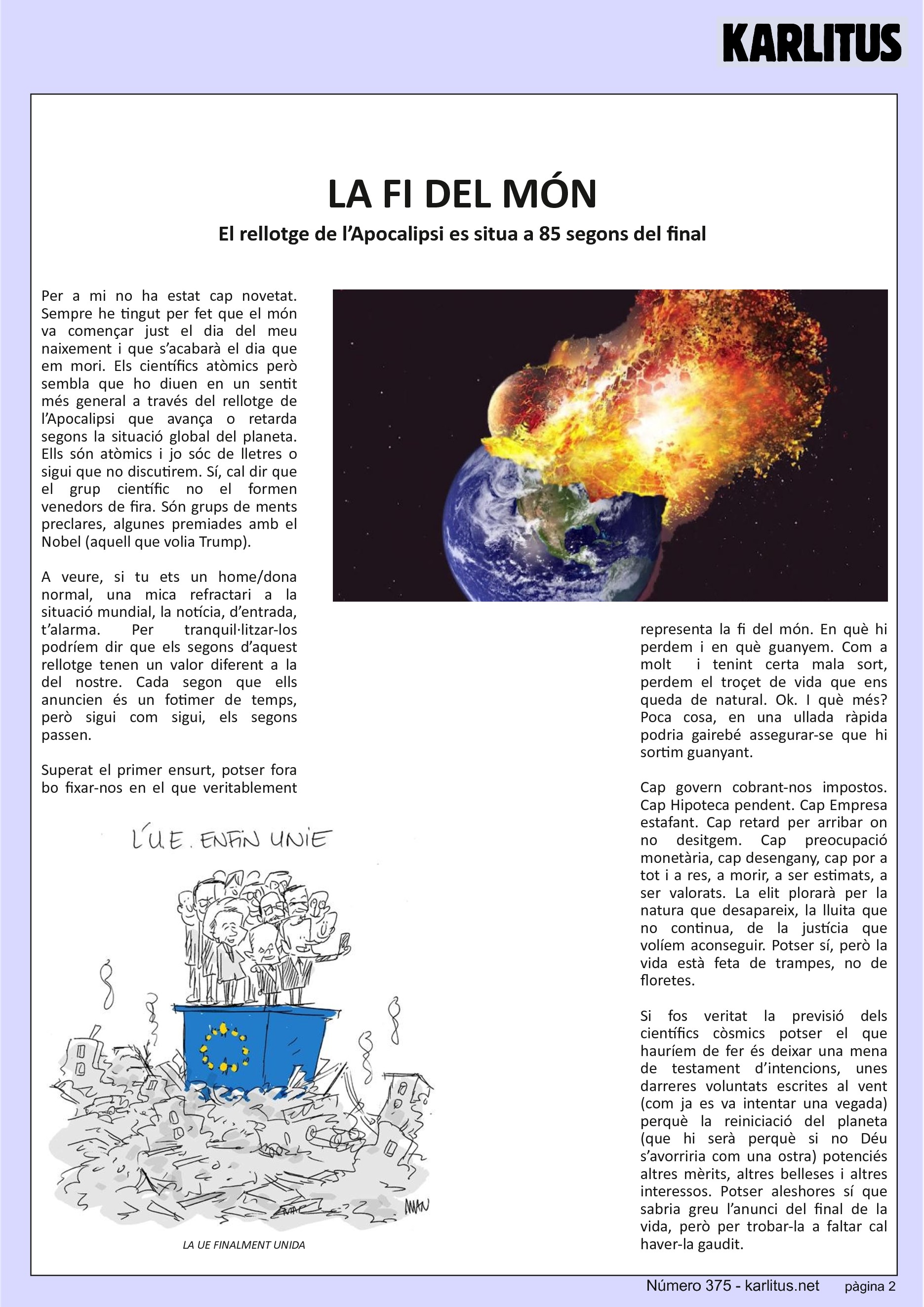 SEGONA PÀGINA


LA FI DEL MÓN
El rellotge de l’Apocalipsi es situa a 85 segons del final
Per a mi no ha estat cap novetat. Sempre he tingut per fet que el món va començar just el dia del meu naixement i que s’acabarà el dia que em mori. Els científics atòmics però sembla que ho diuen en un sentit més general a través del rellotge de l’Apocalipsi que avança o retarda segons la situació global del planeta. Ells són atòmics i jo sóc de lletres o sigui que no discutirem. Sí, cal dir que el grup científic no el formen venedors de fira. Són grups de ments preclares, algunes premiades amb el Nobel (aquell que volia Trump).

A veure, si tu ets un home/dona normal, una mica refractari a la situació mundial, la notícia, d’entrada, t’alarma. Per tranquil·litzar-los podríem dir que els segons d’aquest rellotge tenen un valor diferent a la del nostre. Cada segon que ells anuncien és un fotimer de temps, però sigui com sigui, els segons passen.

Superat el primer ensurt, potser fora bo fixar-nos en el que veritablement representa la fi del món. En què hi perdem i en què guanyem. Com a molt  i tenint certa mala sort, perdem el troçet de vida que ens queda de natural. Ok. I què més? Poca cosa, en una ullada ràpida podria gairebé assegurar-se que hi sortim guanyant.

Cap govern cobrant-nos impostos. Cap Hipoteca pendent. Cap Empresa estafant. Cap retard per arribar on no desitgem. Cap preocupació monetària, cap desengany, cap por a tot i a res, a morir, a ser estimats, a ser valorats. La elit plorarà per la natura que desapareix, la lluita que no continua, de la justícia que volíem aconseguir. Potser sí, però la vida està feta de trampes, no de floretes.

Si fos veritat la previsió dels científics còsmics potser el que hauríem de fer és deixar una mena de testament d’intencions, unes darreres voluntats escrites al vent (com ja es va intentar una vegada) perquè la reiniciació del planeta (que hi serà perquè si no Déu s’avorriria com una ostra) potenciés altres mèrits, altres belleses i altres interessos. Potser aleshores sí que sabria greu l’anunci del final de la vida, però per trobar-la a faltar cal haver-la gaudit.


