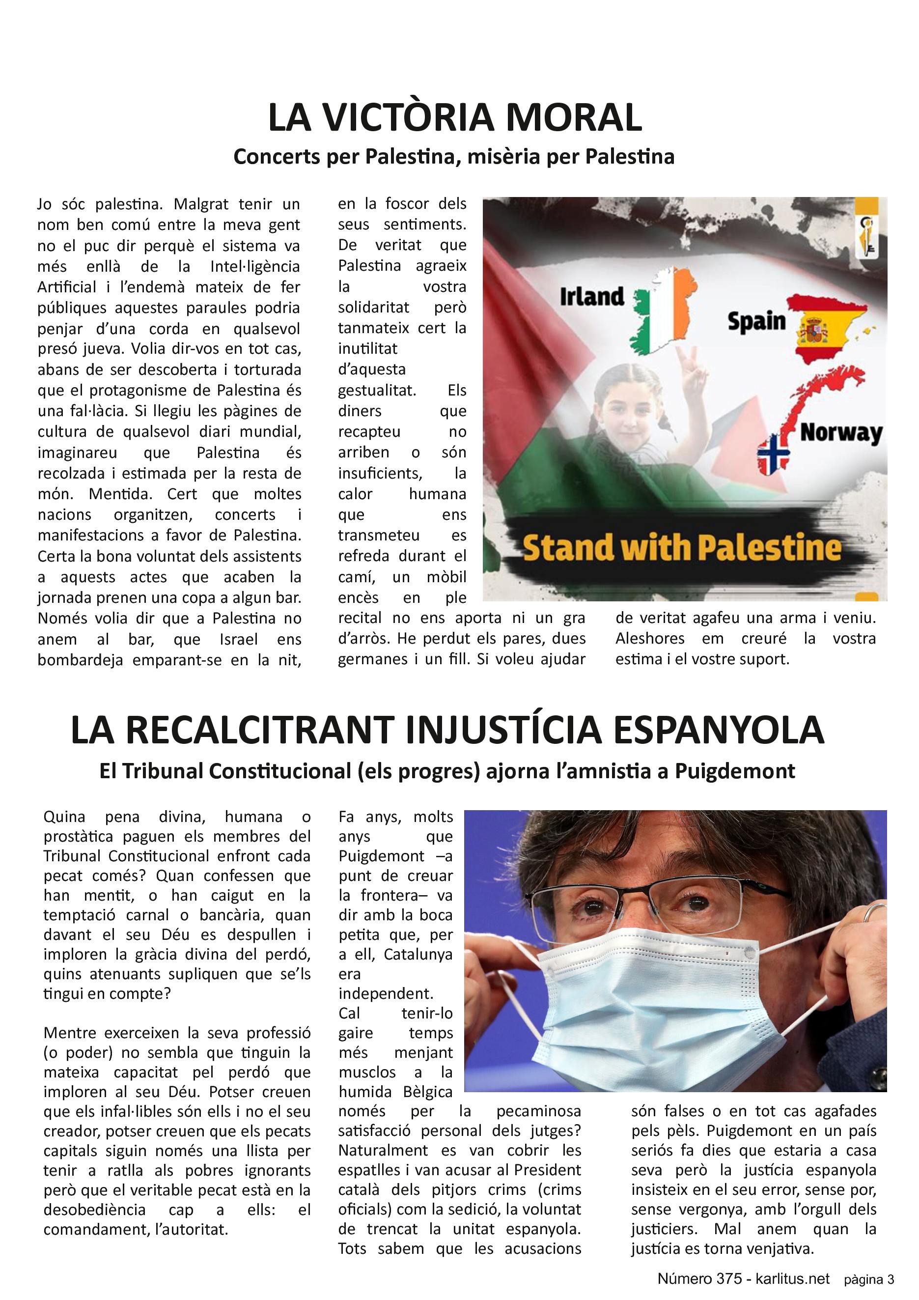 TERCERA PÀGINA


LA VICTÒRIA MORAL
Concerts per Palestina, misèria per Palestina
Jo sóc palestina. Malgrat tenir un nom ben comú entre la meva gent no el puc dir perquè el sistema va més enllà de la Intel·ligència Artificial i l’endemà mateix de fer públiques aquestes paraules podria penjar d’una corda en qualsevol presó jueva. Volia dir-vos en tot cas, abans de ser descoberta i torturada que el protagonisme de Palestina és una fal·làcia. Si llegiu les pàgines de cultura de qualsevol diari mundial, imaginareu que Palestina és recolzada i estimada per la resta de mόn. Mentida. Cert que moltes nacions organitzen, concerts i manifestacions a favor de Palestina. Certa la bona voluntat dels assistents a aquests actes que acaben la jornada prenen una copa a algun bar. Només volia dir que a Palestina no anem al bar, que Israel ens bombardeja emparant-se en la nit, en la foscor dels seus sentiments. De veritat que Palestina agraeix la vostra solidaritat però tanmateix cert la inutilitat d’aquesta gestualitat. Els diners que recapteu no arriben o són insuficients, la calor humana que ens transmeteu es refreda durant el camí, un mòbil encès en ple recital no ens aporta ni un gra d’arròs. He perdut els pares, dues germanes i un fill. Si voleu ajudar de veritat agafeu una arma i veniu. Aleshores em creuré la vostra estima i el vostre suport.


LA RECALCITRANT INJUSTÍCIA ESPANYOLA
El Tribunal Constitucional (els progres) ajorna l’amnistia a Puigdemont
Quina pena divina, humana o prostàtica paguen els membres del Tribunal Constitucional enfront cada pecat comés? Quan confessen que han mentit, o han caigut en la temptació carnal o bancària, quan davant el seu Déu es despullen i imploren la gràcia divina del perdó, quins atenuants supliquen que se’ls tingui en compte?

Mentre exerceixen la seva professió (o poder) no sembla que tinguin la mateixa capacitat pel perdó que imploren al seu Déu. Potser creuen que els infal·libles són ells i no el seu creador, potser creuen que els pecats capitals siguin només una llista per tenir a ratlla als pobres ignorants però que el veritable pecat està en la desobediència cap a ells: el comandament, l’autoritat.

Fa anys, molts anys que Puigdemont –a punt de creuar la frontera– va dir amb la boca petita que, per a ell, Catalunya era independent. Cal tenir-lo gaire temps més menjant musclos a la humida Bèlgica només per la pecaminosa satisfacció personal dels jutges? Naturalment es van cobrir les espatlles i van acusar al President català dels pitjors crims (crims oficials) com la sedició, la voluntat de trencat la unitat espanyola. Tots sabem que les acusacions són falses o en tot cas agafades pels pèls. Puigdemont en un país seriós fa dies que estaria a casa seva però la justícia espanyola insisteix en el seu error, sense por, sense vergonya, amb l’orgull dels justiciers. Mal anem quan la justícia es torna venjativa.


