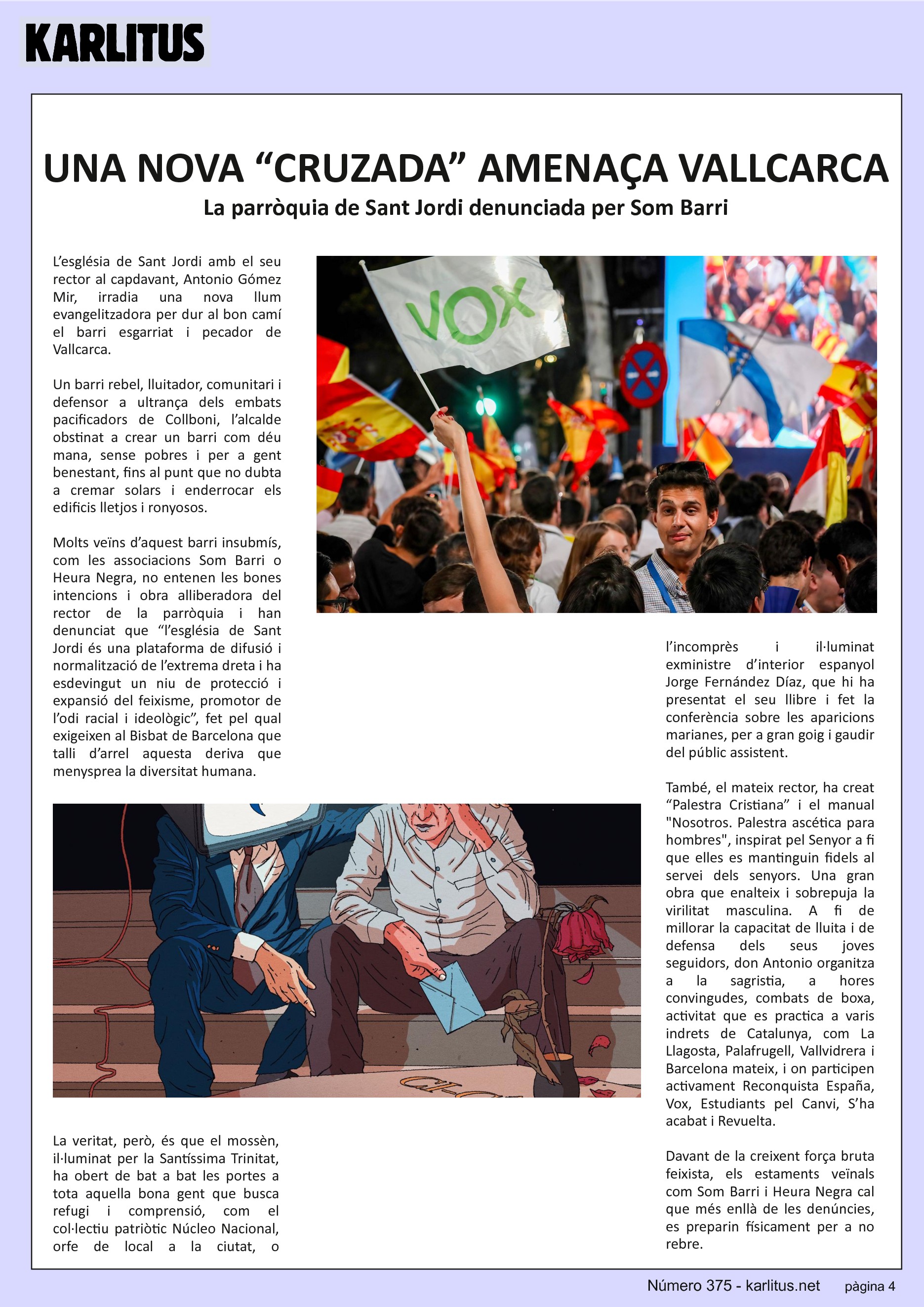 QUARTA PÀGINA


UNA NOVA “CRUZADA” AMENAÇA VALLCARCA
La parròquia de Sant Jordi denunciada per Som Barri
L’església de Sant Jordi amb el seu rector al capdavant, Antonio Gómez Mir, irradia una nova llum evangelitzadora per dur al bon camí el barri esgarriat i pecador de Vallcarca.

Un barri rebel, lluitador, comunitari i defensor a ultrança dels embats pacificadors de Collboni, l’alcalde obstinat a crear un barri com déu mana, sense pobres i per a gent benestant, fins al punt que no dubta a cremar solars i enderrocar els edificis lletjos i ronyosos.

Molts veïns d’aquest barri insubmís, com les associacions Som Barri o Heura Negra, no entenen les bones intencions i obra alliberadora del rector de la parròquia i han denunciat que “l’església de Sant Jordi és una plataforma de difusió i normalització de l’extrema dreta i ha esdevingut un niu de protecció i expansió del feixisme, promotor de l’odi racial i ideològic”, fet pel qual exigeixen al Bisbat de Barcelona que talli d’arrel aquesta deriva que menysprea la diversitat humana.

La veritat, però, és que el mossèn, il·luminat per la Santíssima Trinitat, ha obert de bat a bat les portes a tota aquella bona gent que busca refugi i comprensió, com el col·lectiu patriòtic Núcleo Nacional, orfe de local a la ciutat, o l’incomprès i il·luminat exministre d’interior espanyol Jorge Fernández Díaz, que hi ha presentat el seu llibre i fet la conferència sobre les aparicions marianes, per a gran goig i gaudir del públic assistent.

També, el mateix rector, ha creat “Palestra Cristiana” i el manual Nosotros. Palestra ascética para hombres, inspirat pel Senyor a fi que elles es mantinguin fidels al servei dels senyors. Una gran obra que enalteix i sobrepuja la virilitat masculina. A fi de millorar la capacitat de lluita i de defensa dels seus joves seguidors, don Antonio organitza a la sagristia, a hores convingudes, combats de boxa, activitat que es practica a varis indrets de Catalunya, com La Llagosta, Palafrugell, Vallvidrera i Barcelona mateix, i on participen activament Reconquista España, Vox, Estudiants pel Canvi, S’ha acabat i Revuelta.

Davant de la creixent força bruta feixista, els estaments veïnals com Som Barri i Heura Negra cal que més enllà de les denúncies, es preparin físicament per a no rebre.


