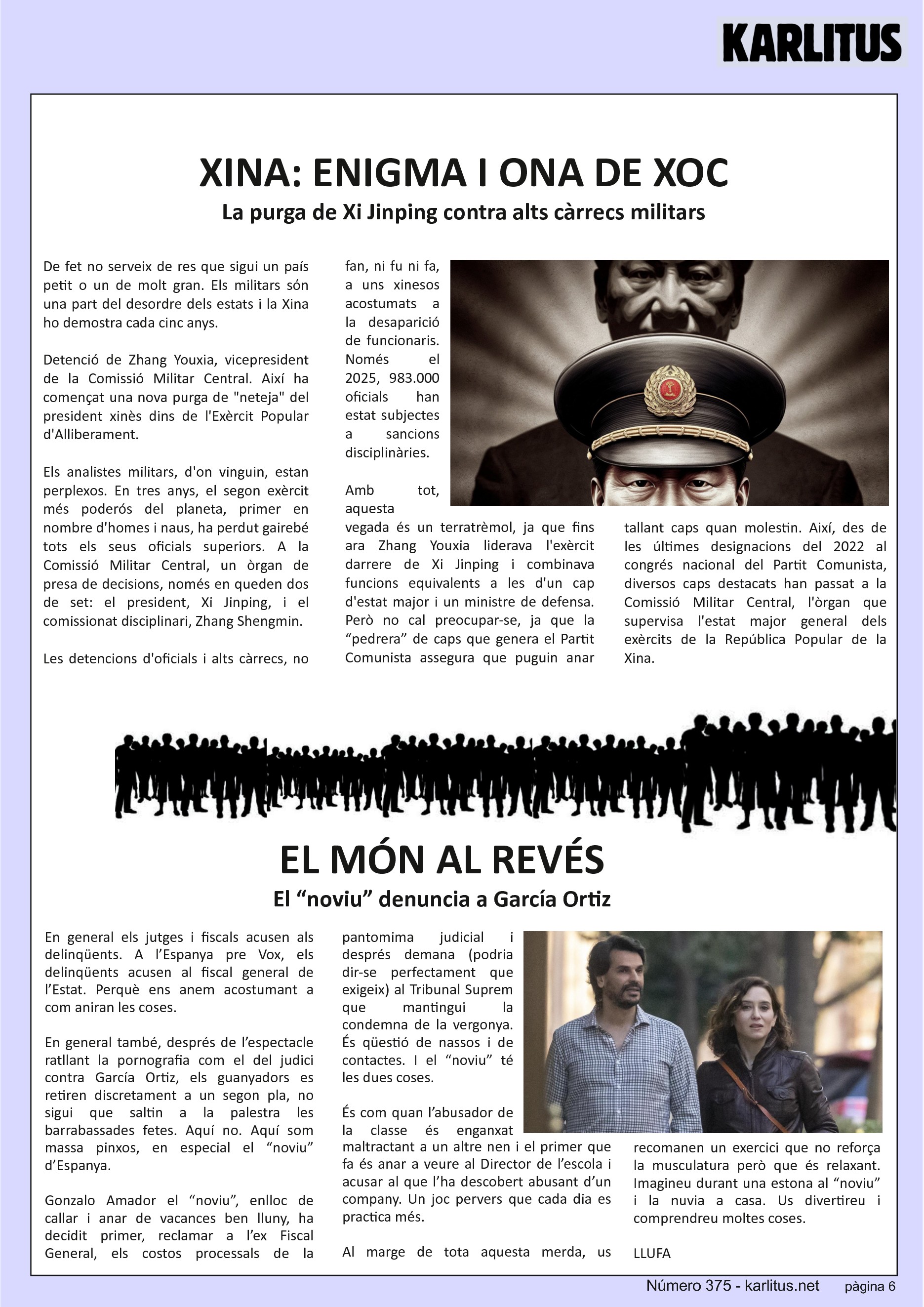 SISENA PÀGINA


XINA: ENIGMA I ONA DE XOC
La purga de Xi Jinping contra alts càrrecs militars
De fet no serveix de res que sigui un país petit o un de molt gran. Els militars sόn una part del desordre dels estats i la Xina ho demostra cada cinc anys.

Detenció de Zhang Youxia, vicepresident de la Comissió Militar Central. Així ha començat una nova purga de neteja del president xinès dins de l'Exèrcit Popular d'Alliberament.

Els analistes militars, d'on vinguin, estan perplexos. En tres anys, el segon exèrcit més poderós del planeta, primer en nombre d'homes i naus, ha perdut gairebé tots els seus oficials superiors. A la Comissió Militar Central, un òrgan de presa de decisions, només en queden dos de set: el president, Xi Jinping, i el comissionat disciplinari, Zhang Shengmin.

Les detencions d'oficials i alts càrrecs, no fan, ni fu ni fa, a uns xinesos acostumats a la desaparició de funcionaris. Només el 2025, 983.000 oficials han estat subjectes a sancions disciplinàries.

Amb tot, aquesta vegada és un terratrèmol, ja que fins ara Zhang Youxia liderava l'exèrcit darrere de Xi Jinping i combinava funcions equivalents a les d'un cap d'estat major i un ministre de defensa. Però no cal preocupar-se, ja que la “pedrera” de caps que genera el Partit Comunista assegura que puguin anar tallant caps quan molestin. Així, des de les últimes designacions del 2022 al congrés nacional del Partit Comunista, diversos caps destacats han passat a la Comissió Militar Central, l'òrgan que supervisa l'estat major general dels exèrcits de la República Popular de la Xina.

No cal dir que els mortals sense història no entenem res de res, però ho havíem d’explicar.


EL MÓN AL REVÉS
El “noviu” denuncia a García Ortiz
En general els jutges i fiscals acusen als delinqüents. A l’Espanya pre Vox, els delinqüents acusen al fiscal general de l’Estat. Perquè ens anem acostumant a com aniran les coses.

En general també, després de l’espectacle ratllant la pornografia com el del judici contra García Ortiz, els guanyadors es retiren discretament a un segon pla, no sigui que saltin a la palestra les barrabassades fetes. Aquí no. Aquí som massa pinxos, en especial el “noviu” d’Espanya.

Gonzalo Amador el “noviu”, enlloc de callar i anar de vacances ben lluny, ha decidit primer, reclamar a l’ex Fiscal General, els costos processals de la pantomima judicial i després demana (podria dir-se perfectament que exigeix) al Tribunal Suprem que mantingui la condemna de la vergonya. És qüestió de nassos i de contactes. I el “noviu” té les dues coses.

És com quan l’abusador de la classe és enganxat maltractant a un altre nen i el primer que fa és anar a veure al Director de l’escola i acusar al que l’ha descobert abusant d’un company. Un joc pervers que cada dia es practica més.

Al marge de tota aquesta merda, us recomanen un exercici que no reforça la musculatura però que és relaxant. Imagineu durant una estona al “noviu” i la nuvia a casa. Us divertireu i comprendreu moltes coses.      
LLUFA


