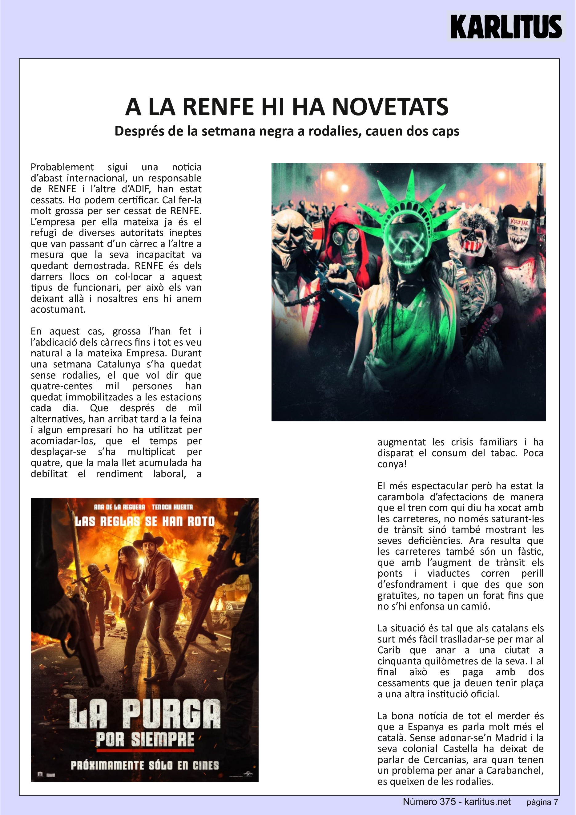 SETENA PÀGINA


A LA RENFE HI HA NOVETATS
Després de la setmana negra a rodalies, cauen dos caps
Probablement sigui una notícia d’abast internacional, un responsable de RENFE i l’altre d’ADIF, han estat cessats. Ho podem certificar. Cal fer-la molt grossa per ser cessat de RENFE. L’empresa per ella mateixa ja és el refugi de diverses autoritats ineptes que van passant d’un càrrec a l’altre a mesura que la seva incapacitat va quedant demostrada. RENFE és dels darrers llocs on col·locar a aquest tipus de funcionari, per això els van deixant allà i nosaltres ens hi anem acostumant.

En aquest cas, grossa l’han fet i l’abdicació dels càrrecs fins i tot es veu natural a la mateixa Empresa. Durant una setmana Catalunya s’ha quedat sense rodalies, el que vol dir que quatre-centes mil persones han quedat immobilitzades a les estacions cada dia. Que després de mil alternatives, han arribat tard a la feina i algun empresari ho ha utilitzat per acomiadar-los, que el temps per desplaçar-se s’ha multiplicat per quatre, que la mala llet acumulada ha debilitat el rendiment laboral, a augmentat les crisis familiars i ha disparat el consum del tabac. Poca conya!

El més espectacular però ha estat la carambola d’afectacions de manera que el tren com qui diu ha xocat amb les carreteres, no només saturant-les de trànsit sinó també mostrant les seves deficiències. Ara resulta que les carreteres també són un fàstic, que amb l’augment de trànsit els ponts i viaductes corren perill d’esfondrament i que des que son gratuïtes, no tapen un forat fins que no s’hi enfonsa un camió.

La situació és tal que als catalans els surt més fàcil traslladar-se per mar al Carib que anar a una ciutat a cinquanta quilòmetres de la seva. I al final això es paga amb dos cessaments que ja deuen tenir plaça a una altra institució oficial.

La bona notícia de tot el merder és que a Espanya es parla molt més el català. Sense adonar-se’n Madrid i la seva colonial Castella ha deixat de parlar de Cercanias, ara quan tenen un problema per anar a Carabanchel, es queixen de les rodalies.



