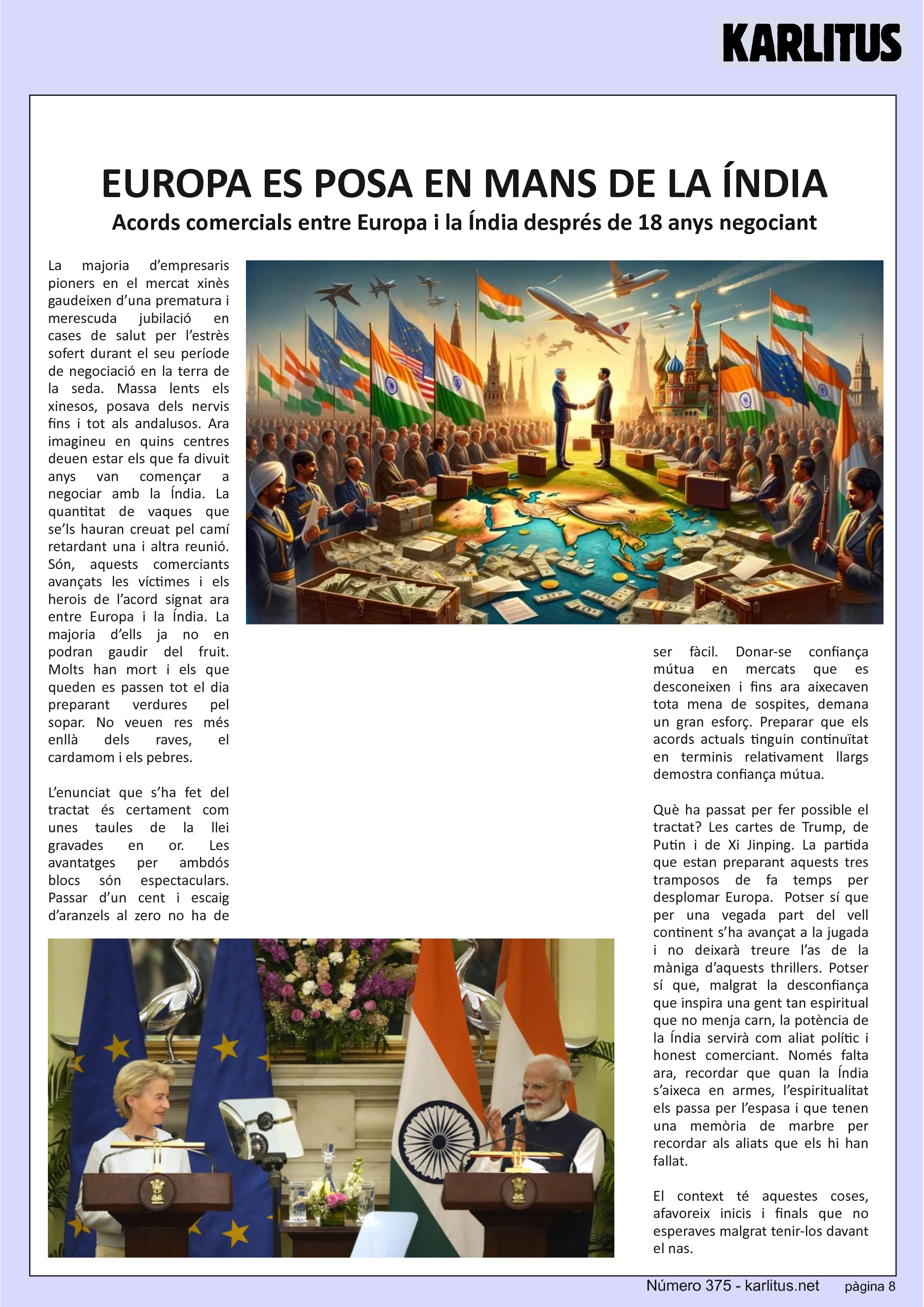 VUITENA PÀGINA


EUROPA ES POSA EN MANS DE LA ÍNDIA
Acords comercials entre Europa i la Índia després de 18 anys negociant
La majoria d’empresaris pioners en el mercat xinès gaudeixen d’una prematura i merescuda jubilació en cases de salut per l’estrès sofert durant el seu període de negociació en la terra de la seda. Massa lents els xinesos, posava dels nervis fins i tot als andalusos. Ara imagineu en quins centres deuen estar els que fa divuit anys van començar a negociar amb la Índia. La quantitat de vaques que se’ls hauran creuat pel camí retardant una i altra reunió. Són, aquests comerciants avançats les víctimes i els herois de l’acord signat ara entre Europa i la Índia. La majoria d’ells ja no en podran gaudir del fruit. Molts han mort i els que queden es passen tot el dia preparant verdures pel sopar. No veuen res més enllà dels raves, el cardamom i els pebres.
  
L’enunciat que s’ha fet del tractat és certament com unes taules de la llei gravades en or. Les avantatges per ambdós blocs són espectaculars. Passar d’un cent i escaig d’aranzels al zero no ha de ser fàcil. Donar-se confiança mútua en mercats que es desconeixen i fins ara aixecaven tota mena de sospites, demana un gran esforç. Preparar que els acords actuals tinguin continuïtat en terminis relativament llargs demostra confiança mútua.

Què ha passat per fer possible el tractat? Les cartes de Trump, de Putin i de Xi Jinping. La partida que estan preparant aquests tres tramposos de fa temps per desplomar Europa.  Potser sí que per una vegada part del vell continent s’ha avançat a la jugada i no deixarà treure l’as de la màniga d’aquests thrillers. Potser sí que, malgrat la desconfiança que inspira una gent tan espiritual que no menja carn, la potència de la Índia servirà com aliat polític i honest comerciant. Només falta ara, recordar que quan la Índia s’aixeca en armes, l’espiritualitat els passa per l’espasa i que tenen una memòria de marbre per recordar als aliats que els hi han fallat.

El context té aquestes coses, afavoreix inicis i finals que no esperaves malgrat tenir-los davant el nas.


