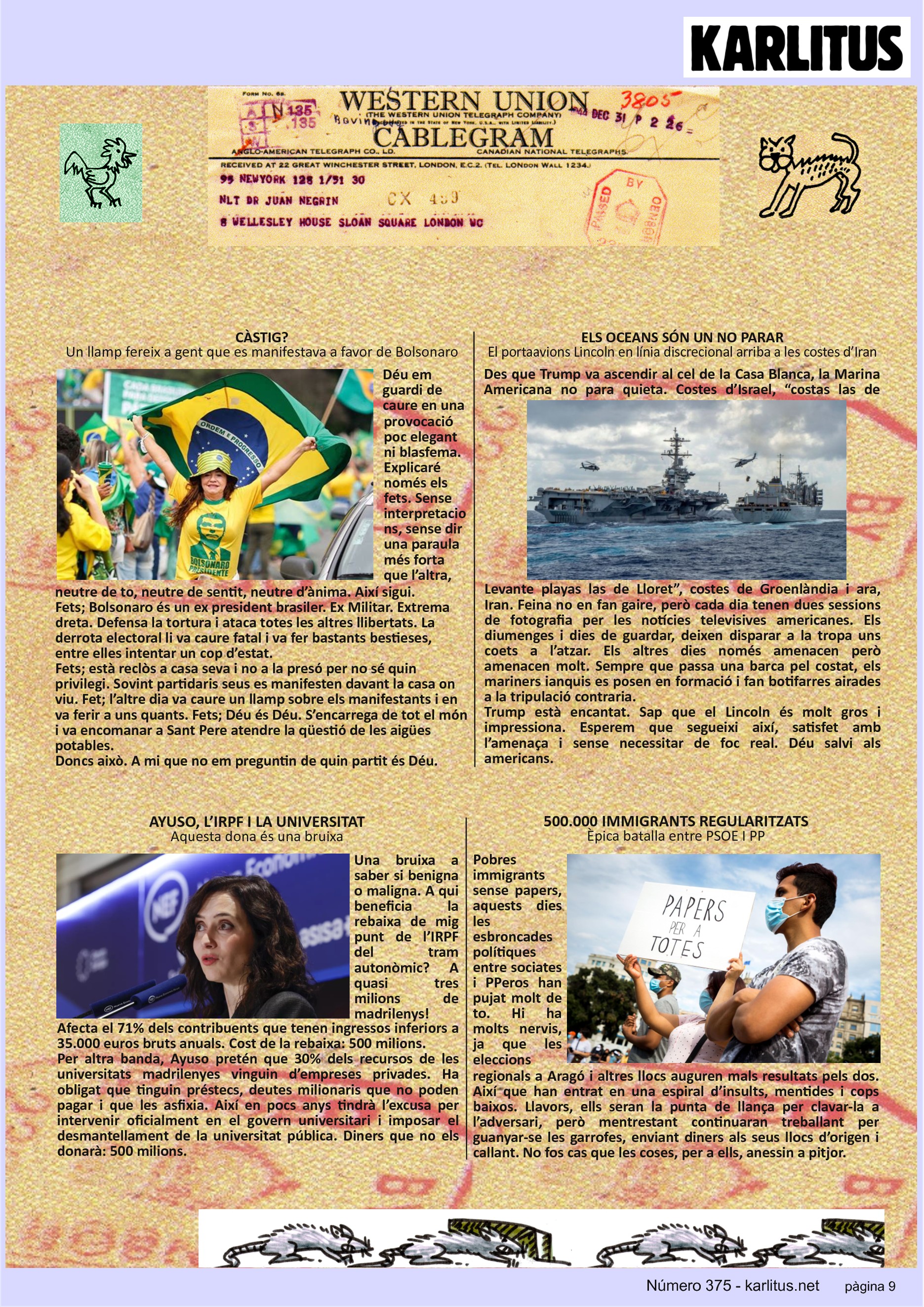 NOVENA PÀGINA


CÀSTIG?
Un llamp fereix a gent que es manifestava a favor de Bolsonaro
Déu em guardi de caure en una provocació poc elegant ni blasfema. Explicaré només els fets. Sense interpretacions, sense dir una paraula més forta que l’altra, neutre de to, neutre de sentit, neutre d’ànima. Així sigui. 
Fets; Bolsonaro és un ex president brasiler. Ex Militar. Extrema dreta. Defensa la tortura i ataca totes les altres llibertats. La derrota electoral li va caure fatal i va fer bastants bestieses, entre elles intentar un cop d’estat.
Fets; està reclòs a casa seva i no a la presó per no sé quin privilegi. Sovint partidaris seus es manifesten davant la casa on viu. Fet; l’altre dia va caure un llamp sobre els manifestants i en va ferir a uns quants. Fets; Déu és Déu. S’encarrega de tot el món i va encomanar a Sant Pere atendre la qüestió de les aigües potables.
Doncs això. A mi que no em preguntin de quin partit és Déu.     
 
ELS OCEANS SÓN UN NO PARAR
El portaavions Lincoln en línia discrecional arriba a les costes d’Iran
Des que Trump va ascendir al cel de la Casa Blanca, la Marina Americana no para quieta. Costes d’Israel, “costas las de Levante playas las de Lloret”, costes de Groenlàndia i ara, Iran. Feina no en fan gaire, però cada dia tenen dues sessions de fotografia per les notícies televisives americanes. Els diumenges i dies de guardar, deixen disparar a la tropa uns coets a l’atzar. Els altres dies només amenacen però amenacen molt. Sempre que passa una barca pel costat, els mariners ianquis es posen en formació i fan botifarres airades a la tripulació contraria. 
Trump està encantat. Sap que el Lincoln és molt gros i impressiona. Esperem que segueixi així, satisfet amb l’amenaça i sense necessitar de foc real. Déu salvi als americans.

AYUSO, L’IRPF I LA UNIVERSITAT 
Aquesta dona és una bruixa
Una bruixa a saber si benigna o maligna. A qui beneficia la rebaixa de mig punt de l’IRPF del tram autonòmic? A quasi tres milions de madrilenys! Afecta el 71% dels contribuents que tenen ingressos inferiors a 35.000 euros bruts anuals. Cost de la rebaixa: 500 milions.
Per altra banda, Ayuso pretén que 30% dels recursos de les universitats madrilenyes vinguin d’empreses privades. Ha obligat que tinguin préstecs, deutes milionaris que no poden pagar i que les asfixia. Així en pocs anys tindrà l’excusa per intervenir oficialment en el govern universitari i imposar el desmantellament de la universitat pública. Diners que no els donarà: 500 milions.

500.000 IMMIGRANTS REGULARITZATS
Èpica batalla entre PSOE I PP
Pobres immigrants sense papers, aquests dies les esbroncades polítiques entre sociates i PPeros han pujat molt de to. Hi ha molts nervis, ja que les eleccions regionals a Aragó i altres llocs auguren mals resultats pels dos. Així que han entrat en una espiral d’insults, mentides i cops baixos. Llavors, ells seran la punta de llança per clavar-la a l’adversari, però mentrestant continuaran treballant per guanyar-se les garrofes, enviant diners als seus llocs d’origen i callant. No fos cas que les coses, per a ells, anessin a pitjor.



