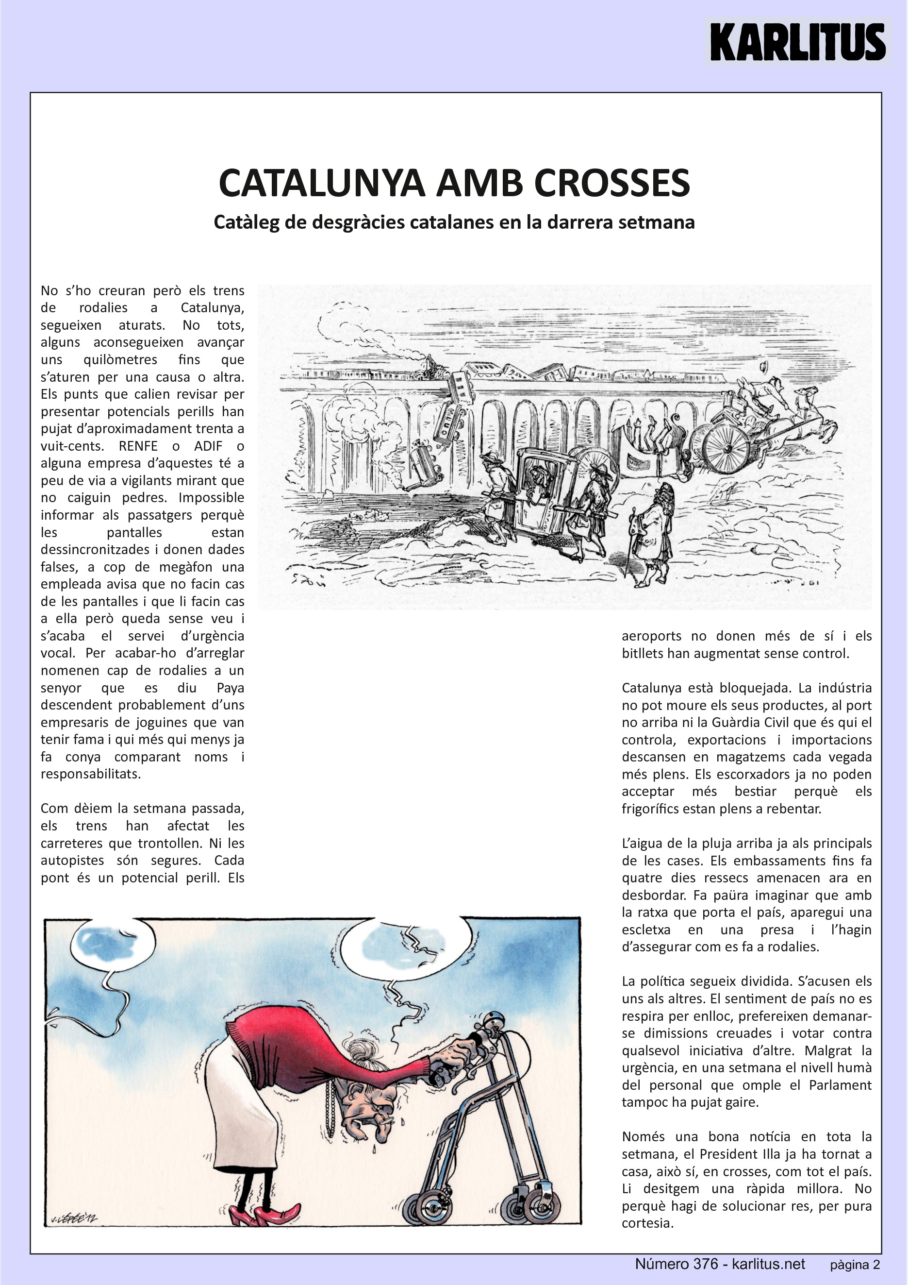SEGONA PÀGINA


CATALUNYA AMB CROSSES
Catàleg de desgràcies catalanes en la darrera setmana
No s’ho creuran però els trens de rodalies a Catalunya, segueixen aturats. No tots, alguns aconsegueixen avançar uns quilòmetres fins que s’aturen per una causa o altra. Els punts que calien revisar per presentar potencials perills han pujat d’aproximadament trenta a vuit-cents. RENFE o ADIF o alguna empresa d’aquestes té a peu de via a vigilants mirant que no caiguin pedres. Impossible informar als passatgers perquè les pantalles estan dessincronitzades i donen dades falses, a cop de megàfon una empleada avisa que no facin cas de les pantalles i que li facin cas a ella però queda sense veu i s’acaba el servei d’urgència vocal. Per acabar-ho d’arreglar nomenen cap de rodalies a un senyor que es diu Paya descendent probablement d’uns empresaris de joguines que van tenir fama i qui més qui menys ja fa conya comparant noms i responsabilitats.

Com dèiem la setmana passada, els trens han afectat les carreteres que trontollen. Ni les autopistes són segures. Cada pont és un potencial perill. Els aeroports no donen més de sí i els bitllets han augmentat sense control.

Catalunya està bloquejada. La indústria no pot moure els seus productes, al port no arriba ni la Guàrdia Civil que és qui el controla, exportacions i importacions descansen en magatzems cada vegada més plens. Els escorxadors ja no poden acceptar més bestiar perquè els frigorífics estan plens a rebentar.

L’aigua de la pluja arriba ja als principals de les cases. Els embassaments fins fa quatre dies ressecs amenacen ara en desbordar. Fa paüra imaginar que amb la ratxa que porta el país, aparegui una escletxa en una presa i l’hagin d’assegurar com es fa a rodalies.

La política segueix dividida. S’acusen els uns als altres. El sentiment de país no es respira per enlloc, prefereixen demanar-se dimissions creuades i votar contra qualsevol iniciativa d’altre. Malgrat la urgència, en una setmana el nivell humà del personal que omple el Parlament tampoc ha pujat gaire.

Només una bona notícia en tota la setmana, el President Illa ja ha tornat a casa, això sí, en crosses, com tot el país. Li desitgem una ràpida millora. No perquè hagi de solucionar res, per pura cortesia.


