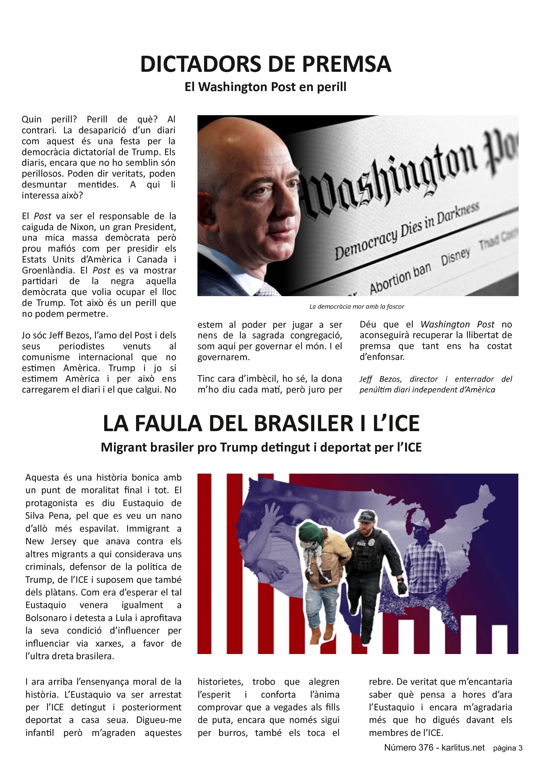TERCERA PÀGINA


DICTADORS DE PREMSA
El Washington Post en perill
Quin perill? Perill de què? Al contrari. La desaparició d’un diari com aquest és una festa per la democràcia dictatorial de Trump. Els diaris, encara que no ho semblin són perillosos. Poden dir veritats, poden desmuntar mentides. A qui li interessa això?

El Post va ser el responsable de la caiguda de Nixon, un gran President, una mica massa demòcrata però prou mafiós com per presidir els Estats Units d’Amèrica i Canada i Groenlàndia. El Post es va mostrar partidari de la negra aquella demòcrata que volia ocupar el lloc de Trump. Tot això és un perill que no podem permetre.

Jo sóc Jeff Bezos, l’amo del Post i dels seus periodistes venuts al comunisme internacional que no estimen Amèrica. Trump i jo sí estimem Amèrica i per això ens carregarem el diari i el que calgui. No estem al poder per jugar a ser nens de la sagrada congregació, som aquí per governar el món. I el governarem.

Tinc cara d’imbècil, ho sé, la dona m’ho diu cada matí, però juro per Déu que el Washington Post no aconseguirà recuperar la llibertat de premsa que tant ens ha costat d’enfonsar.

Jeff Bezos, director i enterrador del penúltim diari independent d’Amèrica


LA FAULA DEL BRASILER I L’ICE
Migrant brasiler pro Trump detingut i deportat per l’ICE 
Aquesta és una història bonica amb un punt de moralitat final i tot. El protagonista es diu Eustaquio de Silva Pena, pel que es veu un nano d’allò més espavilat. Immigrant a New Jersey que anava contra els altres migrants a qui considerava uns criminals, defensor de la política de Trump, de l’ICE i suposem que també dels plàtans. Com era d’esperar el tal Eustaquio venera igualment a Bolsonaro i detesta a Lula i aprofitava la seva condició d’influencer per influenciar via xarxes, a favor de l’ultra dreta brasilera.

I ara arriba l’ensenyança moral de la història. L’Eustaquio va ser arrestat per l’ICE detingut i posteriorment deportat a casa seua. Digueu-me infantil però m’agraden aquestes historietes, trobo que alegren l’esperit i conforta l’ànima comprovar que a vegades als fills de puta, encara que només sigui per burros, també els toca el rebre. De veritat que m’encantaria saber què pensa a hores d’ara l’Eustaquio i encara m’agradaria més que ho digués davant els membres de l’ICE.


