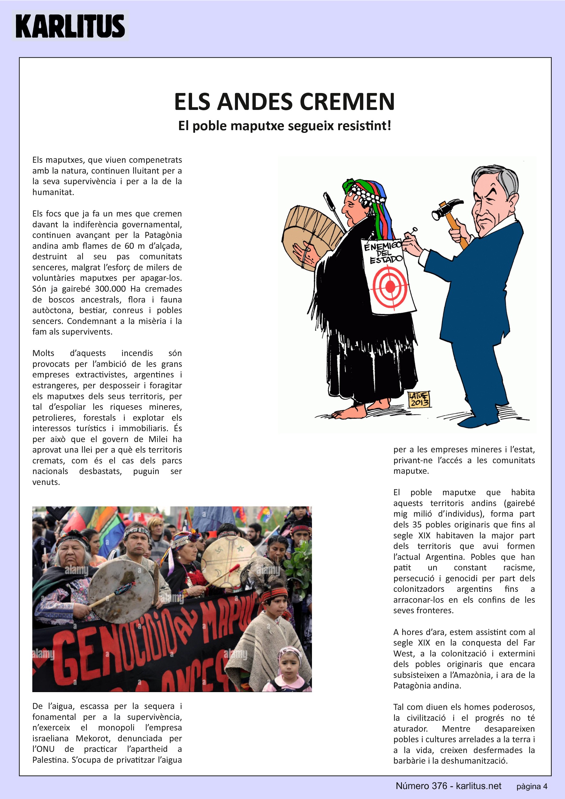 QUARTA PÀGINA


ELS ANDES CREMEN 
El poble maputxe segueix resistint!
Els maputxes, que viuen compenetrats amb la natura, continuen lluitant per a la seva supervivència i per a la de la humanitat.

Els focs que ja fa un mes que cremen davant la indiferència governamental, continuen avançant per la Patagònia andina amb flames de 60 m d’alçada, destruint al seu pas comunitats senceres, malgrat l’esforç de milers de voluntàries maputxes per apagar-los. Són ja gairebé 300.000 Ha cremades de boscos ancestrals, flora i fauna autòctona, bestiar, conreus i pobles sencers. Condemnant a la misèria i la fam als supervivents.

Molts d’aquests incendis són provocats per l’ambició de les grans empreses extractivistes, argentines i estrangeres, per desposseir i foragitar els maputxes dels seus territoris, per tal d’espoliar les riqueses mineres, petrolieres, forestals i explotar els interessos turístics i immobiliaris. És per això que el govern de Milei ha aprovat una llei per a què els territoris cremats, com és el cas dels parcs nacionals desbastats, puguin ser venuts. 

De l’aigua, escassa per la sequera i fonamental per a la supervivència, n’exerceix el monopoli l’empresa israeliana Mekorot, denunciada per l’ONU de practicar l’apartheid a Palestina. S’ocupa de privatitzar l’aigua per a les empreses mineres i l’estat, privant-ne l’accés a les comunitats maputxe.

El poble maputxe que habita aquests territoris andins (gairebé mig milió d’individus), forma part dels 35 pobles originaris que fins al segle XIX habitaven la major part dels territoris que avui formen l’actual Argentina. Pobles que han patit un constant racisme, persecució i genocidi per part dels colonitzadors argentins fins a arraconar-los en els confins de les seves fronteres.

A hores d’ara, estem assistint com al segle XIX en la conquesta del Far West, a la colonització i extermini dels pobles originaris que encara subsisteixen a l’Amazònia, i ara de la Patagònia andina. 

Tal com diuen els homes poderosos, la civilització i el progrés no té aturador. Mentre desapareixen pobles i cultures arrelades a la terra i a la vida, creixen desfermades la barbàrie i la deshumanització.


