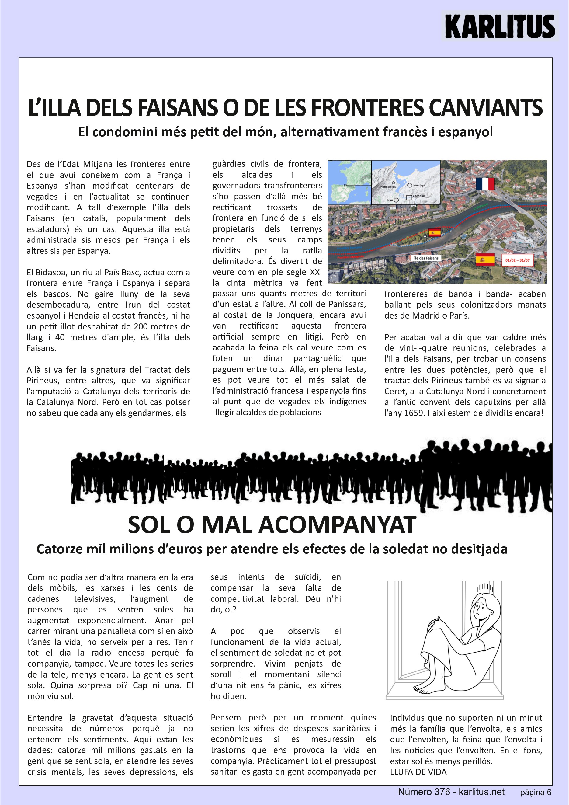 SISENA PÀGINA


L’ILLA DELS FAISANS O DE LES FRONTERES CANVIANTS
El condomini més petit del món, alternativament francès i espanyol
Des de l’Edat Mitjana les fronteres entre el que avui coneixem com a França i Espanya s’han modificat centenars de vegades i en l’actualitat se continuen modificant. A tall d’exemple l’illa dels Faisans (en català, popularment dels estafadors) és un cas. Aquesta illa està administrada sis mesos per França i els altres sis per Espanya.

El Bidasoa, un riu al País Basc, actua com a frontera entre França i Espanya i separa els bascos. No gaire lluny de la seva desembocadura, entre Irun del costat espanyol i Hendaia al costat francès, hi ha un petit illot deshabitat de 200 metres de llarg i 40 metres d'ample, és l’illa dels Faisans.

Allà si va fer la signatura del Tractat dels Pirineus, entre altres, que va significar l’amputació a Catalunya dels territoris de la Catalunya Nord. Però en tot cas potser no sabeu que cada any els gendarmes, els guàrdies civils de frontera, els alcaldes i els governadors transfronterers s’ho passen d’allà més bé rectificant trossets de frontera en funció de si els propietaris dels terrenys tenen els seus camps dividits per la ratlla delimitadora. És divertit de veure com en ple segle XXI la cinta mètrica va fent passar uns quants metres de territori d’un estat a l’altre. Al coll de Panissars, al costat de la Jonquera, encara avui van rectificant aquesta frontera artificial sempre en litigi. Però en acabada la feina els cal veure com es foten un dinar pantagruèlic que paguem entre tots. Allà, en plena festa, es pot veure tot el més salat de l’administració francesa i espanyola fins al punt que de vegades els indígenes -llegir alcaldes de poblacions frontereres de banda i banda- acaben ballant pels seus colonitzadors manats des de Madrid o París.

Per acabar val a dir que van caldre més de vint-i-quatre reunions, celebrades a l'illa dels Faisans, per trobar un consens entre les dues potències, però que el tractat dels Pirineus també es va signar a Ceret, a la Catalunya Nord i concretament a l’antic convent dels caputxins per allà l’any 1659. I així estem de dividits encara!


SOL O MAL ACOMPANYAT
Catorze mil milions d’euros per atendre els efectes de la soledat no desitjada
Com no podia ser d’altra manera en la era dels mòbils, les xarxes i les cents de cadenes televisives, l’augment de persones que es senten soles ha augmentat exponencialment. Anar pel carrer mirant una pantalleta com si en això t’anés la vida, no serveix per a res. Tenir tot el dia la radio encesa perquè fa companyia, tampoc. Veure totes les series de la tele, menys encara. La gent es sent sola. Quina sorpresa oi? Cap ni una. El món viu sol.

Entendre la gravetat d’aquesta situació necessita de números perquè ja no entenem els sentiments. Aquí estan les dades: catorze mil milions gastats en la gent que se sent sola, en atendre les seves crisis mentals, les seves depressions, els seus intents de suïcidi, en compensar la seva falta de competitivitat laboral. Déu n’hi do, oi?

A poc que observis el funcionament de la vida actual, el sentiment de soledat no et pot sorprendre. Vivim penjats de soroll i el momentani silenci d’una nit ens fa pànic, les xifres ho diuen.

Pensem però per un moment quines serien les xifres de despeses sanitàries i econòmiques si es mesuressin els trastorns que ens provoca la vida en companyia. Pràcticament tot el pressupost sanitari es gasta en gent acompanyada per individus que no suporten ni un minut més la família que l’envolta, els amics que l’envolten, la feina que l’envolta i les notícies que l’envolten. En el fons, estar sol és menys perillós.   
LLUFA DE VIDA


