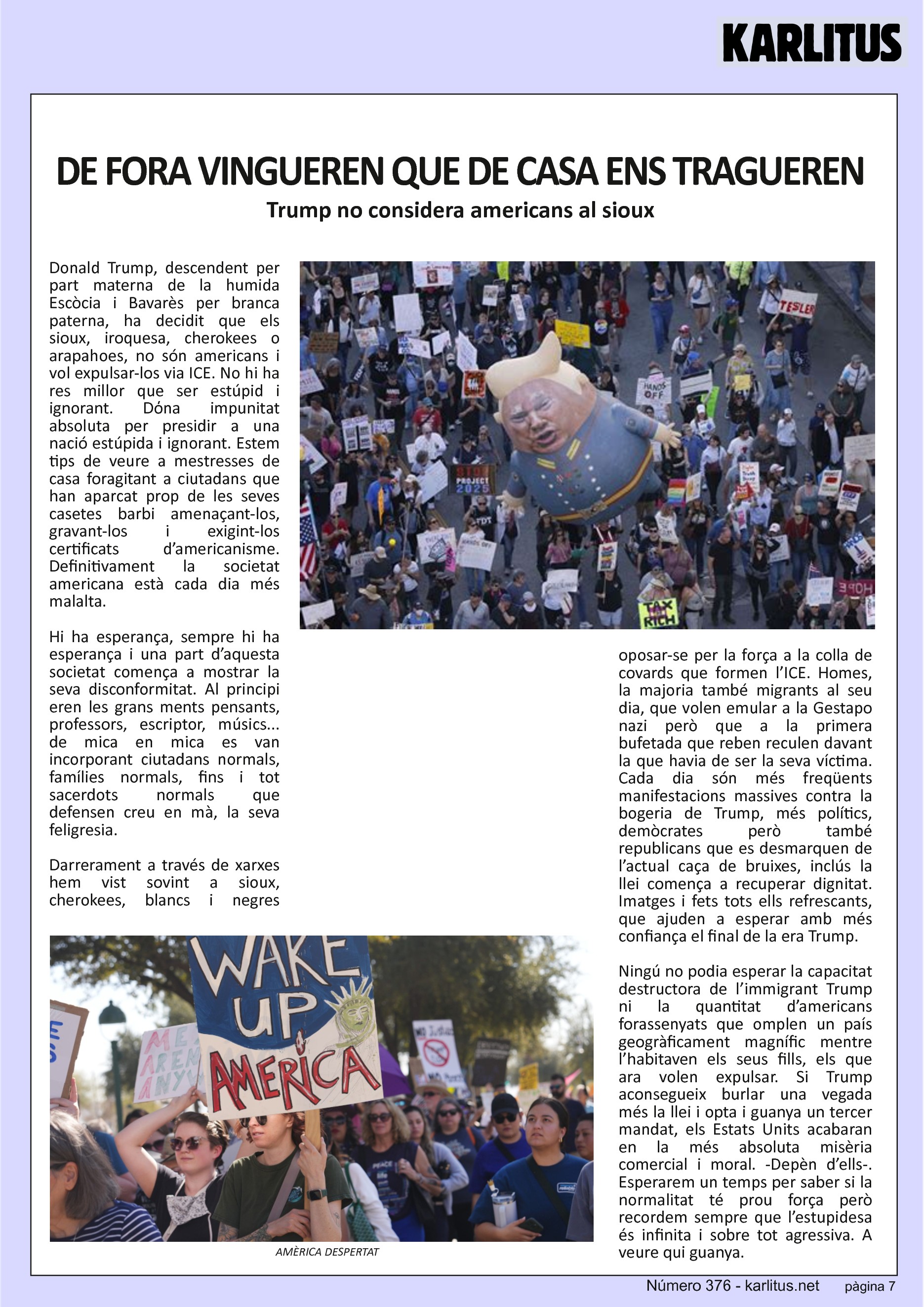 SETENA PÀGINA


DE FORA VINGUEREN QUE DE CASA ENS TRAGUEREN
Trump no considera americans al sioux
Donald Trump, descendent per part materna de la humida Escòcia i Bavarès per branca paterna, ha decidit que els sioux, iroquesa, cherokees o arapahoes, no són americans i vol expulsar-los via ICE. No hi ha res millor que ser estúpid i ignorant. Dόna impunitat absoluta per presidir a una nació estúpida i ignorant. Estem tips de veure a mestresses de casa foragitant a ciutadans que han aparcat prop de les seves casetes barbi amenaçant-los, gravant-los i exigint-los certificats d’americanisme. Definitivament la societat americana està cada dia més malalta.

Hi ha esperança, sempre hi ha esperança i una part d’aquesta societat comença a mostrar la seva disconformitat. Al principi eren les grans ments pensants, professors, escriptor, músics... de mica en mica es van incorporant ciutadans normals, famílies normals, fins i tot sacerdots normals que defensen creu en mà, la seva feligresia.

Darrerament a través de xarxes hem vist sovint a sioux, cherokees, blancs i negres oposar-se per la força a la colla de covards que formen l’ICE. Homes, la majoria també migrants al seu dia, que volen emular a la Gestapo nazi però que a la primera bufetada que reben reculen davant la que havia de ser la seva víctima. Cada dia són més freqüents manifestacions massives contra la bogeria de Trump, més polítics, demòcrates però també republicans que es desmarquen de l’actual caça de bruixes, inclús la llei comença a recuperar dignitat. Imatges i fets tots ells refrescants, que ajuden a esperar amb més confiança el final de la era Trump.

Ningú no podia esperar la capacitat destructora de l’immigrant Trump ni la quantitat d’americans forassenyats que omplen un país geogràficament magnífic mentre l’habitaven els seus fills, els que ara volen expulsar. Si Trump aconsegueix burlar una vegada més la llei i opta i guanya un tercer mandat, els Estats Units acabaran en la més absoluta misèria comercial i moral. -Depèn d’ells-. Esperarem un temps per saber si la normalitat té prou força però recordem sempre que l’estupidesa és infinita i sobre tot agressiva. A veure qui guanya.


