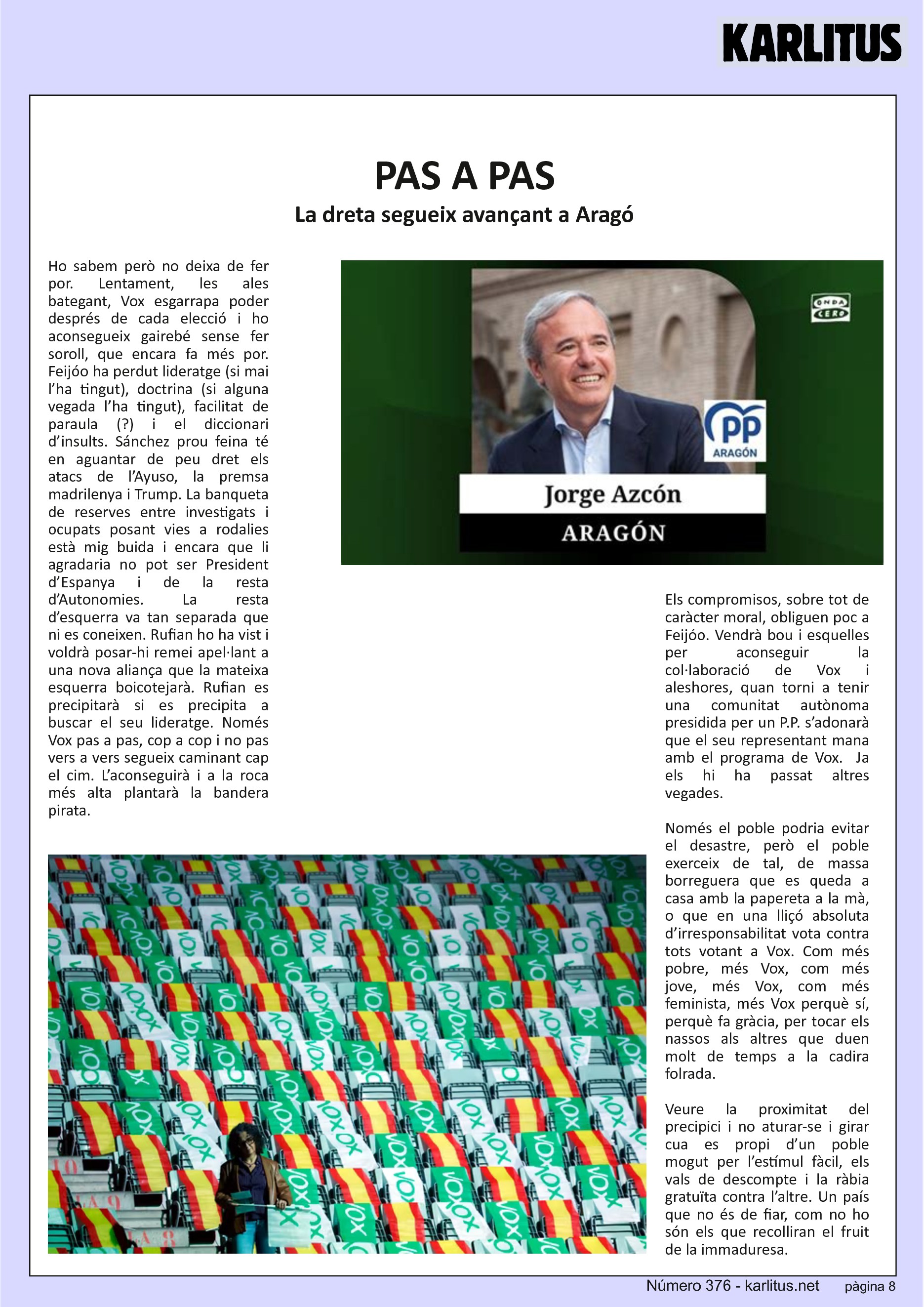 VUITENA PÀGINA


PAS A PAS
La dreta segueix avançant a Aragó
Ho sabem però no deixa de fer por. Lentament, les ales bategant, Vox esgarrapa poder després de cada elecció i ho aconsegueix gairebé sense fer soroll, que encara fa més por. Feijóo ha perdut lideratge (si mai l’ha tingut), doctrina (si alguna vegada l’ha tingut), facilitat de paraula (?) i el diccionari d’insults. Sánchez prou feina té en aguantar de peu dret els atacs de l’Ayuso, la premsa madrilenya i Trump. La banqueta de reserves entre investigats i ocupats posant vies a rodalies està mig buida i encara que li agradaria no pot ser President d’Espanya i de la resta d’Autonomies. La resta d’esquerra va tan separada que ni es coneixen. Rufian ho ha vist i voldrà posar-hi remei apel·lant a una nova aliança que la mateixa esquerra boicotejarà. Rufian es precipitarà si es precipita a buscar el seu lideratge. Només Vox pas a pas, cop a cop i no pas vers a vers segueix caminant cap el cim. L’aconseguirà i a la roca més alta plantarà la bandera pirata.

Els compromisos, sobre tot de caràcter moral, obliguen poc a Feijóo. Vendrà bou i esquelles per aconseguir la col·laboració de Vox i aleshores, quan torni a tenir una comunitat autònoma presidida per un P.P. s’adonarà que el seu representant mana amb el programa de Vox.  Ja els hi ha passat altres vegades.

Només el poble podria evitar el desastre, però el poble exerceix de tal, de massa borreguera que es queda a casa amb la papereta a la mà, o que en una lliçó absoluta d’irresponsabilitat vota contra tots votant a Vox. Com més pobre, més Vox, com més jove, més Vox, com més feminista, més Vox perquè sí, perquè fa gràcia, per tocar els nassos als altres que duen molt de temps a la cadira folrada.

Veure la proximitat del precipici i no aturar-se i girar cua es propi d’un poble mogut per l’estímul fàcil, els vals de descompte i la ràbia gratuïta contra l’altre. Un país que no és de fiar, com no ho són els que recolliran el fruit de la immaduresa.

En un context de merda només pot sortir merda.


