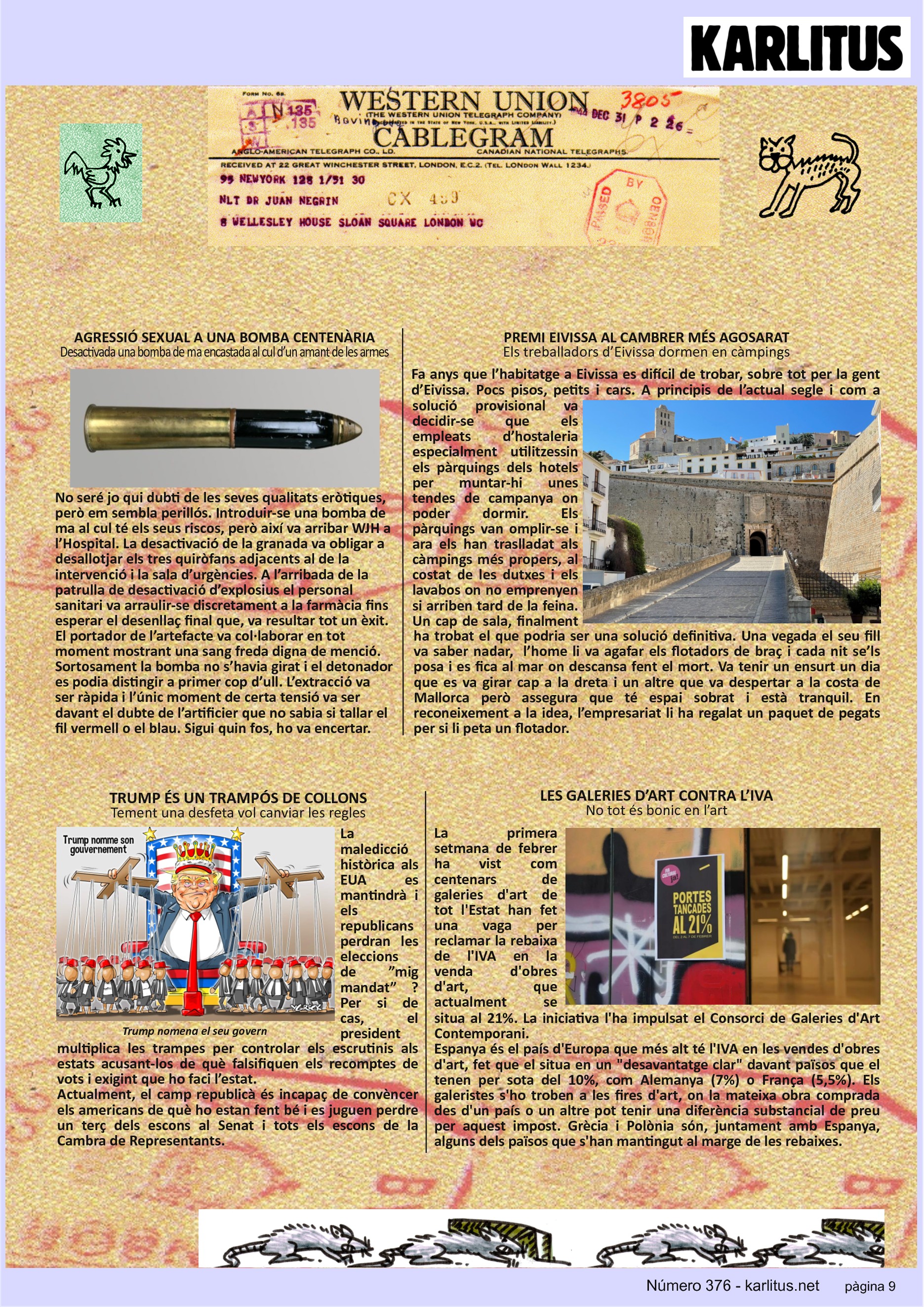 NOVENA PÀGINA


AGRESSIÓ SEXUAL A UNA BOMBA CENTENÀRIA
Desactivada una bomba de ma encastada al cul d’un amant de les armes
No seré jo qui dubti de les seves qualitats eròtiques, però em sembla perillós. Introduir-se una bomba de ma al cul té els seus riscos, però així va arribar WJH a l’Hospital. La desactivació de la granada va obligar a desallotjar els tres quiròfans adjacents al de la intervenció i la sala d’urgències. A l’arribada de la patrulla de desactivació d’explosius el personal sanitari va arraulir-se discretament a la farmàcia fins esperar el desenllaç final que, va resultar tot un èxit. El portador de l’artefacte va col·laborar en tot moment mostrant una sang freda digna de menció. Sortosament la bomba no s’havia girat i el detonador es podia distingir a primer cop d’ull. L’extracció va ser ràpida i l’únic moment de certa tensió va ser davant el dubte de l’artificier que no sabia si tallar el fil vermell o el blau. Sigui quin fos, ho va encertar. 

PREMI EIVISSA AL CAMBRER MÉS AGOSARAT
Els treballadors d’Eivissa dormen en càmpings
Fa anys que l’habitatge a Eivissa es difícil de trobar, sobre tot per la gent d’Eivissa. Pocs pisos, petits i cars. A principis de l’actual segle i com a solució provisional va decidir-se que els empleats d’hostaleria especialment utilitzessin els pàrquings dels hotels per muntar-hi unes tendes de campanya on poder dormir. Els pàrquings van omplir-se i ara els han traslladat als càmpings més propers, al costat de les dutxes i els lavabos on no emprenyen si arriben tard de la feina. Un cap de sala, finalment ha trobat el que podria ser una solució definitiva. Una vegada el seu fill va saber nadar,  l’home li va agafar els flotadors de braç i cada nit se’ls posa i es fica al mar on descansa fent el mort. Va tenir un ensurt un dia que es va girar cap a la dreta i un altre que va despertar a la costa de Mallorca però assegura que té espai sobrat i està tranquil. En reconeixement a la idea, l’empresariat li ha regalat un paquet de pegats per si li peta un flotador.

TRUMP ÉS UN TRAMPÓS DE COLLONS
Tement una desfeta vol canviar les regles
La maledicció històrica als EUA es mantindrà i els republicans perdran les eleccions de ”mig mandat” ? Per si de cas, el president multiplica les trampes per controlar els escrutinis als estats acusant-los de què falsifiquen els recomptes de vots i exigint que ho faci l’estat.
Actualment, el camp republicà és incapaç de convèncer els americans de què ho estan fent bé i es juguen perdre un terç dels escons al Senat i tots els escons de la Cambra de Representants.

LES GALERIES D’ART CONTRA L’IVA
No tot és bonic en l’art
La primera setmana de febrer ha vist com centenars de galeries d'art de tot l'Estat han fet una vaga per reclamar la rebaixa de l'IVA en la venda d'obres d'art, que actualment se situa al 21%. La iniciativa l'ha impulsat el Consorci de Galeries d'Art Contemporani.
Espanya és el país d'Europa que més alt té l'IVA en les vendes d'obres d'art, fet que el situa en un desavantatge clar davant països que el tenen per sota del 10%, com Alemanya (7%) o França (5,5%). Els galeristes s'ho troben a les fires d'art, on la mateixa obra comprada des d'un país o un altre pot tenir una diferència substancial de preu per aquest impost. Grècia i Polònia són, juntament amb Espanya, alguns dels països que s'han mantingut al marge de les rebaixes.


