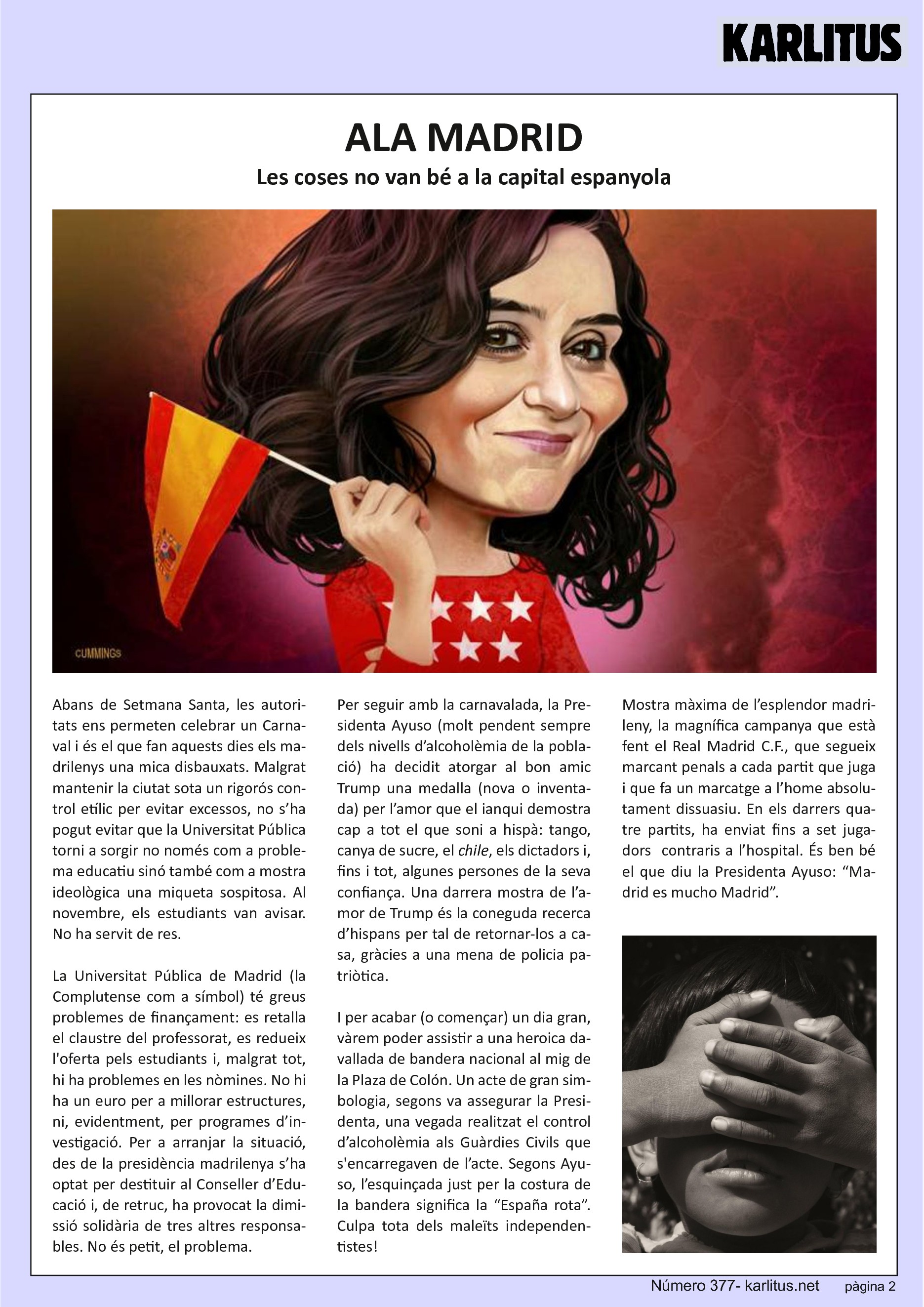 SEGONA PÀGINA


ALA MADRID
Les coses no van bé a la capital espanyola

Abans de Setmana Santa, les autoritats ens permeten celebrar un Carnaval i és el que fan aquests dies els madrilenys una mica disbauxats. Malgrat mantenir la ciutat sota un rigorós control etílic per evitar excessos, no s’ha pogut evitar que la Universitat Pública torni a sorgir no només com a problema educatiu sinó també com a mostra ideològica una miqueta sospitosa. Al novembre, els estudiants van avisar. No ha servit de res.

La Universitat Pública de Madrid (la Complutense com a símbol) té greus problemes de finançament: es retalla el claustre del professorat, es redueix l'oferta pels estudiants i, malgrat tot, hi ha problemes en les nòmines. No hi ha un euro per a millorar estructures, ni, evidentment, per programes d’investigació. Per a arranjar la situació, des de la presidència madrilenya s’ha optat per destituir al Conseller d’Educació i, de retruc, ha provocat la dimissió solidària de tres altres responsables. No és petit, el problema.

Per seguir amb la carnavalada, la Presidenta Ayuso (molt pendent sempre dels nivells d’alcoholèmia de la població) ha decidit atorgar al bon amic Trump una medalla (nova o inventada) per l’amor que el ianqui demostra cap a tot el que soni a hispà: tango, canya de sucre, el chile, els dictadors i, fins i tot, algunes persones de la seva confiança. Una darrera mostra de l’amor de Trump és la coneguda recerca d’hispans per tal de retornar‐los a casa, gràcies a una mena de policia patriòtica.

I per acabar (o començar) un dia gran, vàrem poder assistir a una heroica davallada de bandera nacional al mig de la Plaza de Colón. Un acte de gran simbologia, segons va assegurar la Presidenta, una vegada realitzat el control d’alcoholèmia als Guàrdies Civils que s'encarregaven de l’acte. Segons Ayuso, l’esquinçada just per la costura de la bandera significa la “España rota”. Culpa tota dels maleïts independentistes!

Mostra màxima de l’esplendor madrileny, la magnífica campanya que està fent el Real Madrid C.F., que segueix marcant penals a cada partit que juga i que fa un marcatge a l’home absolutament dissuasiu. En els darrers quatre partits, ha enviat fins a set jugadors contraris a l’hospital. És ben bé el que diu la Presidenta Ayuso: “Madrid es mucho Madrid”.


