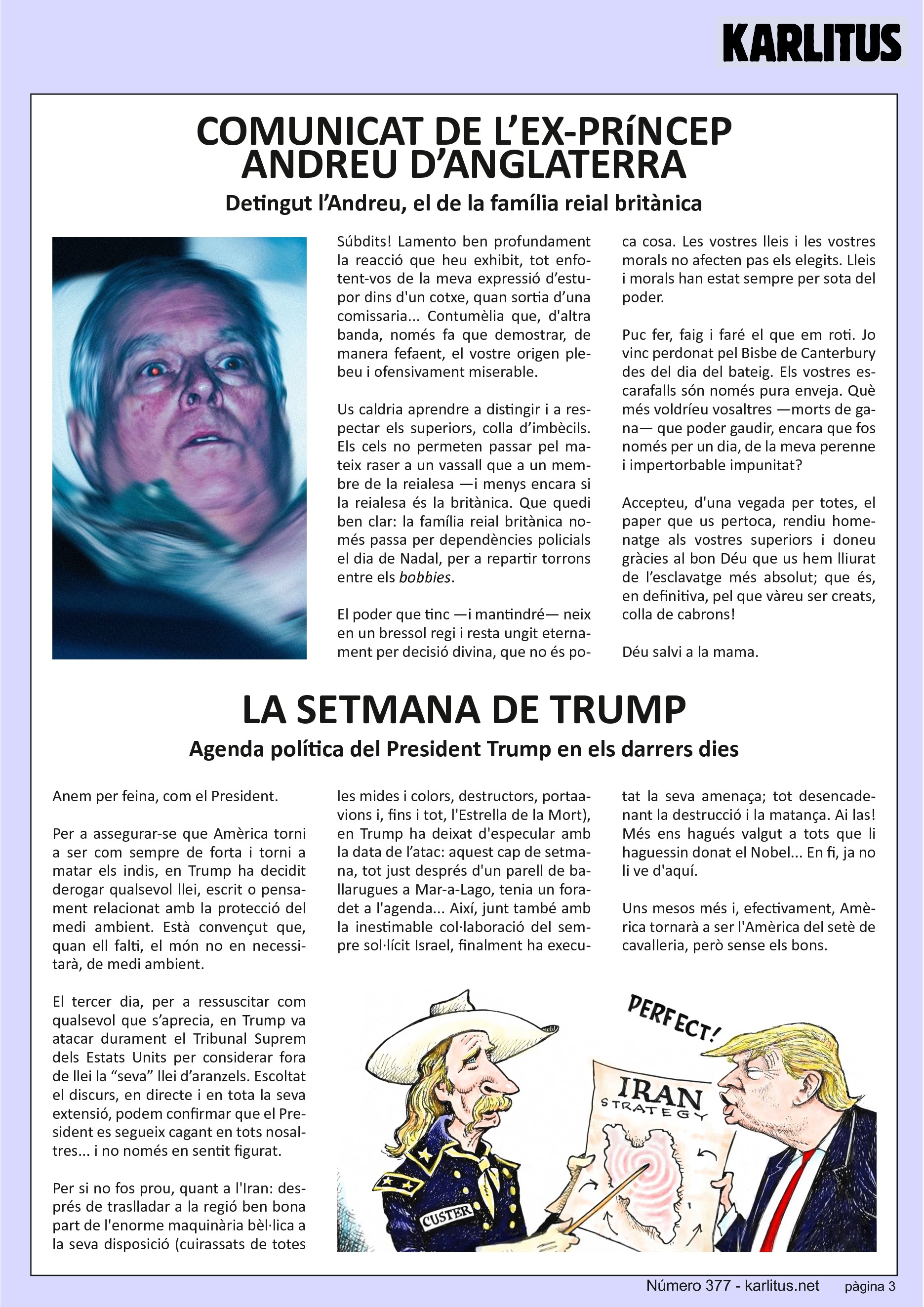 TERCERA PÀGINA


COMUNICAT DE L’EX‐PRíNCEP ANDREU D’ANGLATERRA
Detingut l’Andreu, el de la família reial britànica

Súbdits! Lamento ben profundament la reacció que heu exhibit, tot enfotent‐vos de la meva expressió d’estupor dins d'un cotxe, quan sortia d’una comissaria... Contumèlia que, d'altra banda, només fa que demostrar, de manera fefaent, el vostre origen plebeu i ofensivament miserable.

Us caldria aprendre a distingir i a respectar els superiors, colla d’imbècils. Els cels no permeten passar pel mateix raser a un vassall que a un membre de la reialesa —i menys encara si la reialesa és la britànica. Que quedi ben clar: la família reial britànica només passa per dependències policials el dia de Nadal, per a repartir torrons entre els bobbies.

El poder que tinc —i mantindré— neix en un bressol regi i resta ungit eternament per decisió divina, que no és poca cosa. Les vostres lleis i les vostres morals no afecten pas els elegits. Lleis
i morals han estat sempre per sota del poder.

Puc fer, faig i faré el que em roti. Jo vinc perdonat pel Bisbe de Canterbury des del dia del bateig. Els vostres escarafalls són només pura enveja. Què més voldríeu vosaltres —morts de gana— que poder gaudir, encara que fos només per un dia, de la meva perenne i impertorbable impunitat? Accepteu, d'una vegada per totes, el paper que us pertoca, rendiu homenatge als vostres superiors i doneu gràcies al bon Déu que us hem lliurat de l’esclavatge més absolut; que és, en definitiva, pel que vàreu ser creats, colla de cabrons!

Déu salvi a la mama.


LA SETMANA DE TRUMP
Agenda política del President Trump en els darrers dies

Anem per feina, com el President.

Per a assegurar‐se que Amèrica torni a ser com sempre de forta i torni a matar els indis, en Trump ha decidit derogar qualsevol llei, escrit o pensament relacionat amb la protecció del medi ambient. Està convençut que, quan ell falti, el món no en necessitarà, de medi ambient.

El tercer dia, per a ressuscitar com qualsevol que s’aprecia, en Trump va atacar durament el Tribunal Suprem dels Estats Units per considerar fora de llei la “seva” llei d’aranzels. Escoltat el discurs, en directe i en tota la seva extensió, podem confirmar que el President es segueix cagant en tots nosaltres... i no només en sentit figurat.

Per si no fos prou, quant a l'Iran: després de traslladar a la regió ben bona part de l'enorme maquinària bèl·lica a la seva disposició (cuirassats de totes les mides i colors, destructors, portaavions i, fins i tot, l'Estrella de la Mort), en Trump ha deixat d'especular amb la data de l’atac: aquest cap de setmana, tot just després d'un parell de ballarugues a Mar‐a‐Lago, tenia un foradet a l'agenda... Així, junt també amb la inestimable col∙laboració del sempre sol∙lícit Israel, finalment ha executat la seva amenaça; tot desencadenant la destrucció i la matança. Ai las! Més ens hagués valgut a tots que li haguessin donat el Nobel... En fi, ja no li ve d'aquí.

Uns mesos més i, efectivament, Amèrica tornarà a ser l'Amèrica del setè de cavalleria, però sense els bons.


