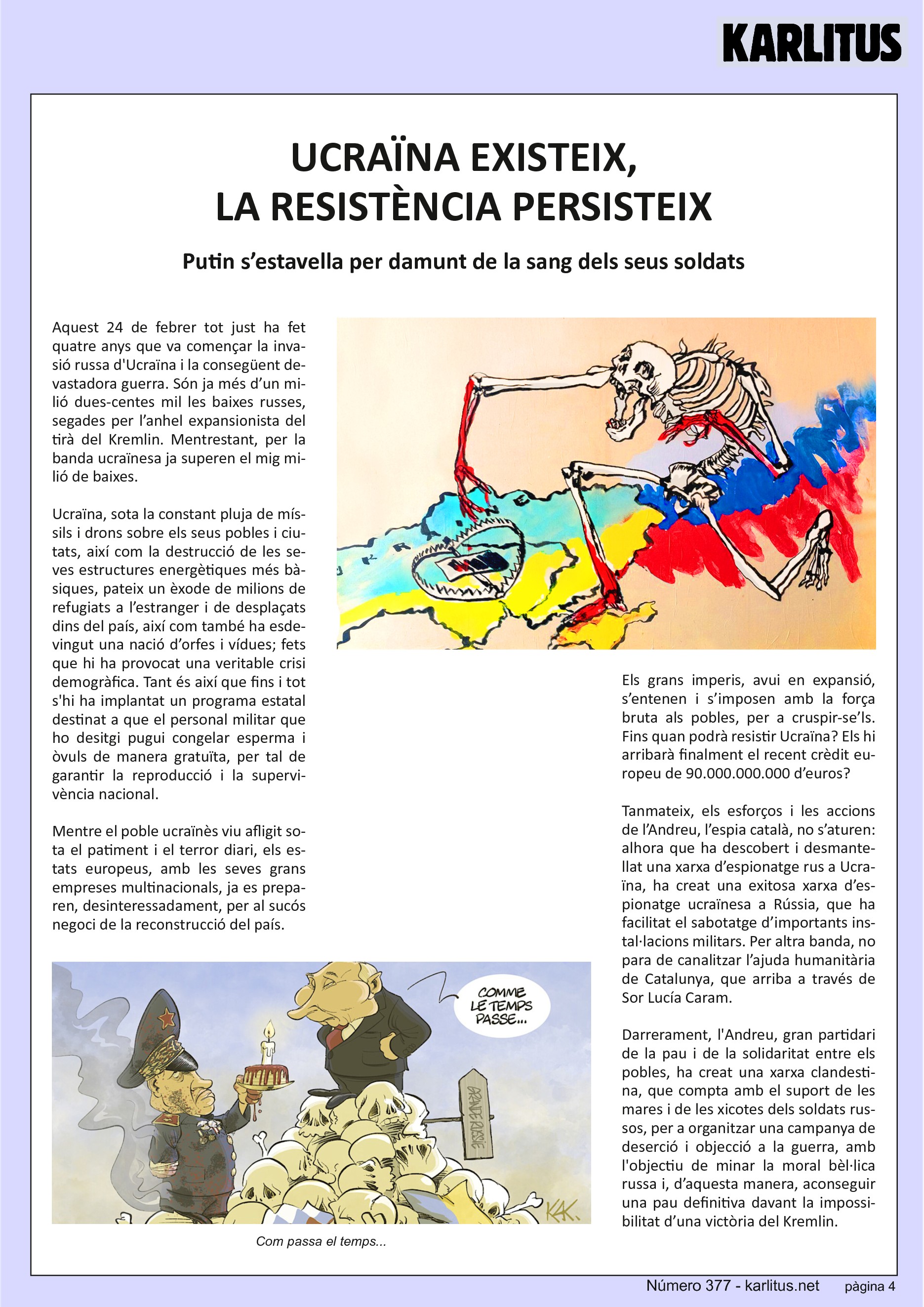QUARTA PÀGINA


UCRAÏNA EXISTEIX, LA RESISTÈNCIA PERSISTEIX
Putin s’estavella per damunt de la sang dels seus soldats

Aquest 24 de febrer tot just ha fet quatre anys que va començar la invasió russa d'Ucraïna i la consegüent devastadora guerra. Són ja més d’un milió dues‐centes mil les baixes russes, segades per l’anhel expansionista del tirà del Kremlin. Mentrestant, per la banda ucraïnesa ja superen el mig milió de baixes. Ucraïna, sota la constant pluja de míssils i drons sobre els seus pobles i ciutats, així com la destrucció de les seves estructures energètiques més bàsiques, pateix un èxode de milions de refugiats a l’estranger i de desplaçats dins del país, així com també ha esdevingut una nació d’orfes i vídues; fets que hi ha provocat una veritable crisi demogràfica. Tant és així que fins i tot s'hi ha implantat un programa estatal destinat a que el personal militar que ho desitgi pugui congelar esperma i òvuls de manera gratuïta, per tal de garantir la reproducció i la supervivència nacional.

Mentre el poble ucraïnès viu afligit sota el patiment i el terror diari, els estats europeus, amb les seves grans empreses multinacionals, ja es preparen, desinteressadament, per al sucós negoci de la reconstrucció del país.

Els grans imperis, avui en expansió, s’entenen i s’imposen amb la força bruta als pobles, per a cruspir‐se’ls. Fins quan podrà resistir Ucraïna? Els hi arribarà finalment el recent crèdit europeu de 90.000.000.000 d’euros?

Tanmateix, els esforços i les accions de l’Andreu, l’espia català, no s’aturen: alhora que ha descobert i desmantellat una xarxa d’espionatge rus a Ucraïna, ha creat una exitosa xarxa d’espionatge ucraïnesa a Rússia, que ha facilitat el sabotatge d’importants instal·lacions militars. Per altra banda, no para de canalitzar l’ajuda humanitària de Catalunya, que arriba a través de Sor Lucía Caram.

Darrerament, l'Andreu, gran partidari de la pau i de la solidaritat entre els pobles, ha creat una xarxa clandestina, que compta amb el suport de les mares i de les xicotes dels soldats russos, per a organitzar una campanya de deserció i objecció a la guerra, amb l'objectiu de minar la moral bèl·lica russa i, d’aquesta manera, aconseguir una pau definitiva davant la impossibilitat d’una victòria del Kremlin.


