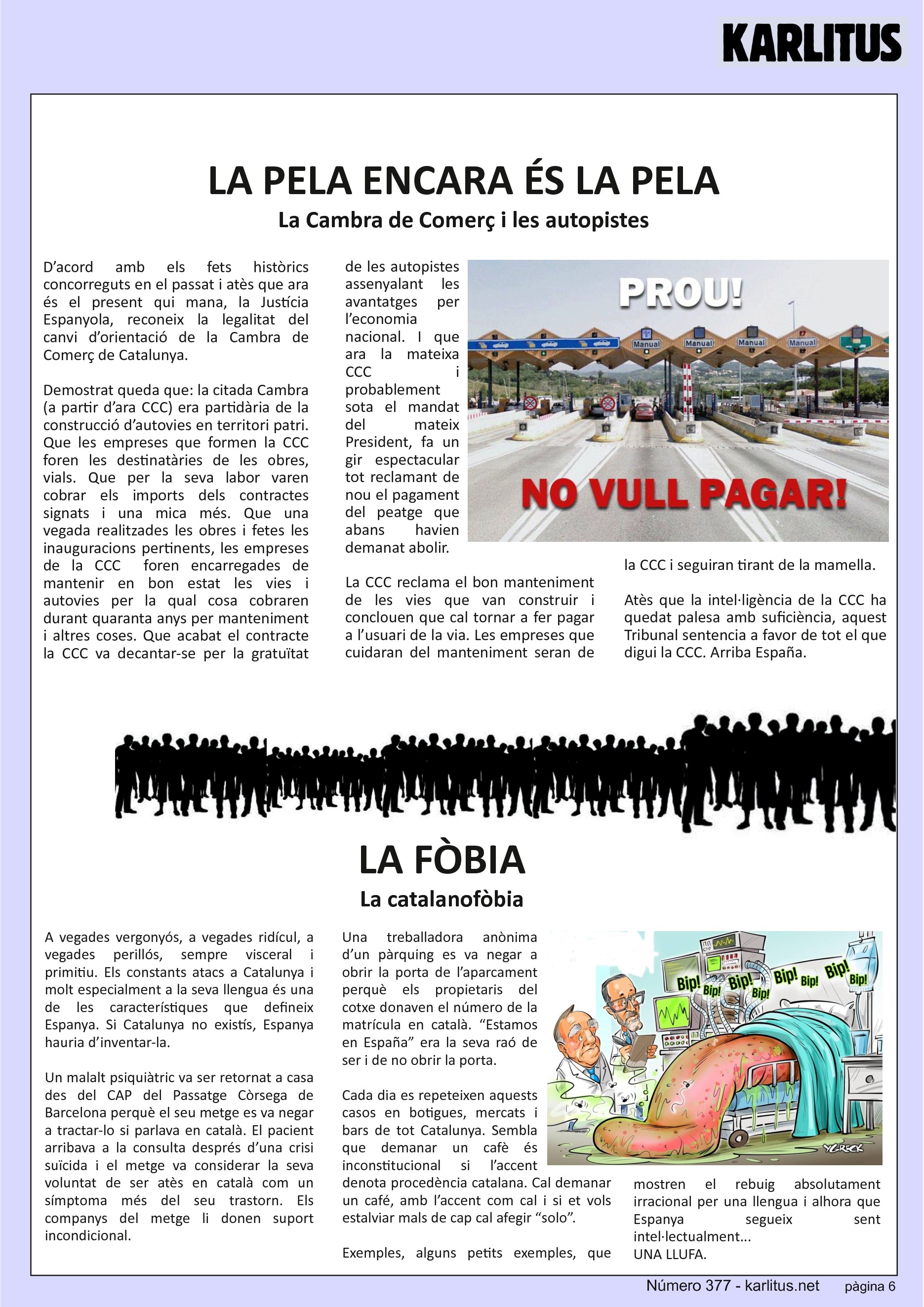 SISENA PÀGINA


LA PELA ENCARA ÉS LA PELA
La Cambra de Comerç i les autopistes
D’acord amb els fets històrics concorreguts en el passat i atès que ara és el present qui mana, la Justícia Espanyola, reconeix la legalitat del canvi d’orientació de la Cambra de Comerç de Catalunya.

Demostrat queda que: la citada Cambra (a partir d’ara CCC) era partidària de la construcció d’autovies en territori patri. Que les empreses que formen la CCC foren les destinatàries de les obres, vials. Que per la seva labor varen cobrar els imports dels contractes signats i una mica més. Que una vegada realitzades les obres i fetes les inauguracions pertinents, les empreses de la CCC  foren encarregades de mantenir en bon estat les vies i autovies per la qual cosa cobraren durant quaranta anys per manteniment i altres coses. Que acabat el contracte la CCC va decantar-se per la gratuïtat de les autopistes assenyalant les avantatges per l’economia nacional. I que ara la mateixa CCC i probablement sota el mandat del mateix President, fa un gir espectacular tot reclamant de nou el pagament del peatge que abans havien demanat abolir.

La CCC reclama el bon manteniment de les vies que van construir i conclouen que cal tornar a fer pagar a l’usuari de la via. Les empreses que cuidaran del manteniment seran de la CCC i seguiran tirant de la mamella.

Atès que la intel·ligència de la CCC ha quedat palesa amb suficiència, aquest Tribunal sentencia a favor de tot el que digui la CCC. Arriba España.


LA FÒBIA
La catalanofòbia
A vegades vergonyós, a vegades ridícul, a vegades perillós, sempre visceral i primitiu. Els constants atacs a Catalunya i molt especialment a la seva llengua és una de les característiques que defineix Espanya. Si Catalunya no existís, Espanya hauria d’inventar-la.

Un malalt psiquiàtric va ser retornat a casa des del CAP del Passatge Còrsega de Barcelona perquè el seu metge es va negar a tractar-lo si parlava en català. El pacient arribava a la consulta després d’una crisi suïcida i el metge va considerar la seva voluntat de ser atès en català com un símptoma més del seu trastorn. Els companys del metge li donen suport incondicional.

Una treballadora anònima d’un pàrquing es va negar a obrir la porta de l’aparcament perquè els propietaris del cotxe donaven el número de la matrícula en català. “Estamos en España” era la seva raó de ser i de no obrir la porta.

Cada dia es repeteixen aquests casos en botigues, mercats i bars de tot Catalunya. Sembla que demanar un cafè és inconstitucional si l’accent denota procedència catalana. Cal demanar un café, amb l’accent com cal i si et vols estalviar mals de cap cal afegir “solo”.

Exemples, alguns petits exemples, que mostren el rebuig absolutament irracional per una llengua i alhora que Espanya segueix sent intel·lectualment...
UNA LLUFA.


